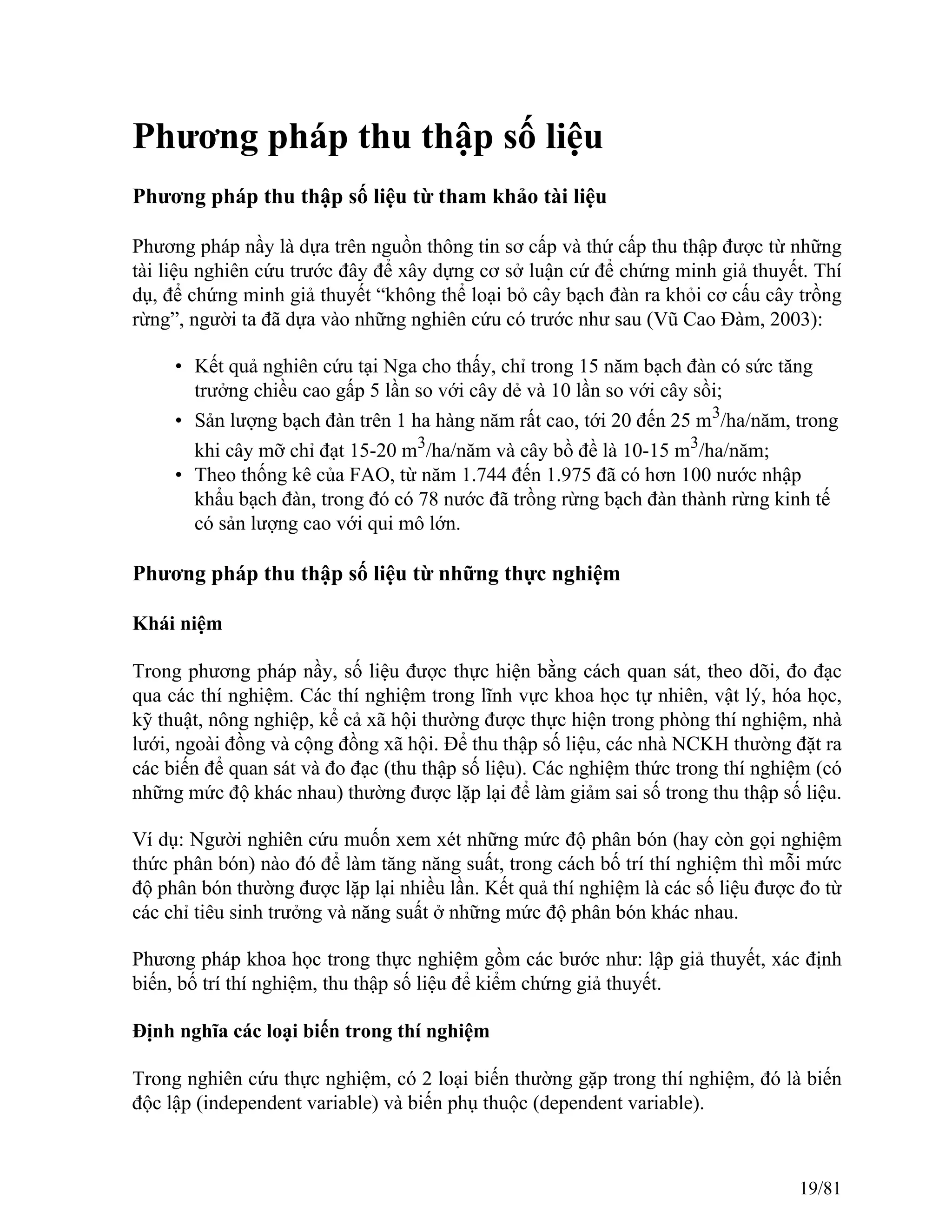 Phương pháp thu thập số liệu
Phương pháp thu thập số liệu từ tham khảo tài liệu
Phương pháp nầy là dựa trên nguồn thông tin sơ cấp và thứ cấp thu thập được từ những
tài liệu nghiên cứu trước đây để xây dựng cơ sở luận cứ để chứng minh giả thuyết. Thí
dụ, để chứng minh giả thuyết “không thể loại bỏ cây bạch đàn ra khỏi cơ cấu cây trồng
rừng”, người ta đã dựa vào những nghiên cứu có trước như sau (Vũ Cao Đàm, 2003):
• Kết quả nghiên cứu tại Nga cho thấy, chỉ trong 15 năm bạch đàn có sức tăng
trưởng chiều cao gấp 5 lần so với cây dẻ và 10 lần so với cây sồi;
• Sản lượng bạch đàn trên 1 ha hàng năm rất cao, tới 20 đến 25 m3
/ha/năm, trong
khi cây mỡ chỉ đạt 15-20 m3
/ha/năm và cây bồ đề là 10-15 m3
/ha/năm;
• Theo thống kê của FAO, từ năm 1.744 đến 1.975 đã có hơn 100 nước nhập
khẩu bạch đàn, trong đó có 78 nước đã trồng rừng bạch đàn thành rừng kinh tế
có sản lượng cao với qui mô lớn.
Phương pháp thu thập số liệu từ những thực nghiệm
Khái niệm
Trong phương pháp nầy, số liệu được thực hiện bằng cách quan sát, theo dõi, đo đạc
qua các thí nghiệm. Các thí nghiệm trong lĩnh vực khoa học tự nhiên, vật lý, hóa học,
kỹ thuật, nông nghiệp, kể cả xã hội thường được thực hiện trong phòng thí nghiệm, nhà
lưới, ngoài đồng và cộng đồng xã hội. Để thu thập số liệu, các nhà NCKH thường đặt ra
các biến để quan sát và đo đạc (thu thập số liệu). Các nghiệm thức trong thí nghiệm (có
những mức độ khác nhau) thường được lặp lại để làm giảm sai số trong thu thập số liệu.
Ví dụ: Người nghiên cứu muốn xem xét những mức độ phân bón (hay còn gọi nghiệm
thức phân bón) nào đó để làm tăng năng suất, trong cách bố trí thí nghiệm thì mỗi mức
độ phân bón thường được lặp lại nhiều lần. Kết quả thí nghiệm là các số liệu được đo từ
các chỉ tiêu sinh trưởng và năng suất ở những mức độ phân bón khác nhau.
Phương pháp khoa học trong thực nghiệm gồm các bước như: lập giả thuyết, xác định
biến, bố trí thí nghiệm, thu thập số liệu để kiểm chứng giả thuyết.
Định nghĩa các loại biến trong thí nghiệm
Trong nghiên cứu thực nghiệm, có 2 loại biến thường gặp trong thí nghiệm, đó là biến
độc lập (independent variable) và biến phụ thuộc (dependent variable).
19/81
 