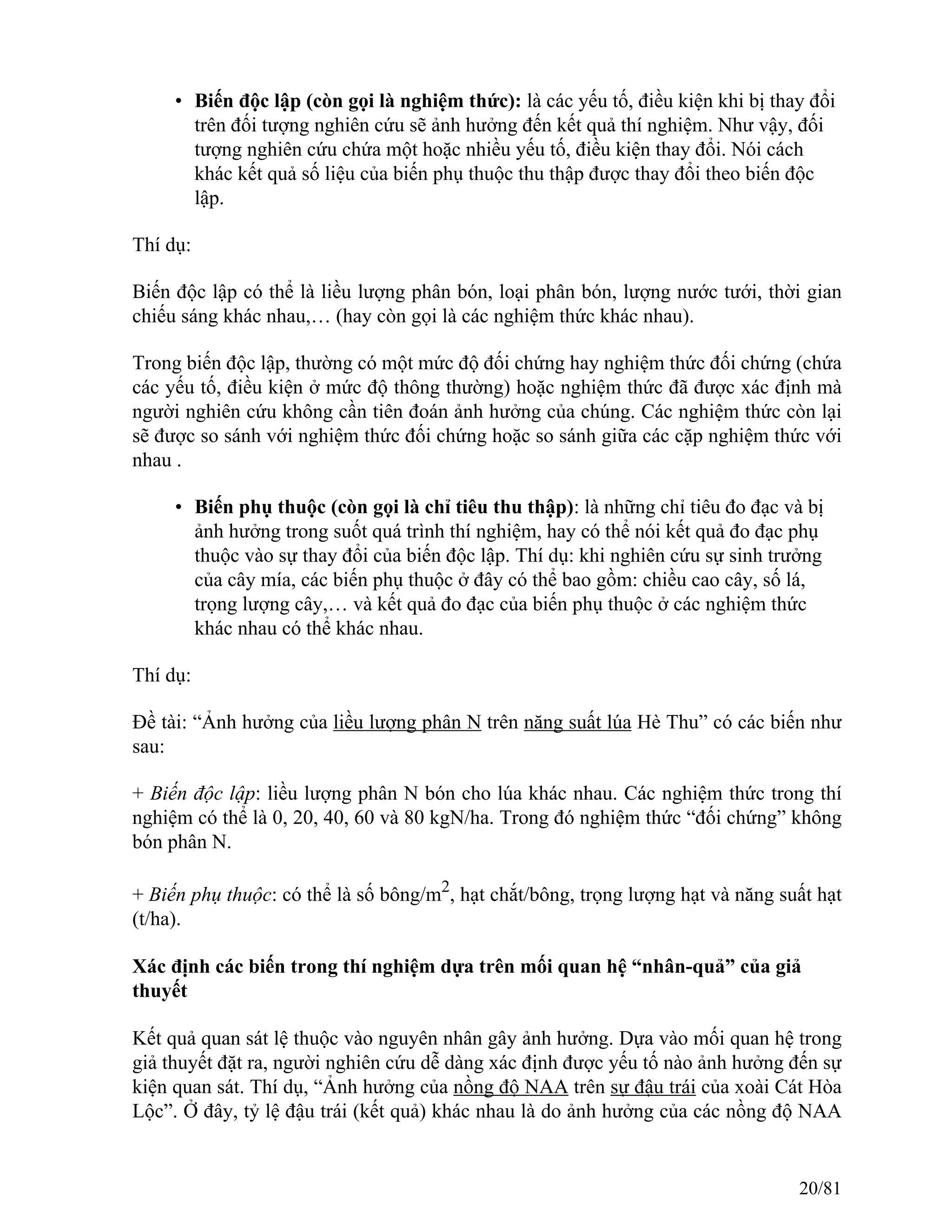 • Biến độc lập (còn gọi là nghiệm thức): là các yếu tố, điều kiện khi bị thay đổi
trên đối tượng nghiên cứu sẽ ảnh hưởng đến kết quả thí nghiệm. Như vậy, đối
tượng nghiên cứu chứa một hoặc nhiều yếu tố, điều kiện thay đổi. Nói cách
khác kết quả số liệu của biến phụ thuộc thu thập được thay đổi theo biến độc
lập.
Thí dụ:
Biến độc lập có thể là liều lượng phân bón, loại phân bón, lượng nước tưới, thời gian
chiếu sáng khác nhau,… (hay còn gọi là các nghiệm thức khác nhau).
Trong biến độc lập, thường có một mức độ đối chứng hay nghiệm thức đối chứng (chứa
các yếu tố, điều kiện ở mức độ thông thường) hoặc nghiệm thức đã được xác định mà
người nghiên cứu không cần tiên đoán ảnh hưởng của chúng. Các nghiệm thức còn lại
sẽ được so sánh với nghiệm thức đối chứng hoặc so sánh giữa các cặp nghiệm thức với
nhau .
• Biến phụ thuộc (còn gọi là chỉ tiêu thu thập): là những chỉ tiêu đo đạc và bị
ảnh hưởng trong suốt quá trình thí nghiệm, hay có thể nói kết quả đo đạc phụ
thuộc vào sự thay đổi của biến độc lập. Thí dụ: khi nghiên cứu sự sinh trưởng
của cây mía, các biến phụ thuộc ở đây có thể bao gồm: chiều cao cây, số lá,
trọng lượng cây,… và kết quả đo đạc của biến phụ thuộc ở các nghiệm thức
khác nhau có thể khác nhau.
Thí dụ:
Đề tài: “Ảnh hưởng của liều lượng phân N trên năng suất lúa Hè Thu” có các biến như
sau:
+ Biến độc lập: liều lượng phân N bón cho lúa khác nhau. Các nghiệm thức trong thí
nghiệm có thể là 0, 20, 40, 60 và 80 kgN/ha. Trong đó nghiệm thức “đối chứng” không
bón phân N.
+ Biến phụ thuộc: có thể là số bông/m2
, hạt chắt/bông, trọng lượng hạt và năng suất hạt
(t/ha).
Xác định các biến trong thí nghiệm dựa trên mối quan hệ “nhân-quả” của giả
thuyết
Kết quả quan sát lệ thuộc vào nguyên nhân gây ảnh hưởng. Dựa vào mối quan hệ trong
giả thuyết đặt ra, người nghiên cứu dễ dàng xác định được yếu tố nào ảnh hưởng đến sự
kiện quan sát. Thí dụ, “Ảnh hưởng của nồng độ NAA trên sự đậu trái của xoài Cát Hòa
Lộc”. Ở đây, tỷ lệ đậu trái (kết quả) khác nhau là do ảnh hưởng của các nồng độ NAA
20/81
 
