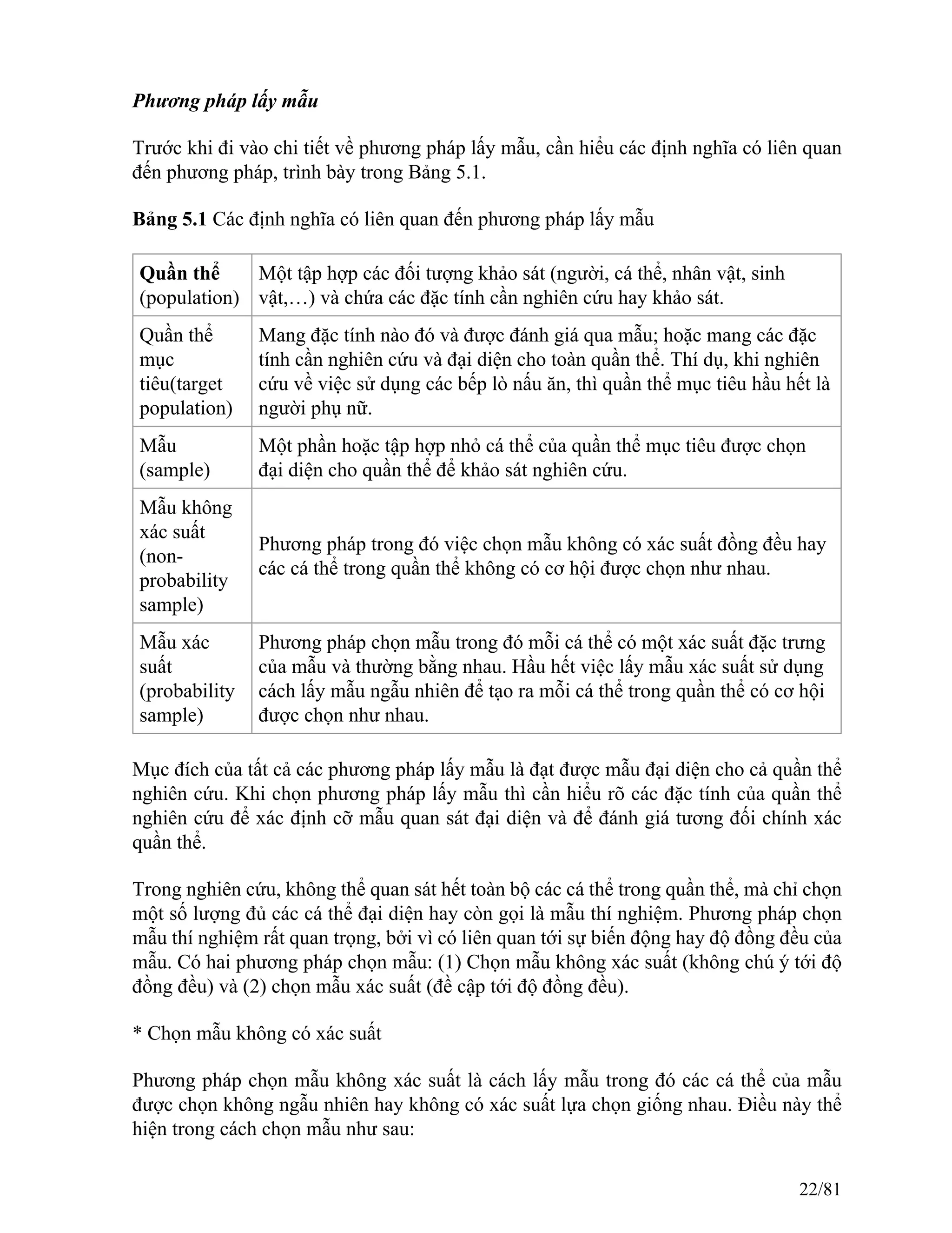 Phương pháp lấy mẫu
Trước khi đi vào chi tiết về phương pháp lấy mẫu, cần hiểu các định nghĩa có liên quan
đến phương pháp, trình bày trong Bảng 5.1.
Bảng 5.1 Các định nghĩa có liên quan đến phương pháp lấy mẫu
Quần thể
(population)
Một tập hợp các đối tượng khảo sát (người, cá thể, nhân vật, sinh
vật,…) và chứa các đặc tính cần nghiên cứu hay khảo sát.
Quần thể
mục
tiêu(target
population)
Mang đặc tính nào đó và được đánh giá qua mẫu; hoặc mang các đặc
tính cần nghiên cứu và đại diện cho toàn quần thể. Thí dụ, khi nghiên
cứu về việc sử dụng các bếp lò nấu ăn, thì quần thể mục tiêu hầu hết là
người phụ nữ.
Mẫu
(sample)
Một phần hoặc tập hợp nhỏ cá thể của quần thể mục tiêu được chọn
đại diện cho quần thể để khảo sát nghiên cứu.
Mẫu không
xác suất
(non-
probability
sample)
Phương pháp trong đó việc chọn mẫu không có xác suất đồng đều hay
các cá thể trong quần thể không có cơ hội được chọn như nhau.
Mẫu xác
suất
(probability
sample)
Phương pháp chọn mẫu trong đó mỗi cá thể có một xác suất đặc trưng
của mẫu và thường bằng nhau. Hầu hết việc lấy mẫu xác suất sử dụng
cách lấy mẫu ngẫu nhiên để tạo ra mỗi cá thể trong quần thể có cơ hội
được chọn như nhau.
Mục đích của tất cả các phương pháp lấy mẫu là đạt được mẫu đại diện cho cả quần thể
nghiên cứu. Khi chọn phương pháp lấy mẫu thì cần hiểu rõ các đặc tính của quần thể
nghiên cứu để xác định cỡ mẫu quan sát đại diện và để đánh giá tương đối chính xác
quần thể.
Trong nghiên cứu, không thể quan sát hết toàn bộ các cá thể trong quần thể, mà chỉ chọn
một số lượng đủ các cá thể đại diện hay còn gọi là mẫu thí nghiệm. Phương pháp chọn
mẫu thí nghiệm rất quan trọng, bởi vì có liên quan tới sự biến động hay độ đồng đều của
mẫu. Có hai phương pháp chọn mẫu: (1) Chọn mẫu không xác suất (không chú ý tới độ
đồng đều) và (2) chọn mẫu xác suất (đề cập tới độ đồng đều).
* Chọn mẫu không có xác suất
Phương pháp chọn mẫu không xác suất là cách lấy mẫu trong đó các cá thể của mẫu
được chọn không ngẫu nhiên hay không có xác suất lựa chọn giống nhau. Điều này thể
hiện trong cách chọn mẫu như sau:
22/81
 