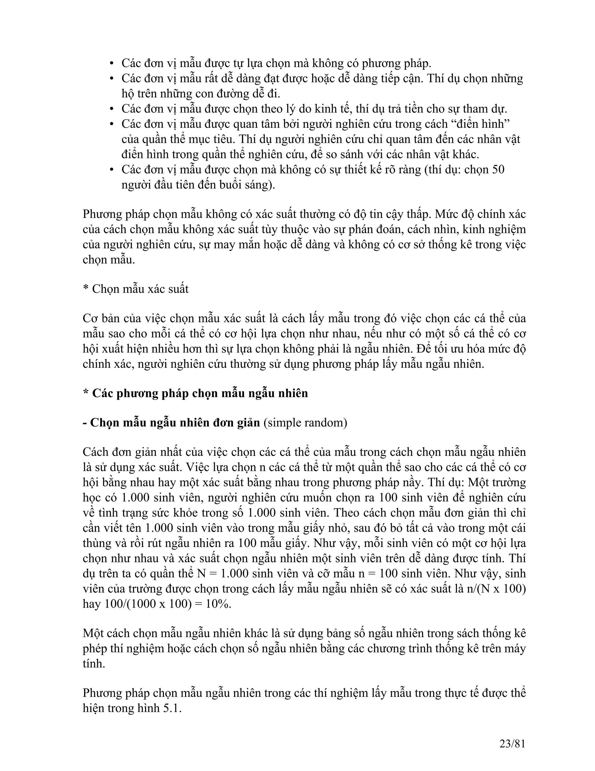 • Các đơn vị mẫu được tự lựa chọn mà không có phương pháp.
• Các đơn vị mẫu rất dễ dàng đạt được hoặc dễ dàng tiếp cận. Thí dụ chọn những
hộ trên những con đường dễ đi.
• Các đơn vị mẫu được chọn theo lý do kinh tế, thí dụ trả tiền cho sự tham dự.
• Các đơn vị mẫu được quan tâm bởi người nghiên cứu trong cách “điển hình”
của quần thể mục tiêu. Thí dụ người nghiên cứu chỉ quan tâm đến các nhân vật
điển hình trong quần thể nghiên cứu, để so sánh với các nhân vật khác.
• Các đơn vị mẫu được chọn mà không có sự thiết kế rõ ràng (thí dụ: chọn 50
người đầu tiên đến buổi sáng).
Phương pháp chọn mẫu không có xác suất thường có độ tin cậy thấp. Mức độ chính xác
của cách chọn mẫu không xác suất tùy thuộc vào sự phán đoán, cách nhìn, kinh nghiệm
của người nghiên cứu, sự may mắn hoặc dễ dàng và không có cơ sở thống kê trong việc
chọn mẫu.
* Chọn mẫu xác suất
Cơ bản của việc chọn mẫu xác suất là cách lấy mẫu trong đó việc chọn các cá thể của
mẫu sao cho mỗi cá thể có cơ hội lựa chọn như nhau, nếu như có một số cá thể có cơ
hội xuất hiện nhiều hơn thì sự lựa chọn không phải là ngẫu nhiên. Để tối ưu hóa mức độ
chính xác, người nghiên cứu thường sử dụng phương pháp lấy mẫu ngẫu nhiên.
* Các phương pháp chọn mẫu ngẫu nhiên
- Chọn mẫu ngẫu nhiên đơn giản (simple random)
Cách đơn giản nhất của việc chọn các cá thể của mẫu trong cách chọn mẫu ngẫu nhiên
là sử dụng xác suất. Việc lựa chọn n các cá thể từ một quần thể sao cho các cá thể có cơ
hội bằng nhau hay một xác suất bằng nhau trong phương pháp nầy. Thí dụ: Một trường
học có 1.000 sinh viên, người nghiên cứu muốn chọn ra 100 sinh viên để nghiên cứu
về tình trạng sức khỏe trong số 1.000 sinh viên. Theo cách chọn mẫu đơn giản thì chỉ
cần viết tên 1.000 sinh viên vào trong mẫu giấy nhỏ, sau đó bỏ tất cả vào trong một cái
thùng và rồi rút ngẫu nhiên ra 100 mẫu giấy. Như vậy, mỗi sinh viên có một cơ hội lựa
chọn như nhau và xác suất chọn ngẫu nhiên một sinh viên trên dễ dàng được tính. Thí
dụ trên ta có quần thể N = 1.000 sinh viên và cỡ mẫu n = 100 sinh viên. Như vậy, sinh
viên của trường được chọn trong cách lấy mẫu ngẫu nhiên sẽ có xác suất là n/(N x 100)
hay 100/(1000 x 100) = 10%.
Một cách chọn mẫu ngẫu nhiên khác là sử dụng bảng số ngẫu nhiên trong sách thống kê
phép thí nghiệm hoặc cách chọn số ngẫu nhiên bằng các chương trình thống kê trên máy
tính.
Phương pháp chọn mẫu ngẫu nhiên trong các thí nghiệm lấy mẫu trong thực tế được thể
hiện trong hình 5.1.
23/81
 