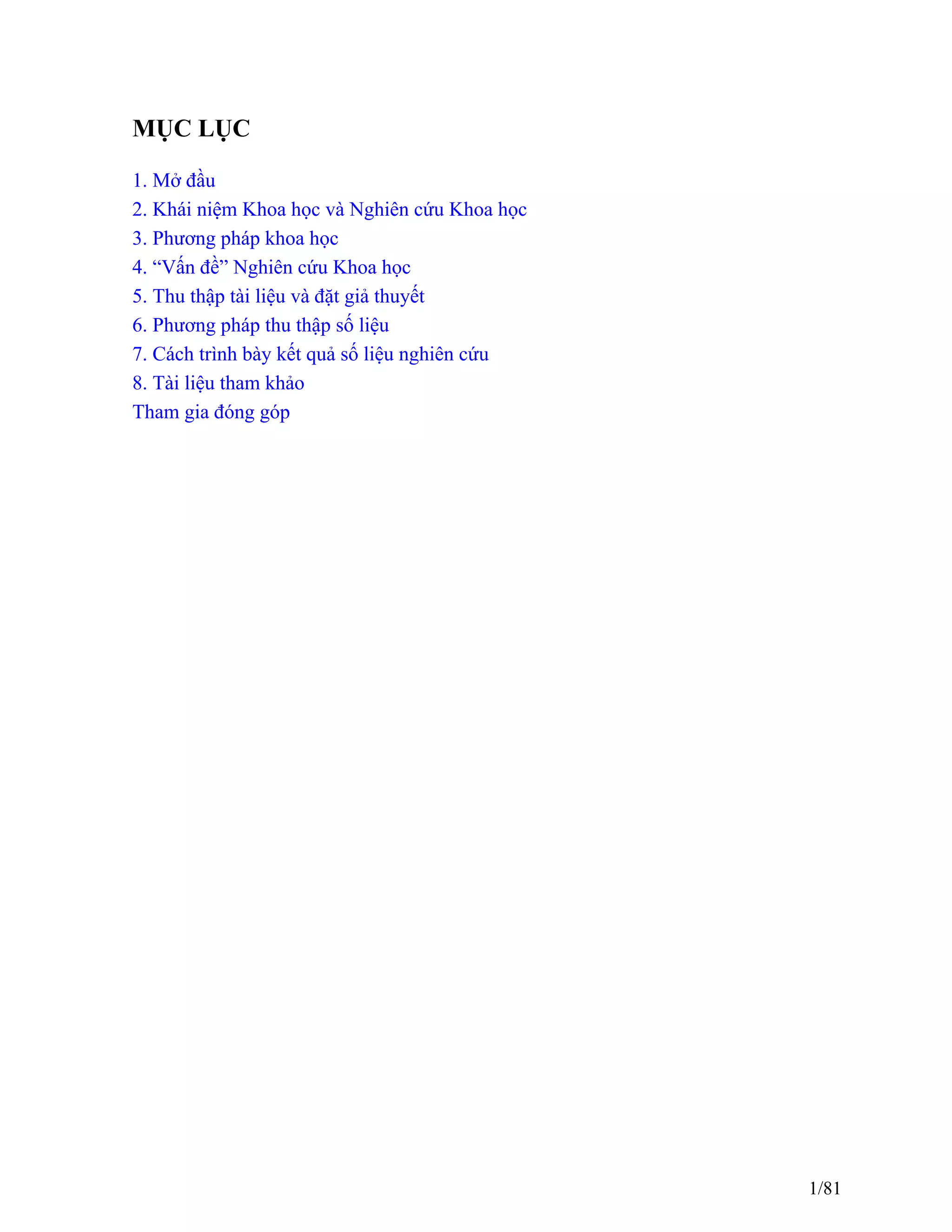 MỤC LỤC
1. Mở đầu
2. Khái niệm Khoa học và Nghiên cứu Khoa học
3. Phương pháp khoa học
4. “Vấn đề” Nghiên cứu Khoa học
5. Thu thập tài liệu và đặt giả thuyết
6. Phương pháp thu thập số liệu
7. Cách trình bày kết quả số liệu nghiên cứu
8. Tài liệu tham khảo
Tham gia đóng góp
1/81
 