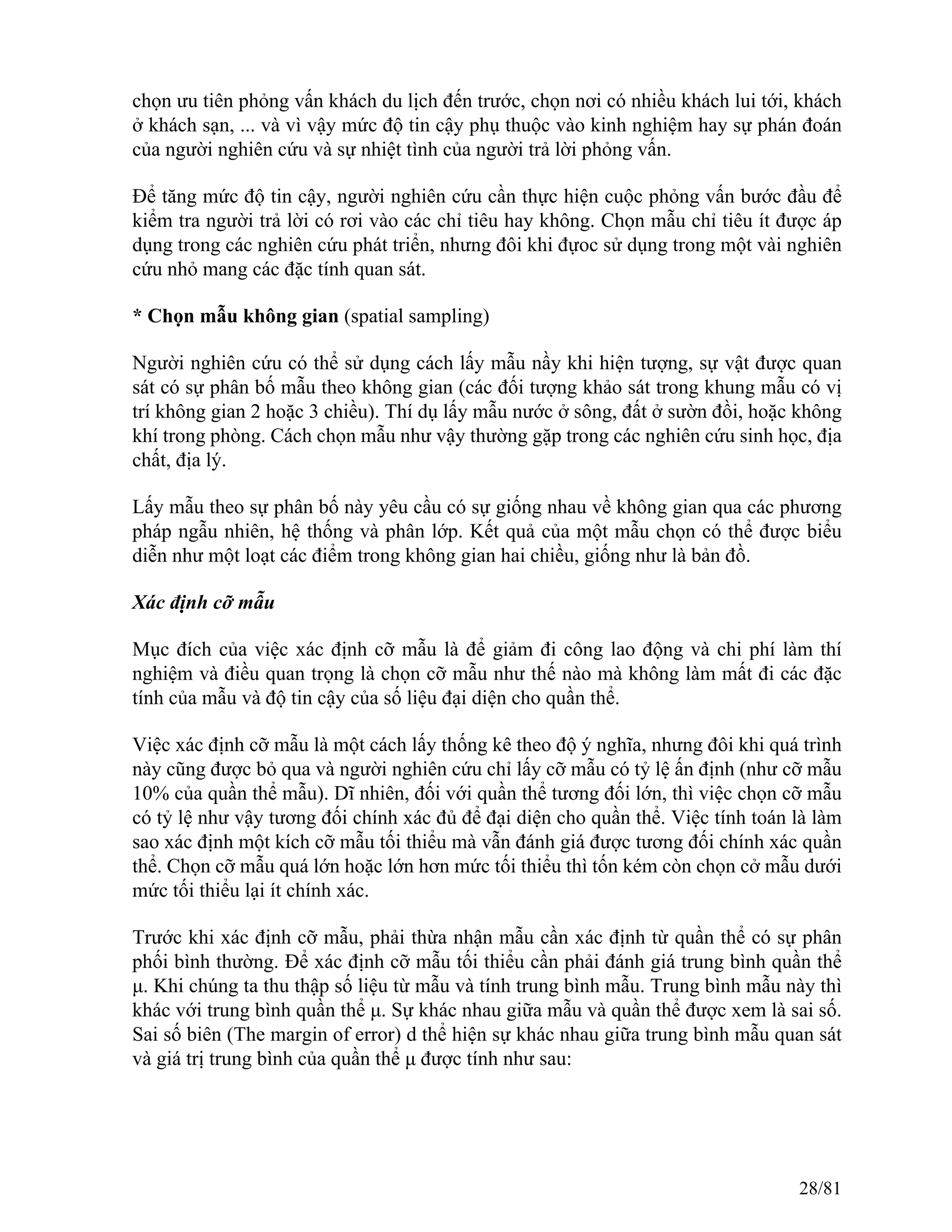 chọn ưu tiên phỏng vấn khách du lịch đến trước, chọn nơi có nhiều khách lui tới, khách
ở khách sạn, ... và vì vậy mức độ tin cậy phụ thuộc vào kinh nghiệm hay sự phán đoán
của người nghiên cứu và sự nhiệt tình của người trả lời phỏng vấn.
Để tăng mức độ tin cậy, người nghiên cứu cần thực hiện cuộc phỏng vấn bước đầu để
kiểm tra người trả lời có rơi vào các chỉ tiêu hay không. Chọn mẫu chỉ tiêu ít được áp
dụng trong các nghiên cứu phát triển, nhưng đôi khi đựoc sử dụng trong một vài nghiên
cứu nhỏ mang các đặc tính quan sát.
* Chọn mẫu không gian (spatial sampling)
Người nghiên cứu có thể sử dụng cách lấy mẫu nầy khi hiện tượng, sự vật được quan
sát có sự phân bố mẫu theo không gian (các đối tượng khảo sát trong khung mẫu có vị
trí không gian 2 hoặc 3 chiều). Thí dụ lấy mẫu nước ở sông, đất ở sườn đồi, hoặc không
khí trong phòng. Cách chọn mẫu như vậy thường gặp trong các nghiên cứu sinh học, địa
chất, địa lý.
Lấy mẫu theo sự phân bố này yêu cầu có sự giống nhau về không gian qua các phương
pháp ngẫu nhiên, hệ thống và phân lớp. Kết quả của một mẫu chọn có thể được biểu
diễn như một loạt các điểm trong không gian hai chiều, giống như là bản đồ.
Xác định cỡ mẫu
Mục đích của việc xác định cỡ mẫu là để giảm đi công lao động và chi phí làm thí
nghiệm và điều quan trọng là chọn cỡ mẫu như thế nào mà không làm mất đi các đặc
tính của mẫu và độ tin cậy của số liệu đại diện cho quần thể.
Việc xác định cỡ mẫu là một cách lấy thống kê theo độ ý nghĩa, nhưng đôi khi quá trình
này cũng được bỏ qua và người nghiên cứu chỉ lấy cỡ mẫu có tỷ lệ ấn định (như cỡ mẫu
10% của quần thể mẫu). Dĩ nhiên, đối với quần thể tương đối lớn, thì việc chọn cỡ mẫu
có tỷ lệ như vậy tương đối chính xác đủ để đại diện cho quần thể. Việc tính toán là làm
sao xác định một kích cỡ mẫu tối thiểu mà vẫn đánh giá được tương đối chính xác quần
thể. Chọn cỡ mẫu quá lớn hoặc lớn hơn mức tối thiểu thì tốn kém còn chọn cở mẫu dưới
mức tối thiểu lại ít chính xác.
Trước khi xác định cỡ mẫu, phải thừa nhận mẫu cần xác định từ quần thể có sự phân
phối bình thường. Để xác định cỡ mẫu tối thiểu cần phải đánh giá trung bình quần thể
μ. Khi chúng ta thu thập số liệu từ mẫu và tính trung bình mẫu. Trung bình mẫu này thì
khác với trung bình quần thể μ. Sự khác nhau giữa mẫu và quần thể được xem là sai số.
Sai số biên (The margin of error) d thể hiện sự khác nhau giữa trung bình mẫu quan sát
và giá trị trung bình của quần thể μ được tính như sau:
28/81
 