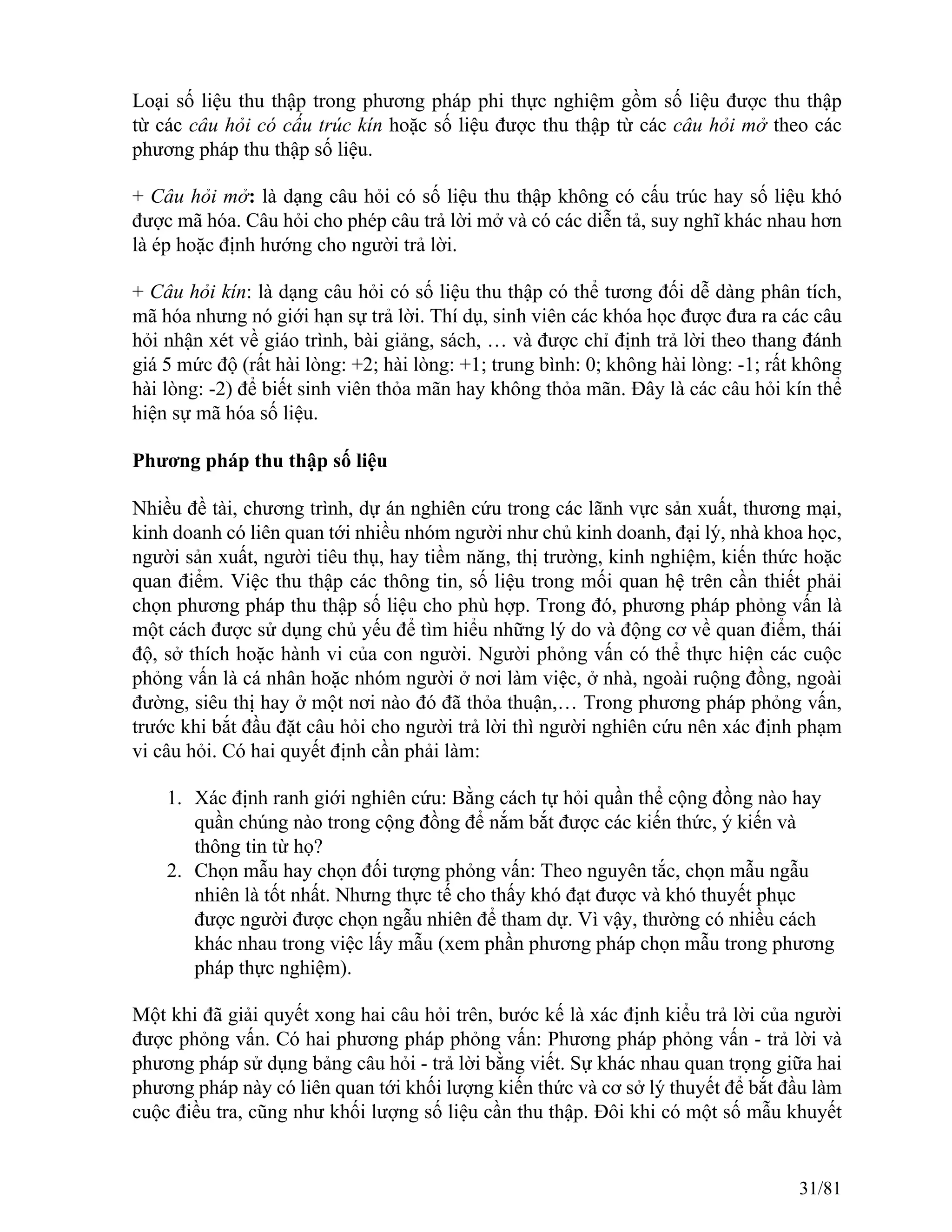 Loại số liệu thu thập trong phương pháp phi thực nghiệm gồm số liệu được thu thập
từ các câu hỏi có cấu trúc kín hoặc số liệu được thu thập từ các câu hỏi mở theo các
phương pháp thu thập số liệu.
+ Câu hỏi mở: là dạng câu hỏi có số liệu thu thập không có cấu trúc hay số liệu khó
được mã hóa. Câu hỏi cho phép câu trả lời mở và có các diễn tả, suy nghĩ khác nhau hơn
là ép hoặc định hướng cho người trả lời.
+ Câu hỏi kín: là dạng câu hỏi có số liệu thu thập có thể tương đối dễ dàng phân tích,
mã hóa nhưng nó giới hạn sự trả lời. Thí dụ, sinh viên các khóa học được đưa ra các câu
hỏi nhận xét về giáo trình, bài giảng, sách, … và được chỉ định trả lời theo thang đánh
giá 5 mức độ (rất hài lòng: +2; hài lòng: +1; trung bình: 0; không hài lòng: -1; rất không
hài lòng: -2) để biết sinh viên thỏa mãn hay không thỏa mãn. Đây là các câu hỏi kín thể
hiện sự mã hóa số liệu.
Phương pháp thu thập số liệu
Nhiều đề tài, chương trình, dự án nghiên cứu trong các lãnh vực sản xuất, thương mại,
kinh doanh có liên quan tới nhiều nhóm người như chủ kinh doanh, đại lý, nhà khoa học,
người sản xuất, người tiêu thụ, hay tiềm năng, thị trường, kinh nghiệm, kiến thức hoặc
quan điểm. Việc thu thập các thông tin, số liệu trong mối quan hệ trên cần thiết phải
chọn phương pháp thu thập số liệu cho phù hợp. Trong đó, phương pháp phỏng vấn là
một cách được sử dụng chủ yếu để tìm hiểu những lý do và động cơ về quan điểm, thái
độ, sở thích hoặc hành vi của con người. Người phỏng vấn có thể thực hiện các cuộc
phỏng vấn là cá nhân hoặc nhóm người ở nơi làm việc, ở nhà, ngoài ruộng đồng, ngoài
đường, siêu thị hay ở một nơi nào đó đã thỏa thuận,… Trong phương pháp phỏng vấn,
trước khi bắt đầu đặt câu hỏi cho người trả lời thì người nghiên cứu nên xác định phạm
vi câu hỏi. Có hai quyết định cần phải làm:
1. Xác định ranh giới nghiên cứu: Bằng cách tự hỏi quần thể cộng đồng nào hay
quần chúng nào trong cộng đồng để nắm bắt được các kiến thức, ý kiến và
thông tin từ họ?
2. Chọn mẫu hay chọn đối tượng phỏng vấn: Theo nguyên tắc, chọn mẫu ngẫu
nhiên là tốt nhất. Nhưng thực tế cho thấy khó đạt được và khó thuyết phục
được người được chọn ngẫu nhiên để tham dự. Vì vậy, thường có nhiều cách
khác nhau trong việc lấy mẫu (xem phần phương pháp chọn mẫu trong phương
pháp thực nghiệm).
Một khi đã giải quyết xong hai câu hỏi trên, bước kế là xác định kiểu trả lời của người
được phỏng vấn. Có hai phương pháp phỏng vấn: Phương pháp phỏng vấn - trả lời và
phương pháp sử dụng bảng câu hỏi - trả lời bằng viết. Sự khác nhau quan trọng giữa hai
phương pháp này có liên quan tới khối lượng kiến thức và cơ sở lý thuyết để bắt đầu làm
cuộc điều tra, cũng như khối lượng số liệu cần thu thập. Đôi khi có một số mẫu khuyết
31/81
 