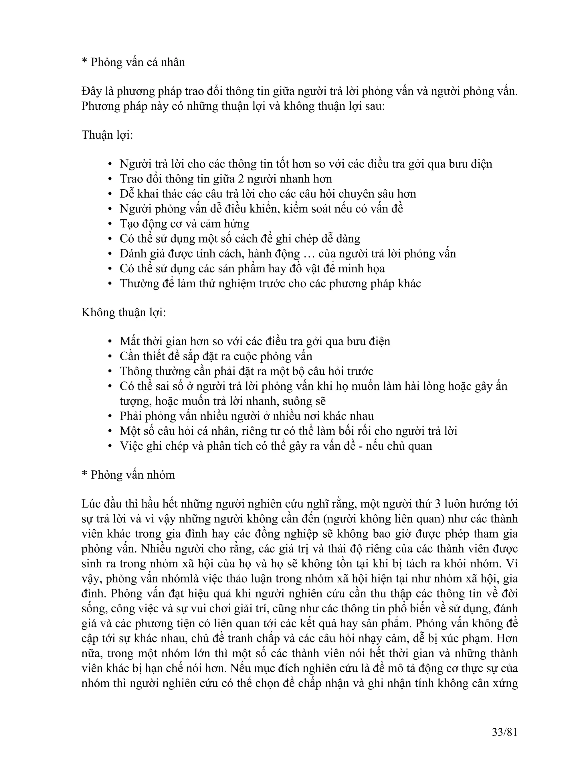 * Phỏng vấn cá nhân
Đây là phương pháp trao đổi thông tin giữa người trả lời phỏng vấn và người phỏng vấn.
Phương pháp này có những thuận lợi và không thuận lợi sau:
Thuận lợi:
• Người trả lời cho các thông tin tốt hơn so với các điều tra gởi qua bưu điện
• Trao đổi thông tin giữa 2 người nhanh hơn
• Dễ khai thác các câu trả lời cho các câu hỏi chuyên sâu hơn
• Người phỏng vấn dễ điều khiển, kiểm soát nếu có vấn đề
• Tạo động cơ và cảm hứng
• Có thể sử dụng một số cách để ghi chép dễ dàng
• Đánh giá được tính cách, hành động … của người trả lời phỏng vấn
• Có thể sử dụng các sản phẩm hay đồ vật để minh họa
• Thường để làm thử nghiệm trước cho các phương pháp khác
Không thuận lợi:
• Mất thời gian hơn so với các điều tra gởi qua bưu điện
• Cần thiết để sắp đặt ra cuộc phỏng vấn
• Thông thường cần phải đặt ra một bộ câu hỏi trước
• Có thể sai số ở người trả lời phỏng vấn khi họ muốn làm hài lòng hoặc gây ấn
tượng, hoặc muốn trả lời nhanh, suông sẽ
• Phải phỏng vấn nhiều người ở nhiều nơi khác nhau
• Một số câu hỏi cá nhân, riêng tư có thể làm bối rối cho người trả lời
• Việc ghi chép và phân tích có thể gây ra vấn đề - nếu chủ quan
* Phỏng vấn nhóm
Lúc đầu thì hầu hết những người nghiên cứu nghĩ rằng, một người thứ 3 luôn hướng tới
sự trả lời và vì vậy những người không cần đến (người không liên quan) như các thành
viên khác trong gia đình hay các đồng nghiệp sẽ không bao giờ được phép tham gia
phỏng vấn. Nhiều người cho rằng, các giá trị và thái độ riêng của các thành viên được
sinh ra trong nhóm xã hội của họ và họ sẽ không tồn tại khi bị tách ra khỏi nhóm. Vì
vậy, phỏng vấn nhómlà việc thảo luận trong nhóm xã hội hiện tại như nhóm xã hội, gia
đình. Phỏng vấn đạt hiệu quả khi người nghiên cứu cần thu thập các thông tin về đời
sống, công việc và sự vui chơi giải trí, cũng như các thông tin phổ biến về sử dụng, đánh
giá và các phương tiện có liên quan tới các kết quả hay sản phẩm. Phỏng vấn không đề
cập tới sự khác nhau, chủ đề tranh chấp và các câu hỏi nhạy cảm, dễ bị xúc phạm. Hơn
nữa, trong một nhóm lớn thì một số các thành viên nói hết thời gian và những thành
viên khác bị hạn chế nói hơn. Nếu mục đích nghiên cứu là để mô tả động cơ thực sự của
nhóm thì người nghiên cứu có thể chọn để chấp nhận và ghi nhận tính không cân xứng
33/81
 