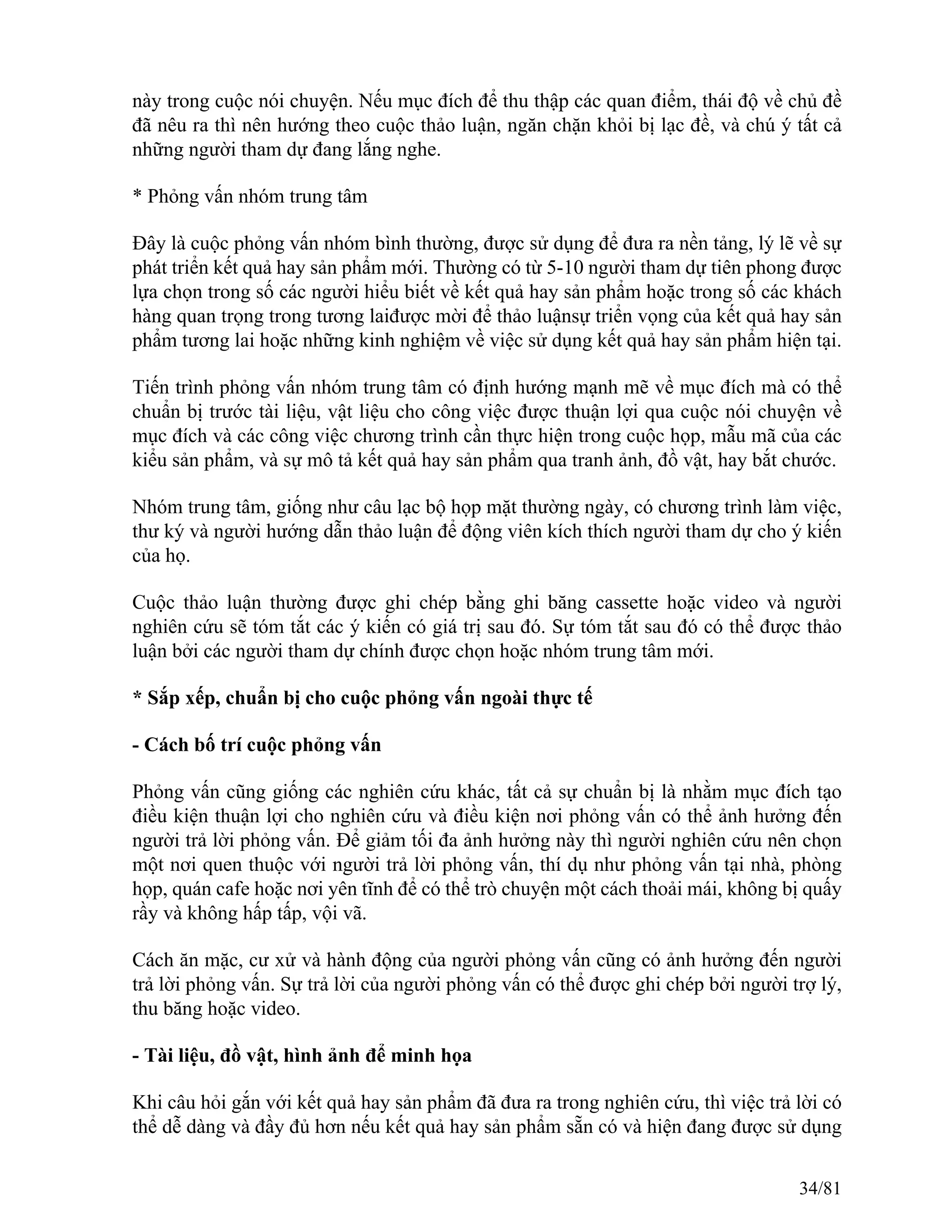 này trong cuộc nói chuyện. Nếu mục đích để thu thập các quan điểm, thái độ về chủ đề
đã nêu ra thì nên hướng theo cuộc thảo luận, ngăn chặn khỏi bị lạc đề, và chú ý tất cả
những người tham dự đang lắng nghe.
* Phỏng vấn nhóm trung tâm
Đây là cuộc phỏng vấn nhóm bình thường, được sử dụng để đưa ra nền tảng, lý lẽ về sự
phát triển kết quả hay sản phẩm mới. Thường có từ 5-10 người tham dự tiên phong được
lựa chọn trong số các người hiểu biết về kết quả hay sản phẩm hoặc trong số các khách
hàng quan trọng trong tương laiđược mời để thảo luậnsự triển vọng của kết quả hay sản
phẩm tương lai hoặc những kinh nghiệm về việc sử dụng kết quả hay sản phẩm hiện tại.
Tiến trình phỏng vấn nhóm trung tâm có định hướng mạnh mẽ về mục đích mà có thể
chuẩn bị trước tài liệu, vật liệu cho công việc được thuận lợi qua cuộc nói chuyện về
mục đích và các công việc chương trình cần thực hiện trong cuộc họp, mẫu mã của các
kiểu sản phẩm, và sự mô tả kết quả hay sản phẩm qua tranh ảnh, đồ vật, hay bắt chước.
Nhóm trung tâm, giống như câu lạc bộ họp mặt thường ngày, có chương trình làm việc,
thư ký và người hướng dẫn thảo luận để động viên kích thích người tham dự cho ý kiến
của họ.
Cuộc thảo luận thường được ghi chép bằng ghi băng cassette hoặc video và người
nghiên cứu sẽ tóm tắt các ý kiến có giá trị sau đó. Sự tóm tắt sau đó có thể được thảo
luận bởi các người tham dự chính được chọn hoặc nhóm trung tâm mới.
* Sắp xếp, chuẩn bị cho cuộc phỏng vấn ngoài thực tế
- Cách bố trí cuộc phỏng vấn
Phỏng vấn cũng giống các nghiên cứu khác, tất cả sự chuẩn bị là nhằm mục đích tạo
điều kiện thuận lợi cho nghiên cứu và điều kiện nơi phỏng vấn có thể ảnh hưởng đến
người trả lời phỏng vấn. Để giảm tối đa ảnh hưởng này thì người nghiên cứu nên chọn
một nơi quen thuộc với người trả lời phỏng vấn, thí dụ như phỏng vấn tại nhà, phòng
họp, quán cafe hoặc nơi yên tĩnh để có thể trò chuyện một cách thoải mái, không bị quấy
rầy và không hấp tấp, vội vã.
Cách ăn mặc, cư xử và hành động của người phỏng vấn cũng có ảnh hưởng đến người
trả lời phỏng vấn. Sự trả lời của người phỏng vấn có thể được ghi chép bởi người trợ lý,
thu băng hoặc video.
- Tài liệu, đồ vật, hình ảnh để minh họa
Khi câu hỏi gắn với kết quả hay sản phẩm đã đưa ra trong nghiên cứu, thì việc trả lời có
thể dễ dàng và đầy đủ hơn nếu kết quả hay sản phẩm sẵn có và hiện đang được sử dụng
34/81
 