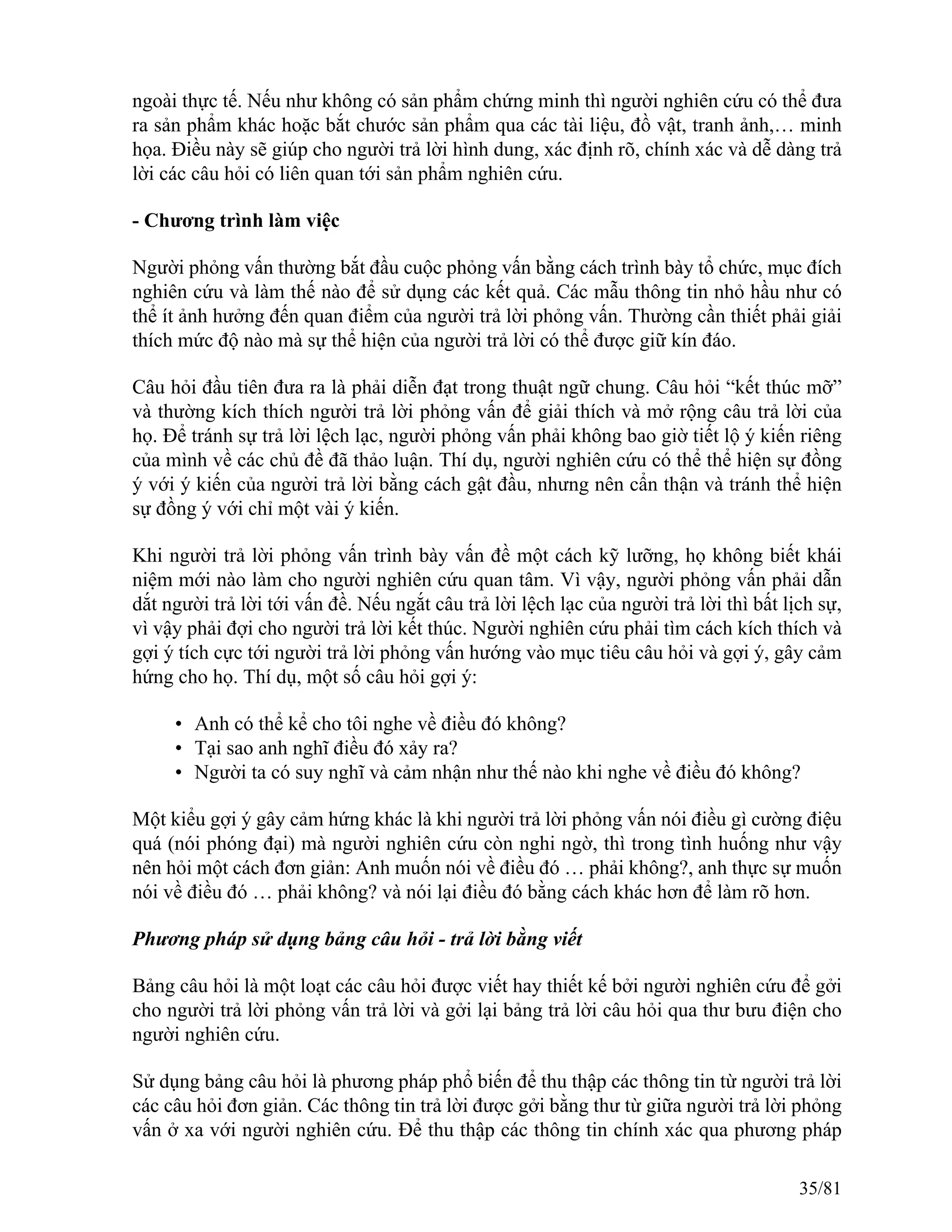 ngoài thực tế. Nếu như không có sản phẩm chứng minh thì người nghiên cứu có thể đưa
ra sản phẩm khác hoặc bắt chước sản phẩm qua các tài liệu, đồ vật, tranh ảnh,… minh
họa. Điều này sẽ giúp cho người trả lời hình dung, xác định rõ, chính xác và dễ dàng trả
lời các câu hỏi có liên quan tới sản phẩm nghiên cứu.
- Chương trình làm việc
Người phỏng vấn thường bắt đầu cuộc phỏng vấn bằng cách trình bày tổ chức, mục đích
nghiên cứu và làm thế nào để sử dụng các kết quả. Các mẫu thông tin nhỏ hầu như có
thể ít ảnh hưởng đến quan điểm của người trả lời phỏng vấn. Thường cần thiết phải giải
thích mức độ nào mà sự thể hiện của người trả lời có thể được giữ kín đáo.
Câu hỏi đầu tiên đưa ra là phải diễn đạt trong thuật ngữ chung. Câu hỏi “kết thúc mỡ”
và thường kích thích người trả lời phỏng vấn để giải thích và mở rộng câu trả lời của
họ. Để tránh sự trả lời lệch lạc, người phỏng vấn phải không bao giờ tiết lộ ý kiến riêng
của mình về các chủ đề đã thảo luận. Thí dụ, người nghiên cứu có thể thể hiện sự đồng
ý với ý kiến của người trả lời bằng cách gật đầu, nhưng nên cẩn thận và tránh thể hiện
sự đồng ý với chỉ một vài ý kiến.
Khi người trả lời phỏng vấn trình bày vấn đề một cách kỹ lưỡng, họ không biết khái
niệm mới nào làm cho người nghiên cứu quan tâm. Vì vậy, người phỏng vấn phải dẫn
dắt người trả lời tới vấn đề. Nếu ngắt câu trả lời lệch lạc của người trả lời thì bất lịch sự,
vì vậy phải đợi cho người trả lời kết thúc. Người nghiên cứu phải tìm cách kích thích và
gợi ý tích cực tới người trả lời phỏng vấn hướng vào mục tiêu câu hỏi và gợi ý, gây cảm
hứng cho họ. Thí dụ, một số câu hỏi gợi ý:
• Anh có thể kể cho tôi nghe về điều đó không?
• Tại sao anh nghĩ điều đó xảy ra?
• Người ta có suy nghĩ và cảm nhận như thế nào khi nghe về điều đó không?
Một kiểu gợi ý gây cảm hứng khác là khi người trả lời phỏng vấn nói điều gì cường điệu
quá (nói phóng đại) mà người nghiên cứu còn nghi ngờ, thì trong tình huống như vậy
nên hỏi một cách đơn giản: Anh muốn nói về điều đó … phải không?, anh thực sự muốn
nói về điều đó … phải không? và nói lại điều đó bằng cách khác hơn để làm rõ hơn.
Phương pháp sử dụng bảng câu hỏi - trả lời bằng viết
Bảng câu hỏi là một loạt các câu hỏi được viết hay thiết kế bởi người nghiên cứu để gởi
cho người trả lời phỏng vấn trả lời và gởi lại bảng trả lời câu hỏi qua thư bưu điện cho
người nghiên cứu.
Sử dụng bảng câu hỏi là phương pháp phổ biến để thu thập các thông tin từ người trả lời
các câu hỏi đơn giản. Các thông tin trả lời được gởi bằng thư từ giữa người trả lời phỏng
vấn ở xa với người nghiên cứu. Để thu thập các thông tin chính xác qua phương pháp
35/81
 