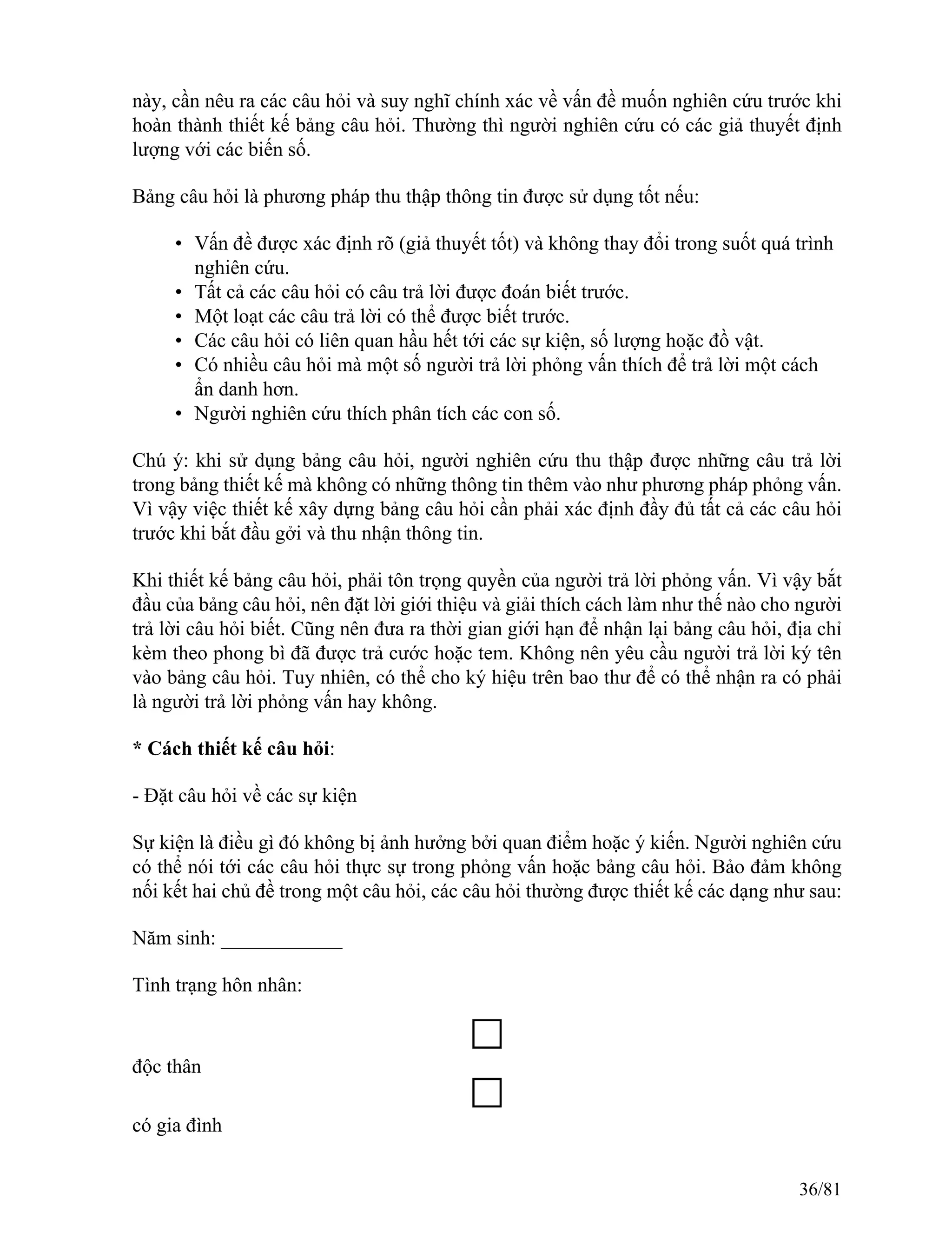 này, cần nêu ra các câu hỏi và suy nghĩ chính xác về vấn đề muốn nghiên cứu trước khi
hoàn thành thiết kế bảng câu hỏi. Thường thì người nghiên cứu có các giả thuyết định
lượng với các biến số.
Bảng câu hỏi là phương pháp thu thập thông tin được sử dụng tốt nếu:
• Vấn đề được xác định rõ (giả thuyết tốt) và không thay đổi trong suốt quá trình
nghiên cứu.
• Tất cả các câu hỏi có câu trả lời được đoán biết trước.
• Một loạt các câu trả lời có thể được biết trước.
• Các câu hỏi có liên quan hầu hết tới các sự kiện, số lượng hoặc đồ vật.
• Có nhiều câu hỏi mà một số người trả lời phỏng vấn thích để trả lời một cách
ẩn danh hơn.
• Người nghiên cứu thích phân tích các con số.
Chú ý: khi sử dụng bảng câu hỏi, người nghiên cứu thu thập được những câu trả lời
trong bảng thiết kế mà không có những thông tin thêm vào như phương pháp phỏng vấn.
Vì vậy việc thiết kế xây dựng bảng câu hỏi cần phải xác định đầy đủ tất cả các câu hỏi
trước khi bắt đầu gởi và thu nhận thông tin.
Khi thiết kế bảng câu hỏi, phải tôn trọng quyền của người trả lời phỏng vấn. Vì vậy bắt
đầu của bảng câu hỏi, nên đặt lời giới thiệu và giải thích cách làm như thế nào cho người
trả lời câu hỏi biết. Cũng nên đưa ra thời gian giới hạn để nhận lại bảng câu hỏi, địa chỉ
kèm theo phong bì đã được trả cước hoặc tem. Không nên yêu cầu người trả lời ký tên
vào bảng câu hỏi. Tuy nhiên, có thể cho ký hiệu trên bao thư để có thể nhận ra có phải
là người trả lời phỏng vấn hay không.
* Cách thiết kế câu hỏi:
- Đặt câu hỏi về các sự kiện
Sự kiện là điều gì đó không bị ảnh hưởng bởi quan điểm hoặc ý kiến. Người nghiên cứu
có thể nói tới các câu hỏi thực sự trong phỏng vấn hoặc bảng câu hỏi. Bảo đảm không
nối kết hai chủ đề trong một câu hỏi, các câu hỏi thường được thiết kế các dạng như sau:
Năm sinh: ____________
Tình trạng hôn nhân:
độc thân
có gia đình
36/81
 