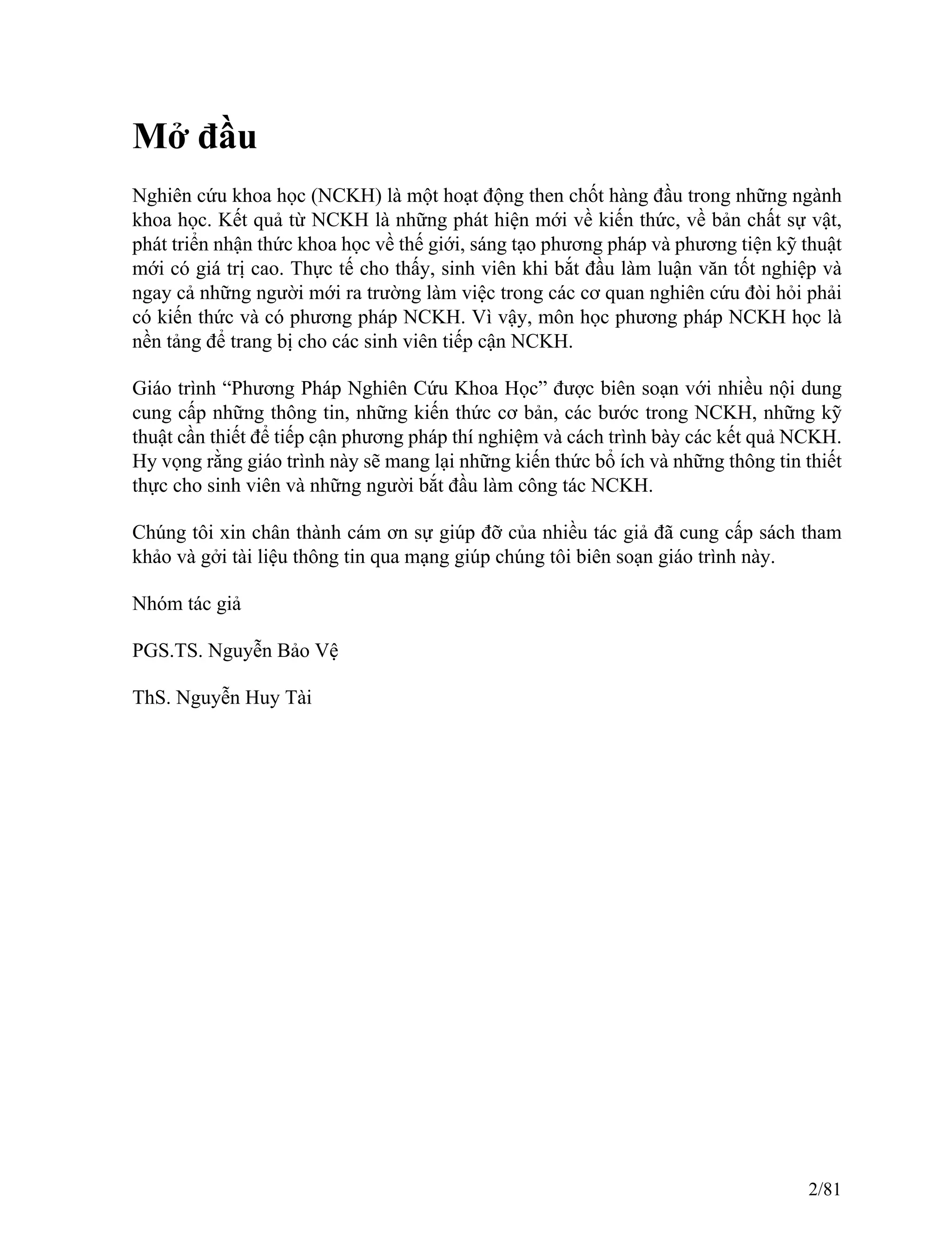 Mở đầu
Nghiên cứu khoa học (NCKH) là một hoạt động then chốt hàng đầu trong những ngành
khoa học. Kết quả từ NCKH là những phát hiện mới về kiến thức, về bản chất sự vật,
phát triển nhận thức khoa học về thế giới, sáng tạo phương pháp và phương tiện kỹ thuật
mới có giá trị cao. Thực tế cho thấy, sinh viên khi bắt đầu làm luận văn tốt nghiệp và
ngay cả những người mới ra trường làm việc trong các cơ quan nghiên cứu đòi hỏi phải
có kiến thức và có phương pháp NCKH. Vì vậy, môn học phương pháp NCKH học là
nền tảng để trang bị cho các sinh viên tiếp cận NCKH.
Giáo trình “Phương Pháp Nghiên Cứu Khoa Học” được biên soạn với nhiều nội dung
cung cấp những thông tin, những kiến thức cơ bản, các bước trong NCKH, những kỹ
thuật cần thiết để tiếp cận phương pháp thí nghiệm và cách trình bày các kết quả NCKH.
Hy vọng rằng giáo trình này sẽ mang lại những kiến thức bổ ích và những thông tin thiết
thực cho sinh viên và những người bắt đầu làm công tác NCKH.
Chúng tôi xin chân thành cám ơn sự giúp đỡ của nhiều tác giả đã cung cấp sách tham
khảo và gởi tài liệu thông tin qua mạng giúp chúng tôi biên soạn giáo trình này.
Nhóm tác giả
PGS.TS. Nguyễn Bảo Vệ
ThS. Nguyễn Huy Tài
2/81
 