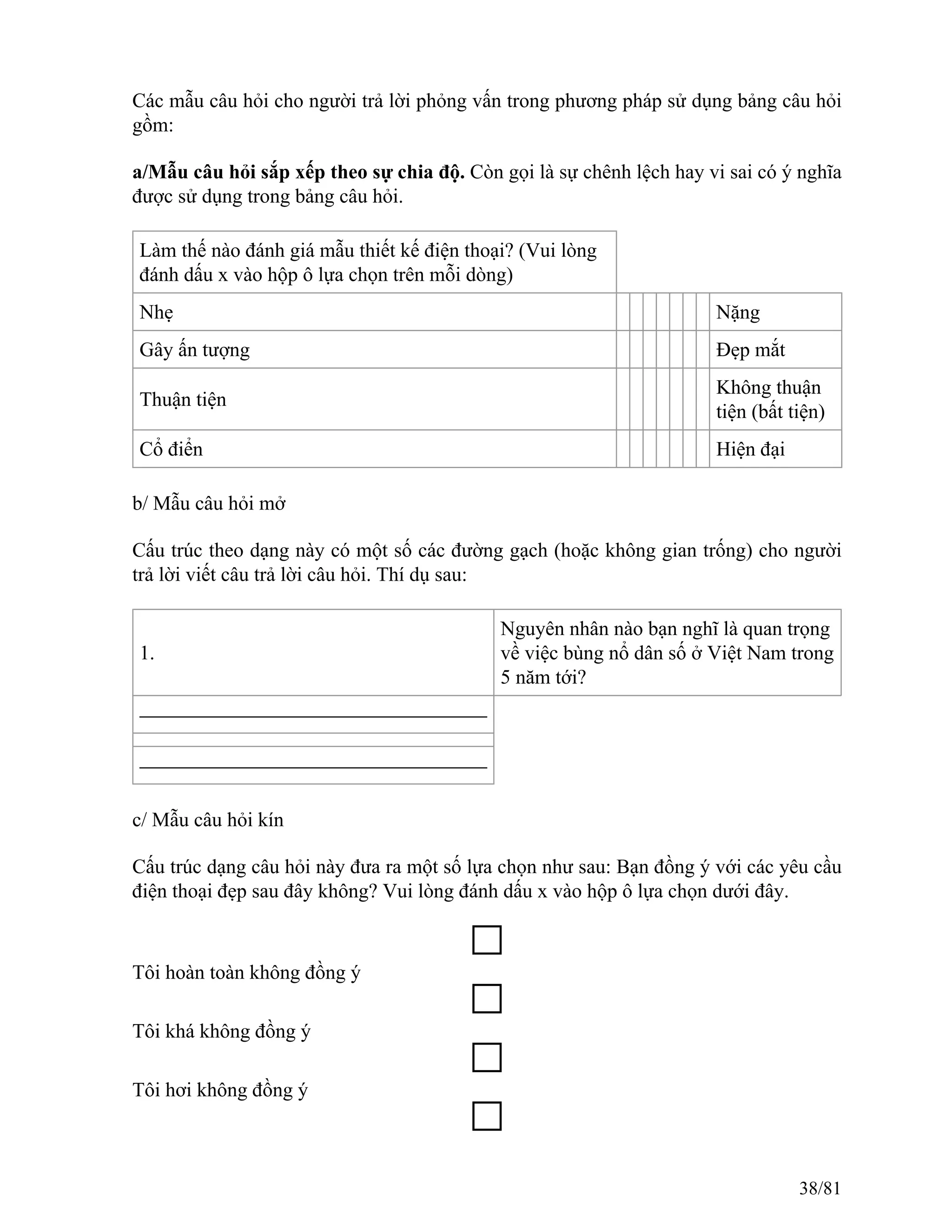 Các mẫu câu hỏi cho người trả lời phỏng vấn trong phương pháp sử dụng bảng câu hỏi
gồm:
a/Mẫu câu hỏi sắp xếp theo sự chia độ. Còn gọi là sự chênh lệch hay vi sai có ý nghĩa
được sử dụng trong bảng câu hỏi.
Làm thế nào đánh giá mẫu thiết kế điện thoại? (Vui lòng
đánh dấu x vào hộp ô lựa chọn trên mỗi dòng)
Nhẹ Nặng
Gây ấn tượng Đẹp mắt
Thuận tiện
Không thuận
tiện (bất tiện)
Cổ điển Hiện đại
b/ Mẫu câu hỏi mở
Cấu trúc theo dạng này có một số các đường gạch (hoặc không gian trống) cho người
trả lời viết câu trả lời câu hỏi. Thí dụ sau:
1.
Nguyên nhân nào bạn nghĩ là quan trọng
về việc bùng nổ dân số ở Việt Nam trong
5 năm tới?
c/ Mẫu câu hỏi kín
Cấu trúc dạng câu hỏi này đưa ra một số lựa chọn như sau: Bạn đồng ý với các yêu cầu
điện thoại đẹp sau đây không? Vui lòng đánh dấu x vào hộp ô lựa chọn dưới đây.
Tôi hoàn toàn không đồng ý
Tôi khá không đồng ý
Tôi hơi không đồng ý
38/81
 