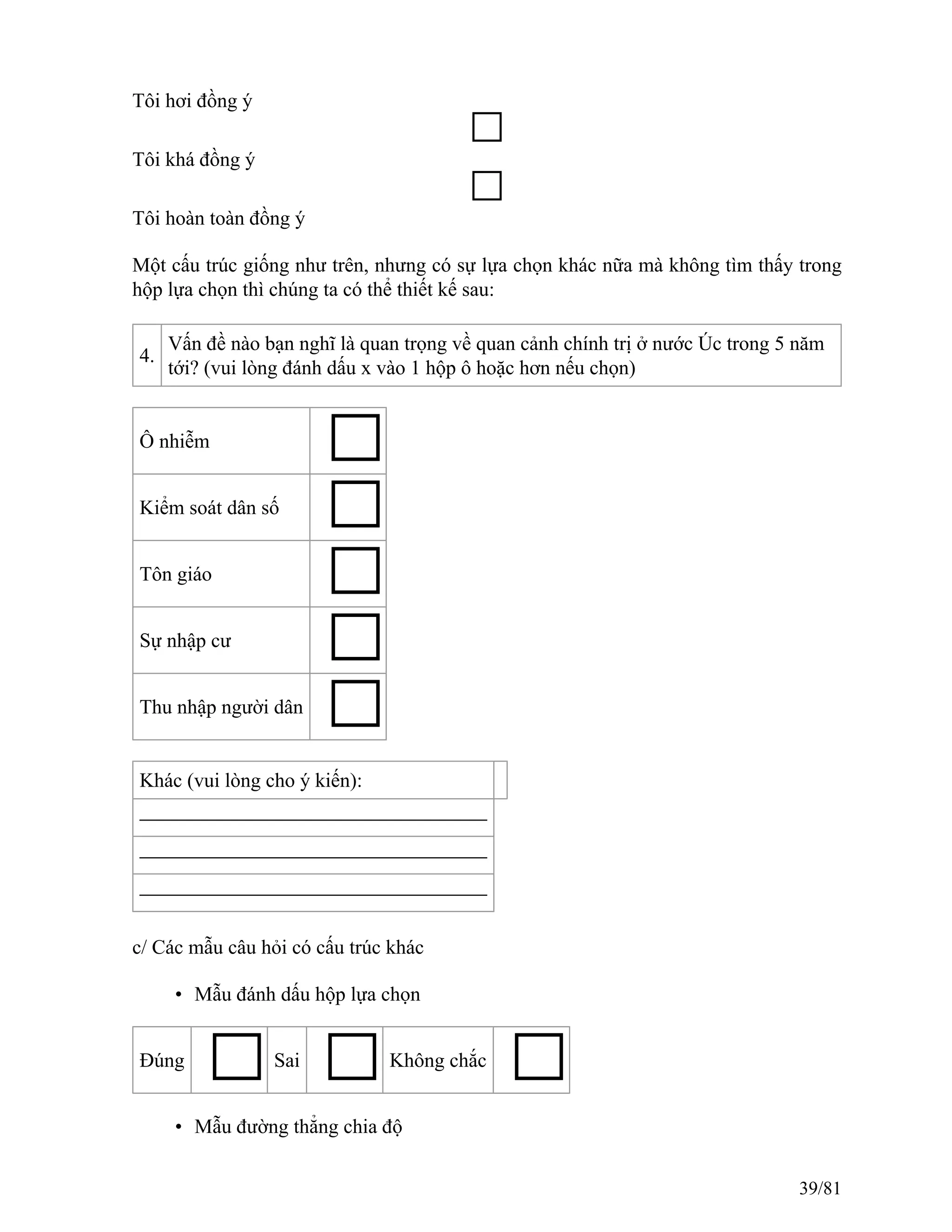 Tôi hơi đồng ý
Tôi khá đồng ý
Tôi hoàn toàn đồng ý
Một cấu trúc giống như trên, nhưng có sự lựa chọn khác nữa mà không tìm thấy trong
hộp lựa chọn thì chúng ta có thể thiết kế sau:
4.
Vấn đề nào bạn nghĩ là quan trọng về quan cảnh chính trị ở nước Úc trong 5 năm
tới? (vui lòng đánh dấu x vào 1 hộp ô hoặc hơn nếu chọn)
Ô nhiễm
Kiểm soát dân số
Tôn giáo
Sự nhập cư
Thu nhập người dân
Khác (vui lòng cho ý kiến):
c/ Các mẫu câu hỏi có cấu trúc khác
• Mẫu đánh dấu hộp lựa chọn
Đúng Sai Không chắc
• Mẫu đường thẳng chia độ
39/81
 