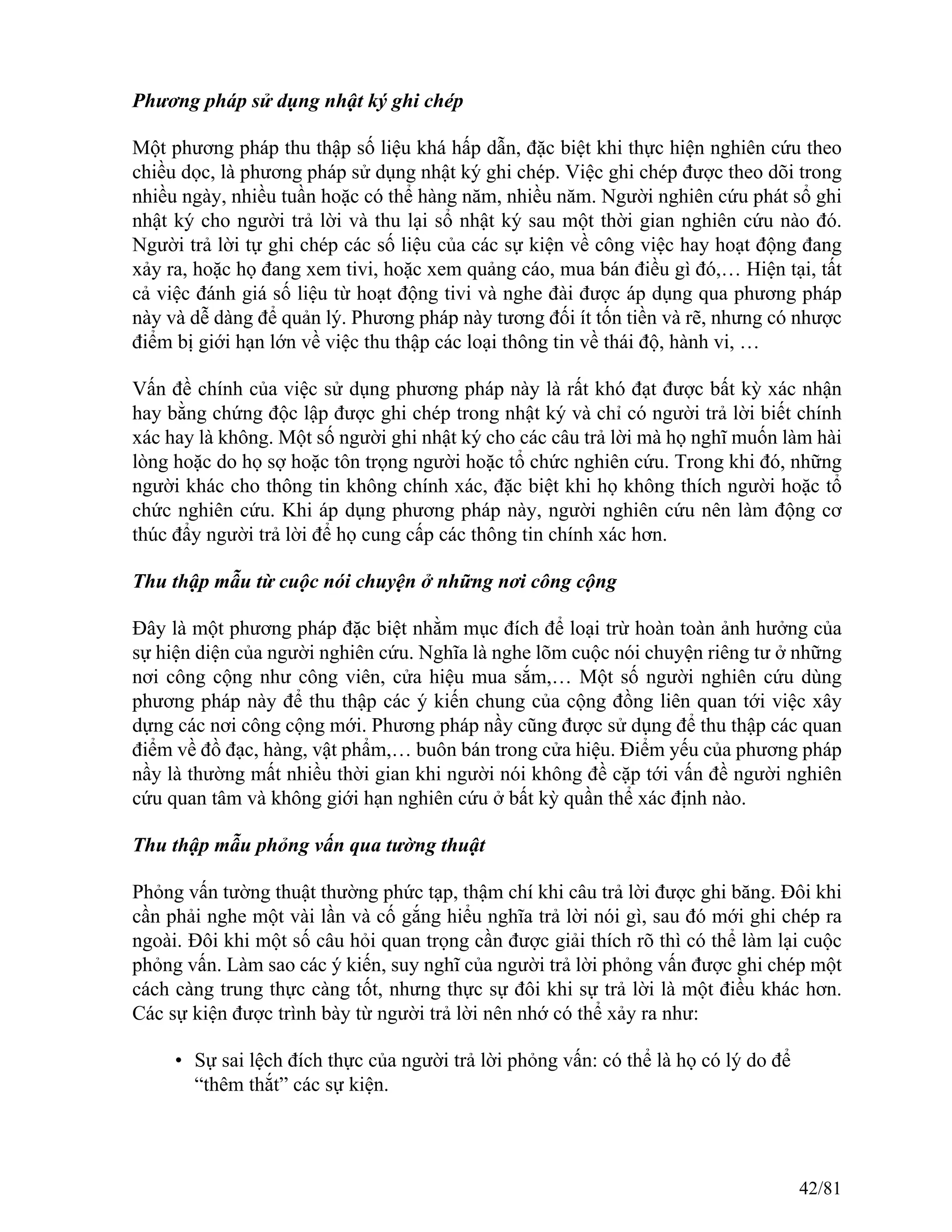Phương pháp sử dụng nhật ký ghi chép
Một phương pháp thu thập số liệu khá hấp dẫn, đặc biệt khi thực hiện nghiên cứu theo
chiều dọc, là phương pháp sử dụng nhật ký ghi chép. Việc ghi chép được theo dõi trong
nhiều ngày, nhiều tuần hoặc có thể hàng năm, nhiều năm. Người nghiên cứu phát sổ ghi
nhật ký cho người trả lời và thu lại sổ nhật ký sau một thời gian nghiên cứu nào đó.
Người trả lời tự ghi chép các số liệu của các sự kiện về công việc hay hoạt động đang
xảy ra, hoặc họ đang xem tivi, hoặc xem quảng cáo, mua bán điều gì đó,… Hiện tại, tất
cả việc đánh giá số liệu từ hoạt động tivi và nghe đài được áp dụng qua phương pháp
này và dễ dàng để quản lý. Phương pháp này tương đối ít tốn tiền và rẽ, nhưng có nhược
điểm bị giới hạn lớn về việc thu thập các loại thông tin về thái độ, hành vi, …
Vấn đề chính của việc sử dụng phương pháp này là rất khó đạt được bất kỳ xác nhận
hay bằng chứng độc lập được ghi chép trong nhật ký và chỉ có người trả lời biết chính
xác hay là không. Một số người ghi nhật ký cho các câu trả lời mà họ nghĩ muốn làm hài
lòng hoặc do họ sợ hoặc tôn trọng người hoặc tổ chức nghiên cứu. Trong khi đó, những
người khác cho thông tin không chính xác, đặc biệt khi họ không thích người hoặc tổ
chức nghiên cứu. Khi áp dụng phương pháp này, người nghiên cứu nên làm động cơ
thúc đẩy người trả lời để họ cung cấp các thông tin chính xác hơn.
Thu thập mẫu từ cuộc nói chuyện ở những nơi công cộng
Đây là một phương pháp đặc biệt nhằm mục đích để loại trừ hoàn toàn ảnh hưởng của
sự hiện diện của người nghiên cứu. Nghĩa là nghe lõm cuộc nói chuyện riêng tư ở những
nơi công cộng như công viên, cửa hiệu mua sắm,… Một số người nghiên cứu dùng
phương pháp này để thu thập các ý kiến chung của cộng đồng liên quan tới việc xây
dựng các nơi công cộng mới. Phương pháp nầy cũng được sử dụng để thu thập các quan
điểm về đồ đạc, hàng, vật phẩm,… buôn bán trong cửa hiệu. Điểm yếu của phương pháp
nầy là thường mất nhiều thời gian khi người nói không đề cặp tới vấn đề người nghiên
cứu quan tâm và không giới hạn nghiên cứu ở bất kỳ quần thể xác định nào.
Thu thập mẫu phỏng vấn qua tường thuật
Phỏng vấn tường thuật thường phức tạp, thậm chí khi câu trả lời được ghi băng. Đôi khi
cần phải nghe một vài lần và cố gắng hiểu nghĩa trả lời nói gì, sau đó mới ghi chép ra
ngoài. Đôi khi một số câu hỏi quan trọng cần được giải thích rõ thì có thể làm lại cuộc
phỏng vấn. Làm sao các ý kiến, suy nghĩ của người trả lời phỏng vấn được ghi chép một
cách càng trung thực càng tốt, nhưng thực sự đôi khi sự trả lời là một điều khác hơn.
Các sự kiện được trình bày từ người trả lời nên nhớ có thể xảy ra như:
• Sự sai lệch đích thực của người trả lời phỏng vấn: có thể là họ có lý do để
“thêm thắt” các sự kiện.
42/81
 