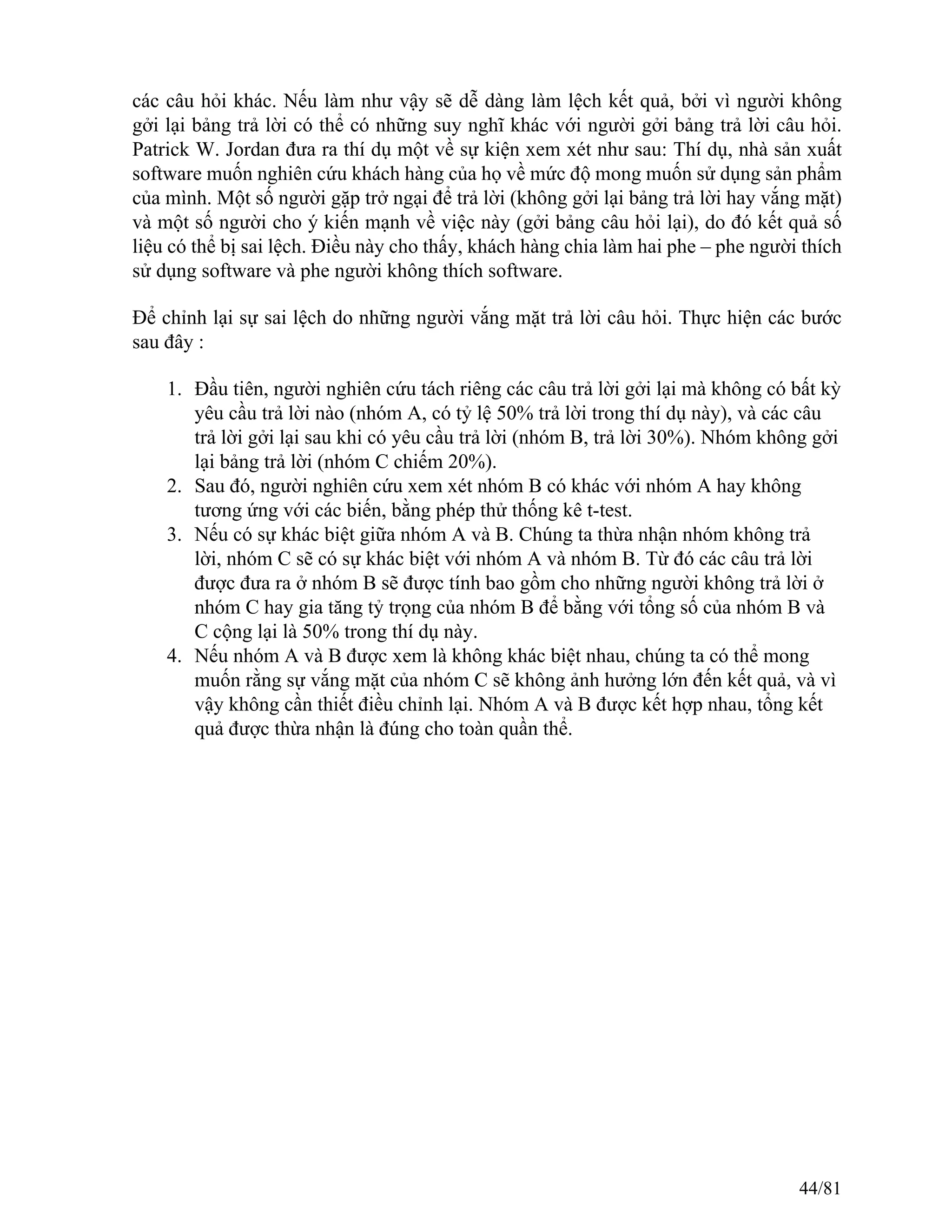các câu hỏi khác. Nếu làm như vậy sẽ dễ dàng làm lệch kết quả, bởi vì người không
gởi lại bảng trả lời có thể có những suy nghĩ khác với người gởi bảng trả lời câu hỏi.
Patrick W. Jordan đưa ra thí dụ một về sự kiện xem xét như sau: Thí dụ, nhà sản xuất
software muốn nghiên cứu khách hàng của họ về mức độ mong muốn sử dụng sản phẩm
của mình. Một số người gặp trở ngại để trả lời (không gởi lại bảng trả lời hay vắng mặt)
và một số người cho ý kiến mạnh về việc này (gởi bảng câu hỏi lại), do đó kết quả số
liệu có thể bị sai lệch. Điều này cho thấy, khách hàng chia làm hai phe – phe người thích
sử dụng software và phe người không thích software.
Để chỉnh lại sự sai lệch do những người vắng mặt trả lời câu hỏi. Thực hiện các bước
sau đây :
1. Đầu tiên, người nghiên cứu tách riêng các câu trả lời gởi lại mà không có bất kỳ
yêu cầu trả lời nào (nhóm A, có tỷ lệ 50% trả lời trong thí dụ này), và các câu
trả lời gởi lại sau khi có yêu cầu trả lời (nhóm B, trả lời 30%). Nhóm không gởi
lại bảng trả lời (nhóm C chiếm 20%).
2. Sau đó, người nghiên cứu xem xét nhóm B có khác với nhóm A hay không
tương ứng với các biến, bằng phép thử thống kê t-test.
3. Nếu có sự khác biệt giữa nhóm A và B. Chúng ta thừa nhận nhóm không trả
lời, nhóm C sẽ có sự khác biệt với nhóm A và nhóm B. Từ đó các câu trả lời
được đưa ra ở nhóm B sẽ được tính bao gồm cho những người không trả lời ở
nhóm C hay gia tăng tỷ trọng của nhóm B để bằng với tổng số của nhóm B và
C cộng lại là 50% trong thí dụ này.
4. Nếu nhóm A và B được xem là không khác biệt nhau, chúng ta có thể mong
muốn rằng sự vắng mặt của nhóm C sẽ không ảnh hưởng lớn đến kết quả, và vì
vậy không cần thiết điều chỉnh lại. Nhóm A và B được kết hợp nhau, tổng kết
quả được thừa nhận là đúng cho toàn quần thể.
44/81
 