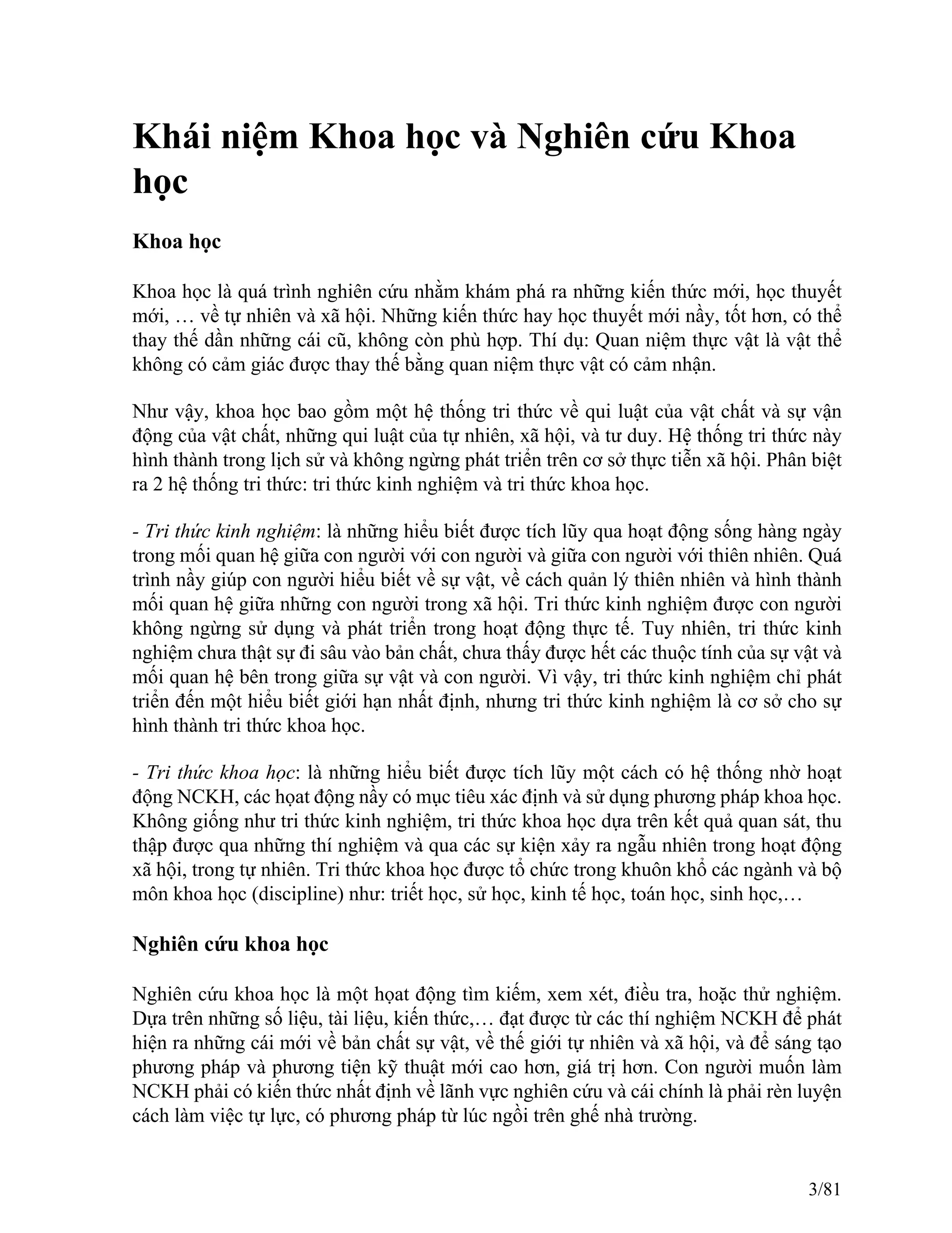 Khái niệm Khoa học và Nghiên cứu Khoa
học
Khoa học
Khoa học là quá trình nghiên cứu nhằm khám phá ra những kiến thức mới, học thuyết
mới, … về tự nhiên và xã hội. Những kiến thức hay học thuyết mới nầy, tốt hơn, có thể
thay thế dần những cái cũ, không còn phù hợp. Thí dụ: Quan niệm thực vật là vật thể
không có cảm giác được thay thế bằng quan niệm thực vật có cảm nhận.
Như vậy, khoa học bao gồm một hệ thống tri thức về qui luật của vật chất và sự vận
động của vật chất, những qui luật của tự nhiên, xã hội, và tư duy. Hệ thống tri thức này
hình thành trong lịch sử và không ngừng phát triển trên cơ sở thực tiễn xã hội. Phân biệt
ra 2 hệ thống tri thức: tri thức kinh nghiệm và tri thức khoa học.
- Tri thức kinh nghiệm: là những hiểu biết được tích lũy qua hoạt động sống hàng ngày
trong mối quan hệ giữa con người với con người và giữa con người với thiên nhiên. Quá
trình nầy giúp con người hiểu biết về sự vật, về cách quản lý thiên nhiên và hình thành
mối quan hệ giữa những con người trong xã hội. Tri thức kinh nghiệm được con người
không ngừng sử dụng và phát triển trong hoạt động thực tế. Tuy nhiên, tri thức kinh
nghiệm chưa thật sự đi sâu vào bản chất, chưa thấy được hết các thuộc tính của sự vật và
mối quan hệ bên trong giữa sự vật và con người. Vì vậy, tri thức kinh nghiệm chỉ phát
triển đến một hiểu biết giới hạn nhất định, nhưng tri thức kinh nghiệm là cơ sở cho sự
hình thành tri thức khoa học.
- Tri thức khoa học: là những hiểu biết được tích lũy một cách có hệ thống nhờ hoạt
động NCKH, các họat động nầy có mục tiêu xác định và sử dụng phương pháp khoa học.
Không giống như tri thức kinh nghiệm, tri thức khoa học dựa trên kết quả quan sát, thu
thập được qua những thí nghiệm và qua các sự kiện xảy ra ngẫu nhiên trong hoạt động
xã hội, trong tự nhiên. Tri thức khoa học được tổ chức trong khuôn khổ các ngành và bộ
môn khoa học (discipline) như: triết học, sử học, kinh tế học, toán học, sinh học,…
Nghiên cứu khoa học
Nghiên cứu khoa học là một họat động tìm kiếm, xem xét, điều tra, hoặc thử nghiệm.
Dựa trên những số liệu, tài liệu, kiến thức,… đạt được từ các thí nghiệm NCKH để phát
hiện ra những cái mới về bản chất sự vật, về thế giới tự nhiên và xã hội, và để sáng tạo
phương pháp và phương tiện kỹ thuật mới cao hơn, giá trị hơn. Con người muốn làm
NCKH phải có kiến thức nhất định về lãnh vực nghiên cứu và cái chính là phải rèn luyện
cách làm việc tự lực, có phương pháp từ lúc ngồi trên ghế nhà trường.
3/81
 