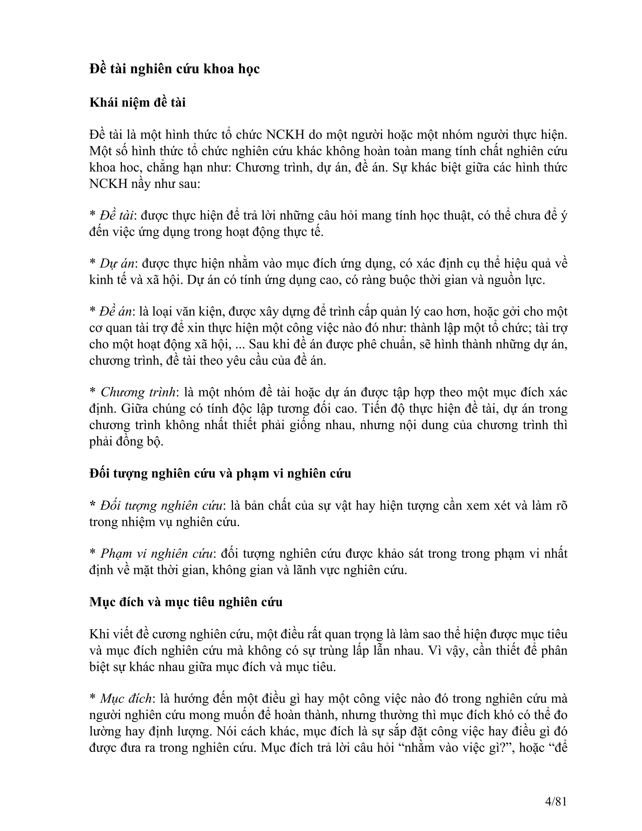 Đề tài nghiên cứu khoa học
Khái niệm đề tài
Đề tài là một hình thức tổ chức NCKH do một người hoặc một nhóm người thực hiện.
Một số hình thức tổ chức nghiên cứu khác không hoàn toàn mang tính chất nghiên cứu
khoa hoc, chẳng hạn như: Chương trình, dự án, đề án. Sự khác biệt giữa các hình thức
NCKH nầy như sau:
* Đề tài: được thực hiện để trả lời những câu hỏi mang tính học thuật, có thể chưa để ý
đến việc ứng dụng trong hoạt động thực tế.
* Dự án: được thực hiện nhằm vào mục đích ứng dụng, có xác định cụ thể hiệu quả về
kinh tế và xã hội. Dự án có tính ứng dụng cao, có ràng buộc thời gian và nguồn lực.
* Đề án: là loại văn kiện, được xây dựng để trình cấp quản lý cao hơn, hoặc gởi cho một
cơ quan tài trợ để xin thực hiện một công việc nào đó như: thành lập một tổ chức; tài trợ
cho một hoạt động xã hội, ... Sau khi đề án được phê chuẩn, sẽ hình thành những dự án,
chương trình, đề tài theo yêu cầu của đề án.
* Chương trình: là một nhóm đề tài hoặc dự án được tập hợp theo một mục đích xác
định. Giữa chúng có tính độc lập tương đối cao. Tiến độ thực hiện đề tài, dự án trong
chương trình không nhất thiết phải giống nhau, nhưng nội dung của chương trình thì
phải đồng bộ.
Đối tượng nghiên cứu và phạm vi nghiên cứu
* Đối tượng nghiên cứu: là bản chất của sự vật hay hiện tượng cần xem xét và làm rõ
trong nhiệm vụ nghiên cứu.
* Phạm vi nghiên cứu: đối tượng nghiên cứu được khảo sát trong trong phạm vi nhất
định về mặt thời gian, không gian và lãnh vực nghiên cứu.
Mục đích và mục tiêu nghiên cứu
Khi viết đề cương nghiên cứu, một điều rất quan trọng là làm sao thể hiện được mục tiêu
và mục đích nghiên cứu mà không có sự trùng lấp lẫn nhau. Vì vậy, cần thiết để phân
biệt sự khác nhau giữa mục đích và mục tiêu.
* Mục đích: là hướng đến một điều gì hay một công việc nào đó trong nghiên cứu mà
người nghiên cứu mong muốn để hoàn thành, nhưng thường thì mục đích khó có thể đo
lường hay định lượng. Nói cách khác, mục đích là sự sắp đặt công việc hay điều gì đó
được đưa ra trong nghiên cứu. Mục đích trả lời câu hỏi “nhằm vào việc gì?”, hoặc “để
4/81
 
