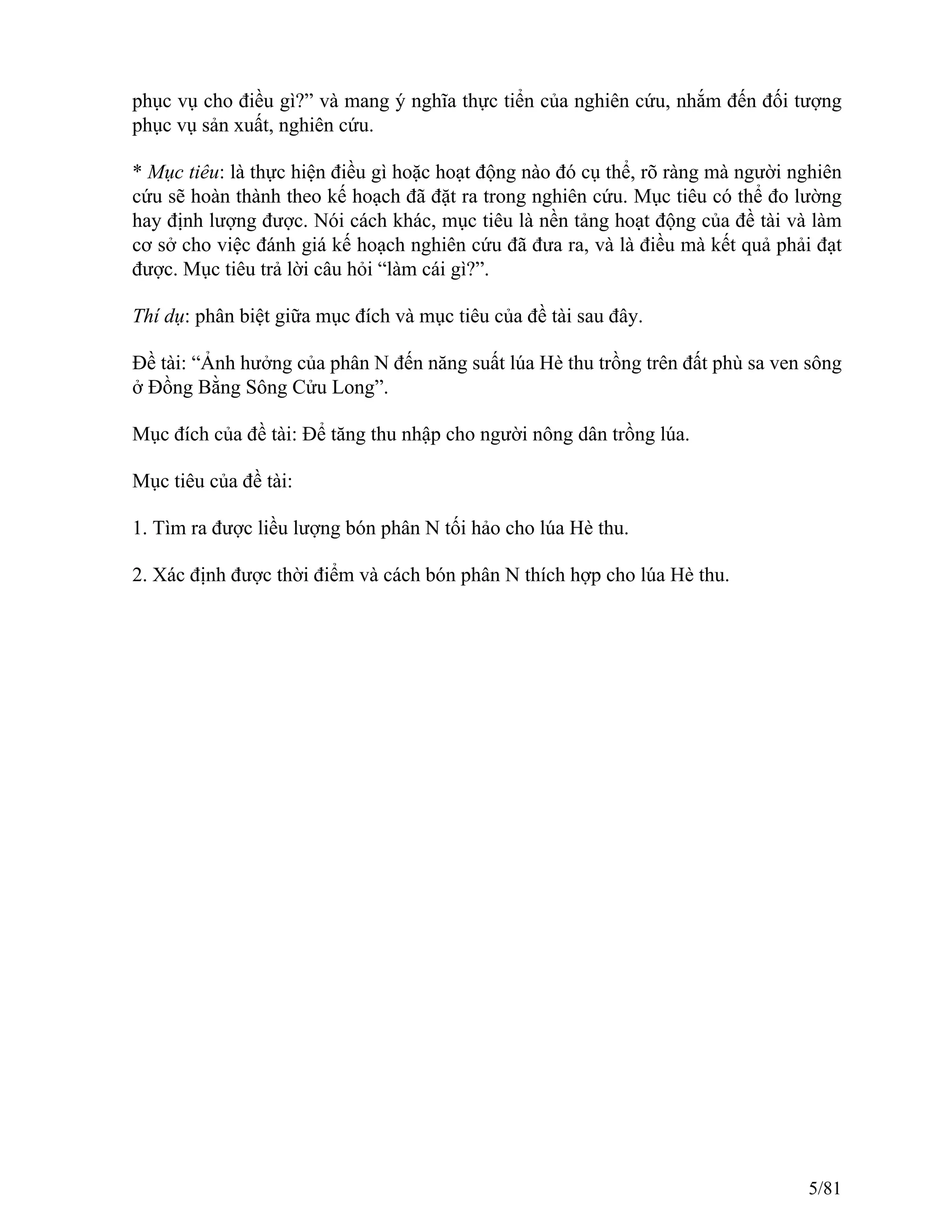 phục vụ cho điều gì?” và mang ý nghĩa thực tiển của nghiên cứu, nhắm đến đối tượng
phục vụ sản xuất, nghiên cứu.
* Mục tiêu: là thực hiện điều gì hoặc hoạt động nào đó cụ thể, rõ ràng mà người nghiên
cứu sẽ hoàn thành theo kế hoạch đã đặt ra trong nghiên cứu. Mục tiêu có thể đo lường
hay định lượng được. Nói cách khác, mục tiêu là nền tảng hoạt động của đề tài và làm
cơ sở cho việc đánh giá kế hoạch nghiên cứu đã đưa ra, và là điều mà kết quả phải đạt
được. Mục tiêu trả lời câu hỏi “làm cái gì?”.
Thí dụ: phân biệt giữa mục đích và mục tiêu của đề tài sau đây.
Đề tài: “Ảnh hưởng của phân N đến năng suất lúa Hè thu trồng trên đất phù sa ven sông
ở Đồng Bằng Sông Cửu Long”.
Mục đích của đề tài: Để tăng thu nhập cho người nông dân trồng lúa.
Mục tiêu của đề tài:
1. Tìm ra được liều lượng bón phân N tối hảo cho lúa Hè thu.
2. Xác định được thời điểm và cách bón phân N thích hợp cho lúa Hè thu.
5/81
 