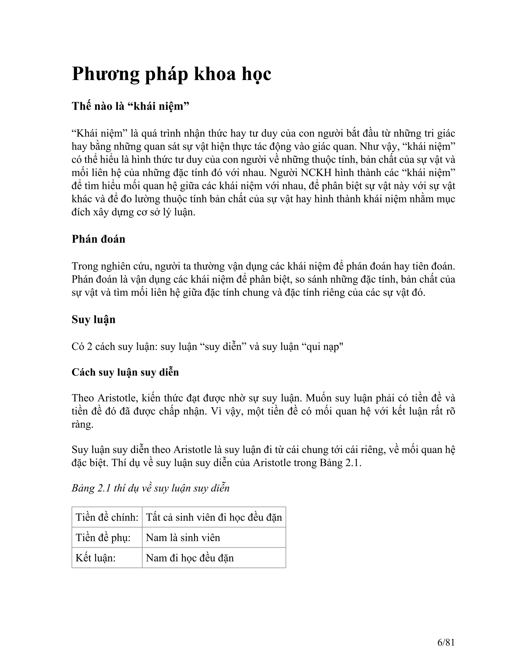 Phương pháp khoa học
Thế nào là “khái niệm”
“Khái niệm” là quá trình nhận thức hay tư duy của con người bắt đầu từ những tri giác
hay bằng những quan sát sự vật hiện thực tác động vào giác quan. Như vậy, “khái niệm”
có thể hiểu là hình thức tư duy của con người về những thuộc tính, bản chất của sự vật và
mối liên hệ của những đặc tính đó với nhau. Người NCKH hình thành các “khái niệm”
để tìm hiểu mối quan hệ giữa các khái niệm với nhau, để phân biệt sự vật này với sự vật
khác và để đo lường thuộc tính bản chất của sự vật hay hình thành khái niệm nhằm mục
đích xây dựng cơ sở lý luận.
Phán đoán
Trong nghiên cứu, người ta thường vận dụng các khái niệm để phán đoán hay tiên đoán.
Phán đoán là vận dụng các khái niệm để phân biệt, so sánh những đặc tính, bản chất của
sự vật và tìm mối liên hệ giữa đặc tính chung và đặc tính riêng của các sự vật đó.
Suy luận
Có 2 cách suy luận: suy luận “suy diễn” và suy luận “qui nạp"
Cách suy luận suy diễn
Theo Aristotle, kiến thức đạt được nhờ sự suy luận. Muốn suy luận phải có tiền đề và
tiền đề đó đã được chấp nhận. Vì vậy, một tiền đề có mối quan hệ với kết luận rất rõ
ràng.
Suy luận suy diễn theo Aristotle là suy luận đi từ cái chung tới cái riêng, về mối quan hệ
đặc biệt. Thí dụ về suy luận suy diễn của Aristotle trong Bảng 2.1.
Bảng 2.1 thí dụ về suy luận suy diễn
Tiền đề chính: Tất cả sinh viên đi học đều đặn
Tiền đề phụ: Nam là sinh viên
Kết luận: Nam đi học đều đặn
6/81
 