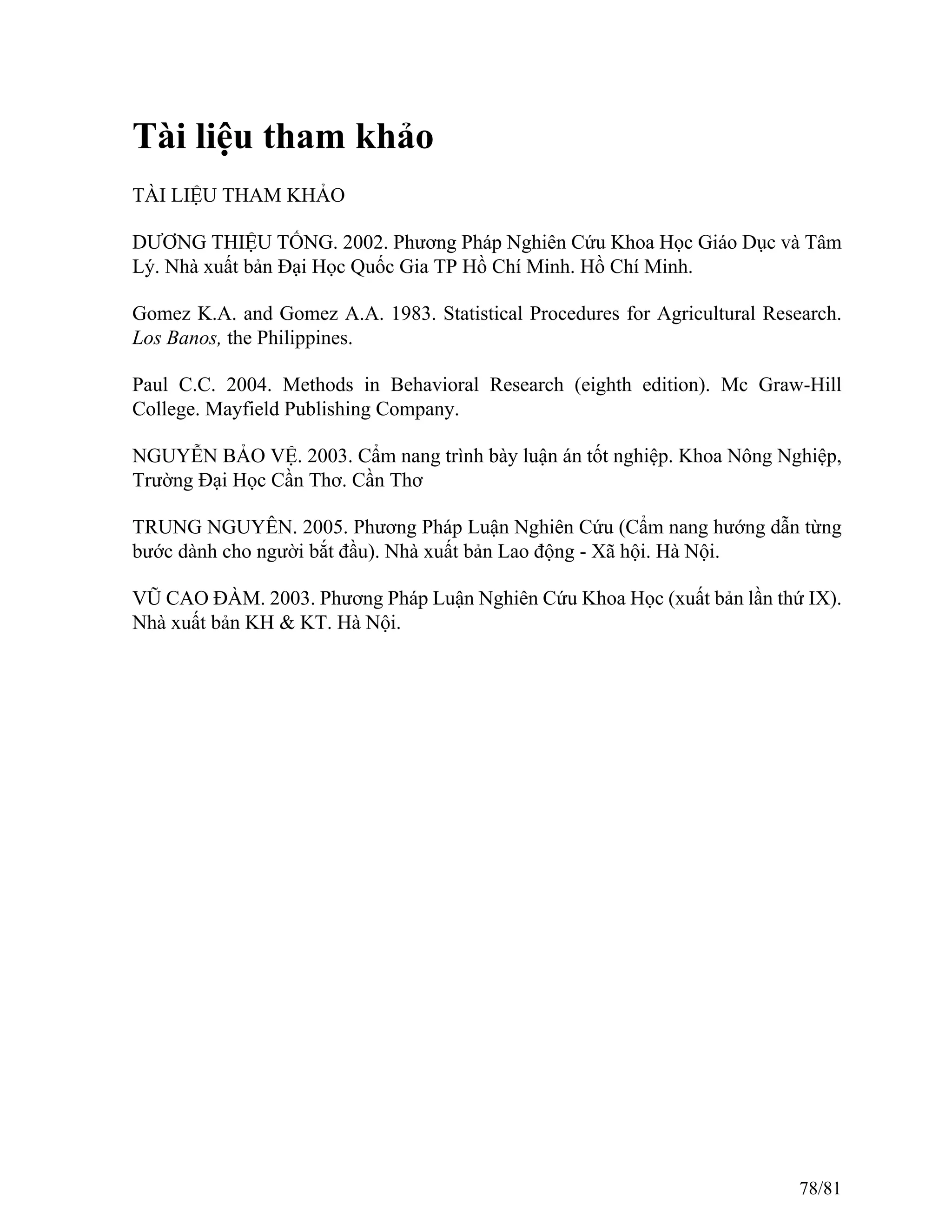Tài liệu tham khảo
TÀI LIỆU THAM KHẢO
DƯƠNG THIỆU TỐNG. 2002. Phương Pháp Nghiên Cứu Khoa Học Giáo Dục và Tâm
Lý. Nhà xuất bản Đại Học Quốc Gia TP Hồ Chí Minh. Hồ Chí Minh.
Gomez K.A. and Gomez A.A. 1983. Statistical Procedures for Agricultural Research.
Los Banos, the Philippines.
Paul C.C. 2004. Methods in Behavioral Research (eighth edition). Mc Graw-Hill
College. Mayfield Publishing Company.
NGUYỄN BẢO VỆ. 2003. Cẩm nang trình bày luận án tốt nghiệp. Khoa Nông Nghiệp,
Trường Đại Học Cần Thơ. Cần Thơ
TRUNG NGUYÊN. 2005. Phương Pháp Luận Nghiên Cứu (Cẩm nang hướng dẫn từng
bước dành cho người bắt đầu). Nhà xuất bản Lao động - Xã hội. Hà Nội.
VŨ CAO ĐÀM. 2003. Phương Pháp Luận Nghiên Cứu Khoa Học (xuất bản lần thứ IX).
Nhà xuất bản KH & KT. Hà Nội.
78/81
 