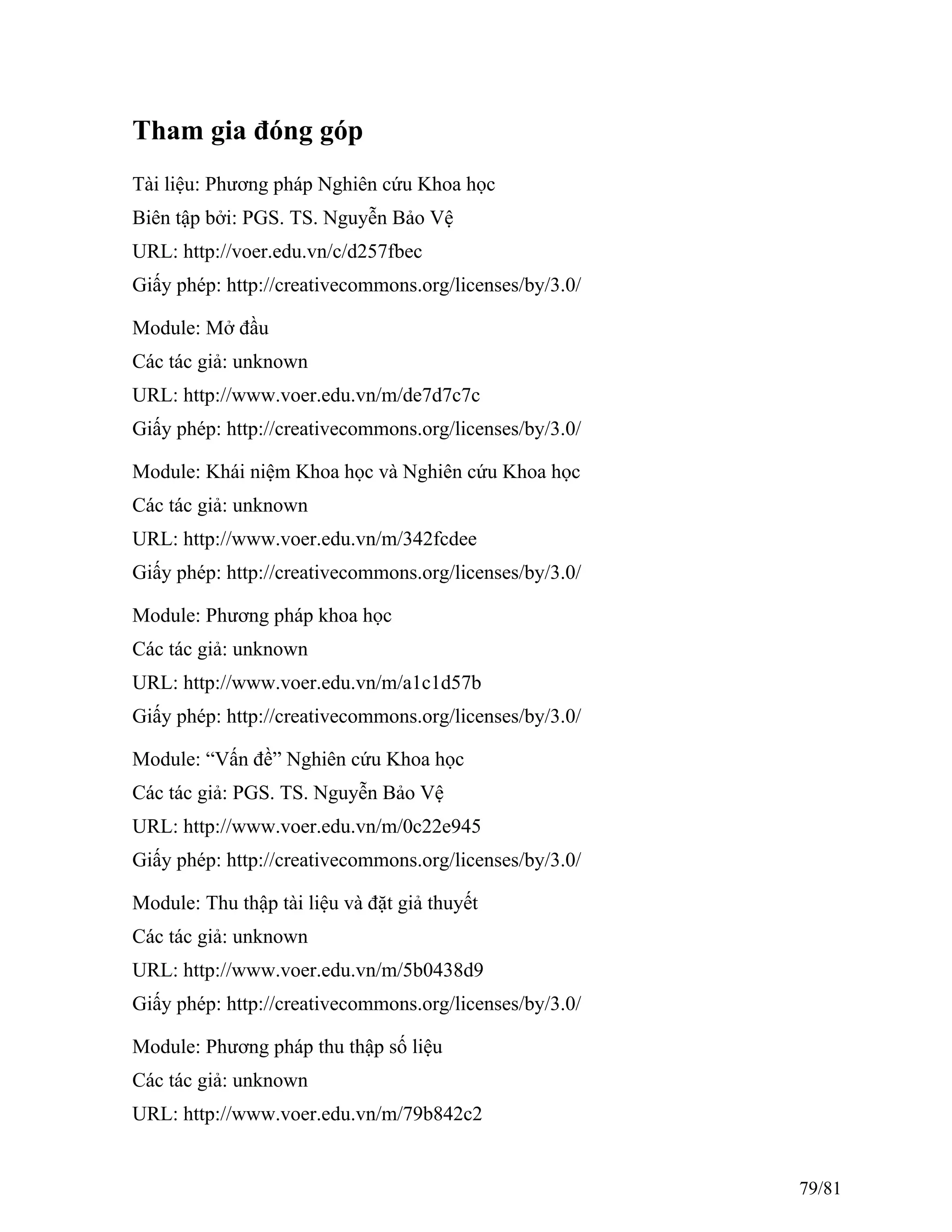 Tham gia đóng góp
Tài liệu: Phương pháp Nghiên cứu Khoa học
Biên tập bởi: PGS. TS. Nguyễn Bảo Vệ
URL: http://voer.edu.vn/c/d257fbec
Giấy phép: http://creativecommons.org/licenses/by/3.0/
Module: Mở đầu
Các tác giả: unknown
URL: http://www.voer.edu.vn/m/de7d7c7c
Giấy phép: http://creativecommons.org/licenses/by/3.0/
Module: Khái niệm Khoa học và Nghiên cứu Khoa học
Các tác giả: unknown
URL: http://www.voer.edu.vn/m/342fcdee
Giấy phép: http://creativecommons.org/licenses/by/3.0/
Module: Phương pháp khoa học
Các tác giả: unknown
URL: http://www.voer.edu.vn/m/a1c1d57b
Giấy phép: http://creativecommons.org/licenses/by/3.0/
Module: “Vấn đề” Nghiên cứu Khoa học
Các tác giả: PGS. TS. Nguyễn Bảo Vệ
URL: http://www.voer.edu.vn/m/0c22e945
Giấy phép: http://creativecommons.org/licenses/by/3.0/
Module: Thu thập tài liệu và đặt giả thuyết
Các tác giả: unknown
URL: http://www.voer.edu.vn/m/5b0438d9
Giấy phép: http://creativecommons.org/licenses/by/3.0/
Module: Phương pháp thu thập số liệu
Các tác giả: unknown
URL: http://www.voer.edu.vn/m/79b842c2
79/81
 