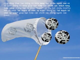 Cũng đừng tham lam những từ khóa mang lại nhiều người xem mà
bỏ quên những từ khóa giúp bạn tiếp cận chính xác khách hàng
tiềm năng. Chẳng hạn từ khóa “Event” sẽ thu hút nhiều traffic
hơn từ khóa “kế hoạch tổ chức sự kiện” nhưng từ “kế hoạch tổ
chức sự kiện” giúp bạn tiếp cận chính xác những người làm
Event.
 