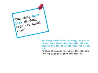 Nếu những website có thứ hạng, uy tín và
có nội dung tương đồng dẫn liên kết của
website bạn thì đó là một điều rất có giá
trị.
Từ khóa (keyword) nói về gì thì nội dung
landing page phải phản ánh điều đó.
 
