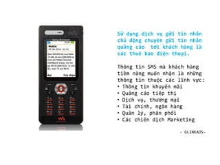 có khả năng tạo tên đơn vị gửi riêng (header-name) .
Sử dụng dịch vụ gởi tin nhắn
chủ động chuyên gửi tin nhắn
quảng cáo tới khách hàng là
các thuê bao điện thoại.
Thông tin SMS mà khách hàng
tiềm năng muốn nhận là những
thông tin thuộc các lĩnh vực:
• Thông tin khuyến mãi
• Quảng cáo tiếp thị
• Dịch vụ, thương mại
• Tài chính, ngân hàng
• Quản lý, phân phối
• Các chiến dịch Marketing
- GLINKADS-
 