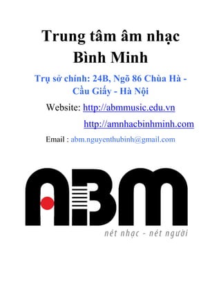 Trung tâm âm nhạc
Bình Minh
Trụ sở chính: 24B, Ngõ 86 Chùa Hà -
Cầu Giấy - Hà Nội
Website: http://abmmusic.edu.vn
http://amnhacbinhminh.com
Email : abm.nguyenthubinh@gmail.com
 