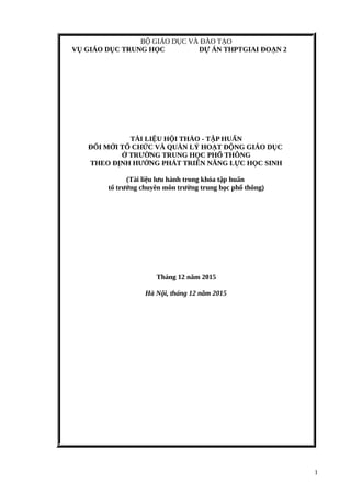 1
BỘ GIÁO DỤC VÀ ĐÀO TẠO
VỤ GIÁO DỤC TRUNG HỌC DỰ ÁN THPTGIAI ĐOẠN 2
TÀI LIỆU HỘI THẢO - TẬP HUẤN
ĐỔI MỚI TỔ CHỨC VÀ QUẢN LÝ HOẠT ĐỘNG GIÁO DỤC
Ở TRƯỜNG TRUNG HỌC PHỔ THÔNG
THEO ĐỊNH HƯỚNG PHÁT TRIỂN NĂNG LỰC HỌC SINH
(Tài liệu lưu hành trong khóa tập huấn
tổ trưởng chuyên môn trường trung học phổ thông)
Tháng 12 năm 2015
Hà Nội, tháng 12 năm 2015
 