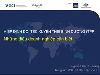 HIỆP ĐỊNH ĐỐI TÈC XUYÊN THÈI BÌNH DƯƠNG (TPP)
Những điều doanh nghiệp cần biết
Nguyễn Thị Thu Trang
Trung tâm WTO và Hội nhập - VCCI
 