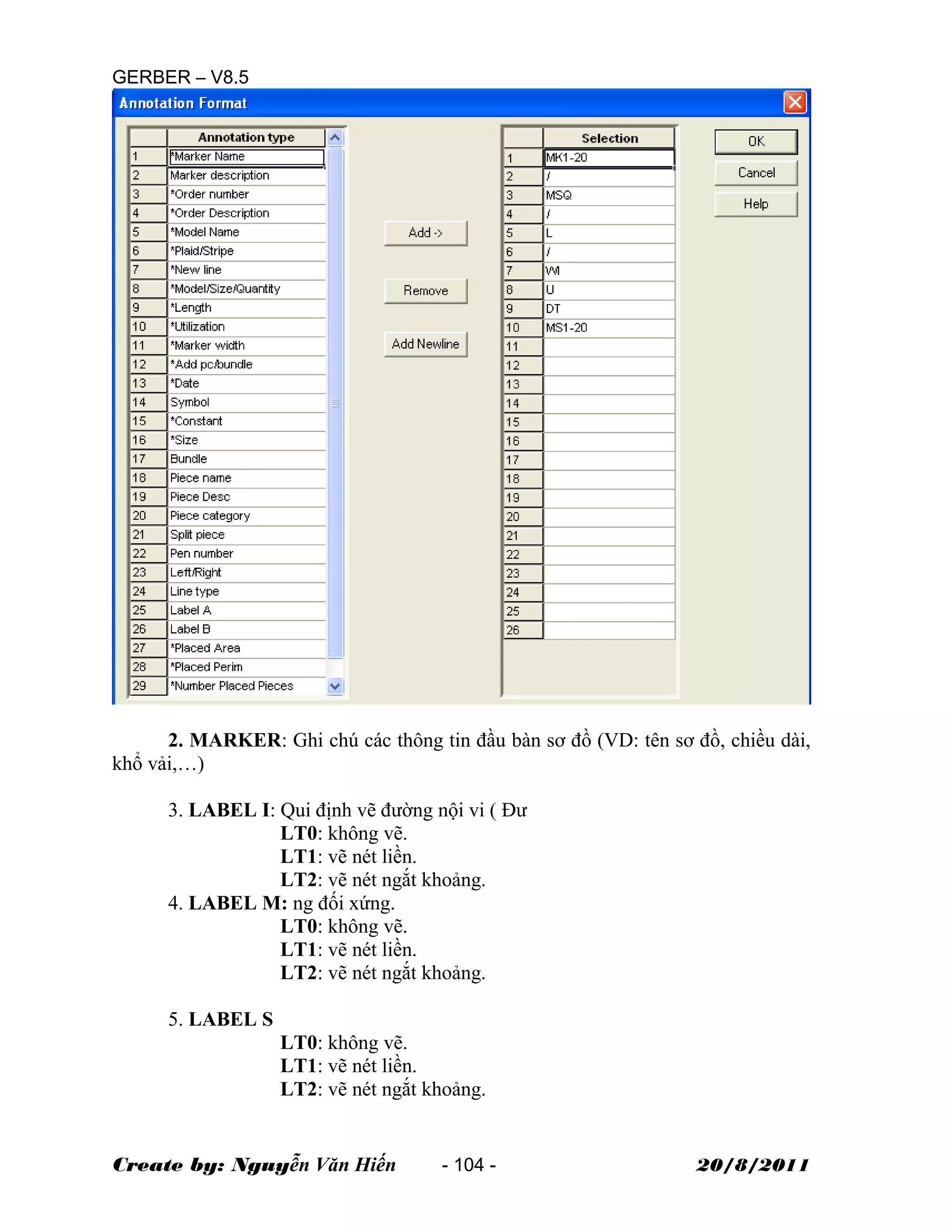 GERBER – V8.5
2. MARKER: Ghi chú các thông tin đầu bàn sơ đồ (VD: tên sơ đồ, chiều dài,
khổ vải,…)
3. LABEL I: Qui định vẽ đường nội vi ( Đư
LT0: không vẽ.
LT1: vẽ nét liền.
LT2: vẽ nét ngắt khoảng.
4. LABEL M: ng đối xứng.
LT0: không vẽ.
LT1: vẽ nét liền.
LT2: vẽ nét ngắt khoảng.
5. LABEL S
LT0: không vẽ.
LT1: vẽ nét liền.
LT2: vẽ nét ngắt khoảng.
Create by: Nguyễn Văn Hiến - 104 - 20/8/2011
 