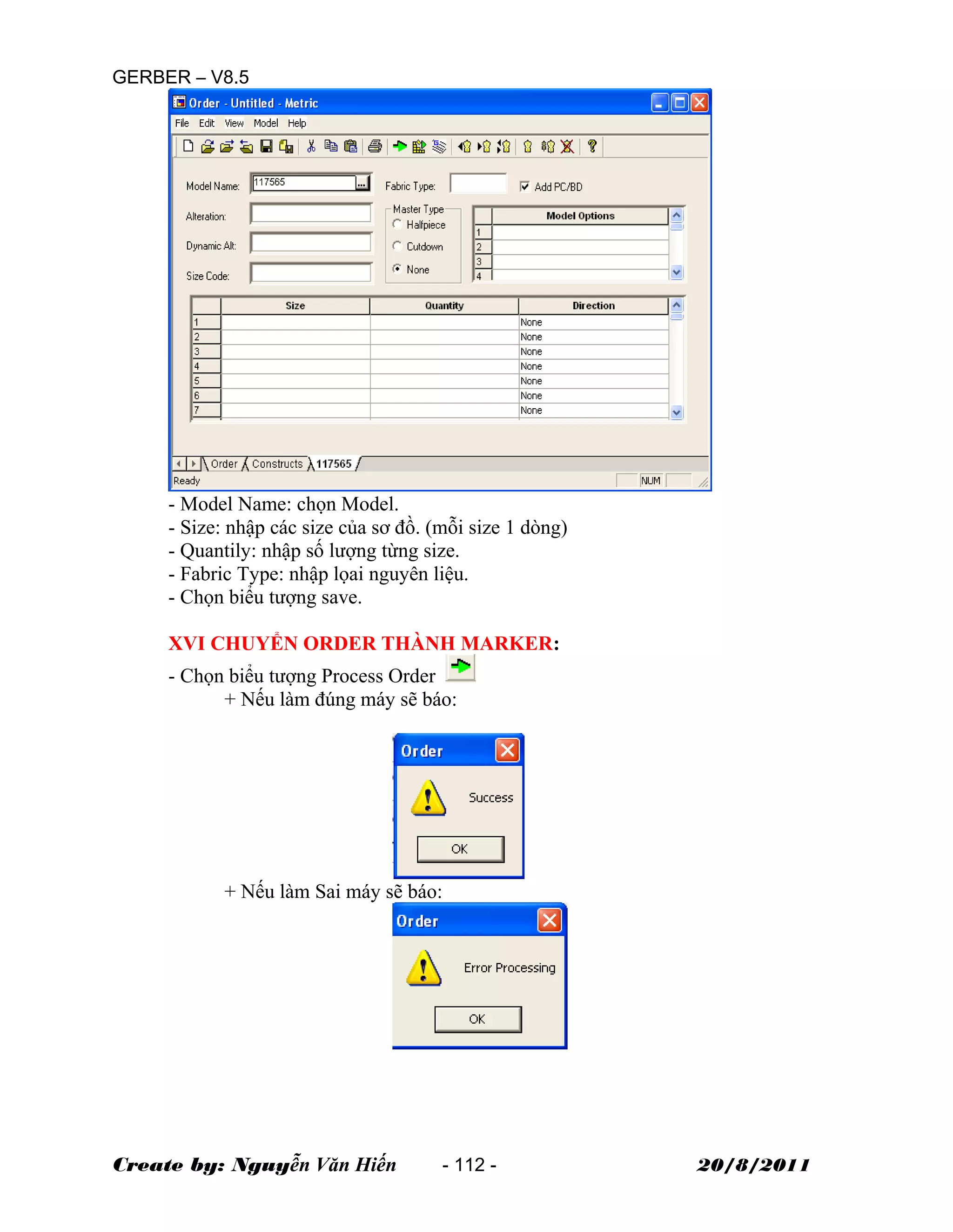 GERBER – V8.5
- Model Name: chọn Model.
- Size: nhập các size của sơ đồ. (mỗi size 1 dòng)
- Quantily: nhập số lượng từng size.
- Fabric Type: nhập lọai nguyên liệu.
- Chọn biểu tượng save.
XVI CHUYỂN ORDER THÀNH MARKER:
- Chọn biểu tượng Process Order
+ Nếu làm đúng máy sẽ báo:
+ Nếu làm Sai máy sẽ báo:
Create by: Nguyễn Văn Hiến - 112 - 20/8/2011
 