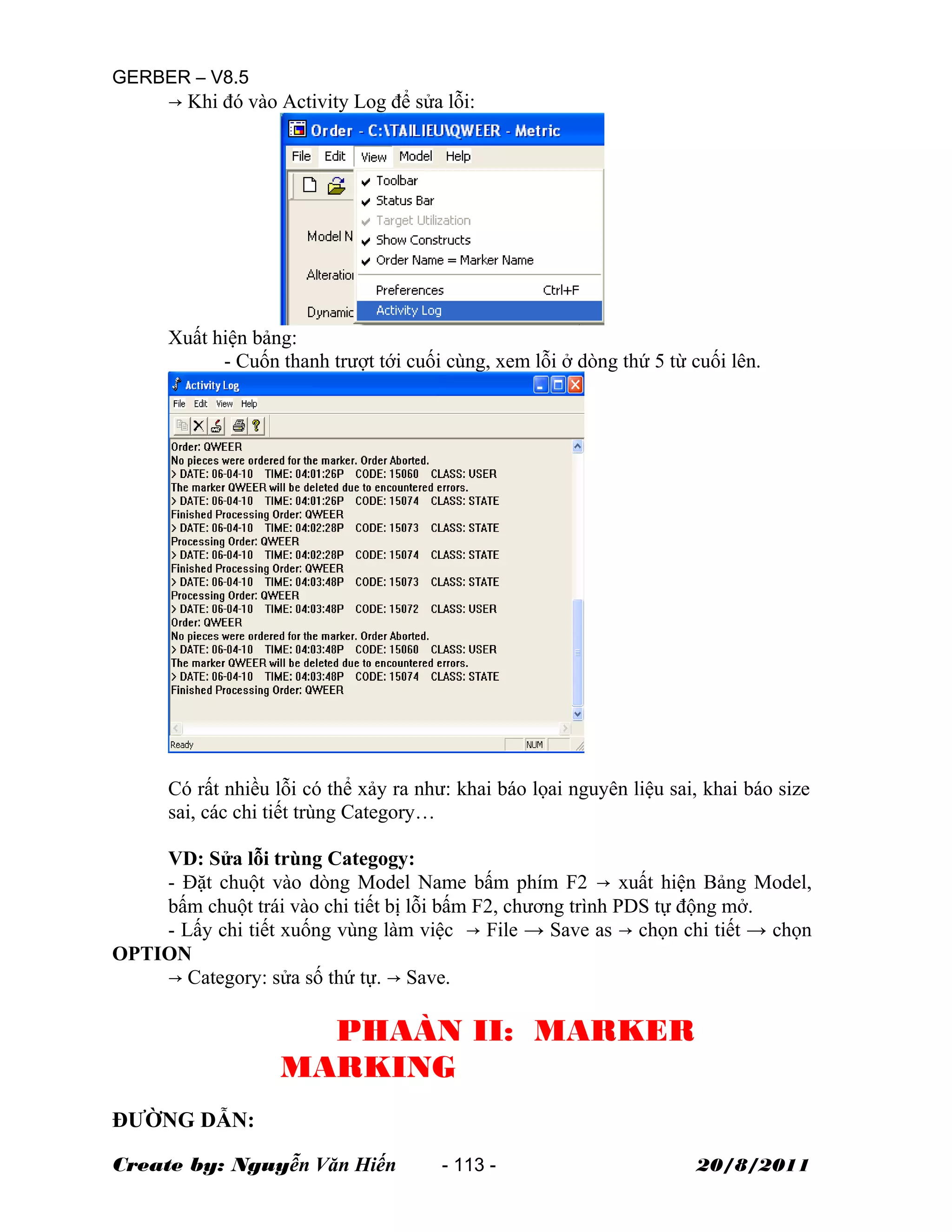GERBER – V8.5
→ Khi đó vào Activity Log để sửa lỗi:
Xuất hiện bảng:
- Cuốn thanh trượt tới cuối cùng, xem lỗi ở dòng thứ 5 từ cuối lên.
Có rất nhiều lỗi có thể xảy ra như: khai báo lọai nguyên liệu sai, khai báo size
sai, các chi tiết trùng Category…
VD: Sửa lỗi trùng Categogy:
- Đặt chuột vào dòng Model Name bấm phím F2 → xuất hiện Bảng Model,
bấm chuột trái vào chi tiết bị lỗi bấm F2, chương trình PDS tự động mở.
- Lấy chi tiết xuống vùng làm việc → File → Save as → chọn chi tiết → chọn
OPTION
→ Category: sửa số thứ tự. → Save.
PHAÀN II: MARKER
MARKING
ĐƯỜNG DẪN:
Create by: Nguyễn Văn Hiến - 113 - 20/8/2011
 