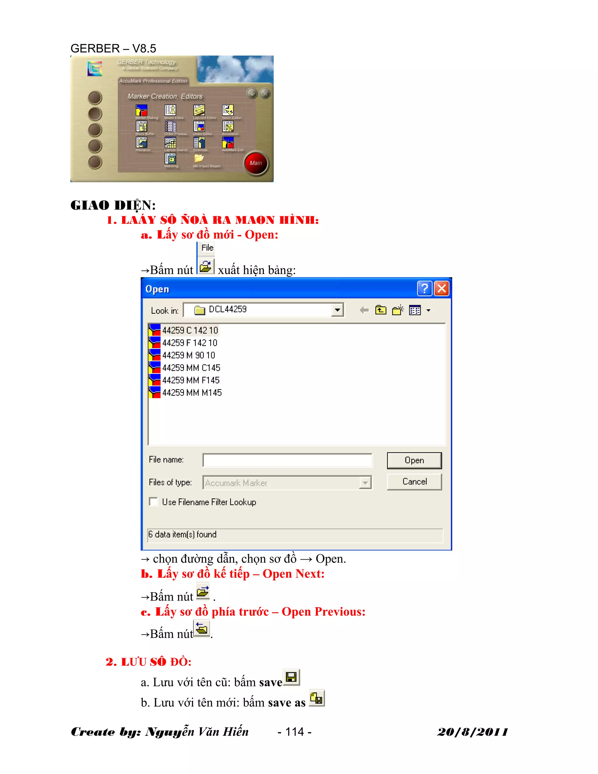 GERBER – V8.5
GIAO DIỆN:
1. LAÁY SÔ ÑOÀ RA MAØN HÌNH:
a. Lấy sơ đồ mới - Open:
→Bấm nút xuất hiện bảng:
→ chọn đường dẫn, chọn sơ đồ → Open.
b. Lấy sơ đồ kế tiếp – Open Next:
→Bấm nút .
c. Lấy sơ đồ phía trước – Open Previous:
→Bấm nút .
2. LƯU SÔ ĐỒ:
a. Lưu với tên cũ: bấm save
b. Lưu với tên mới: bấm save as
Create by: Nguyễn Văn Hiến - 114 - 20/8/2011
 
