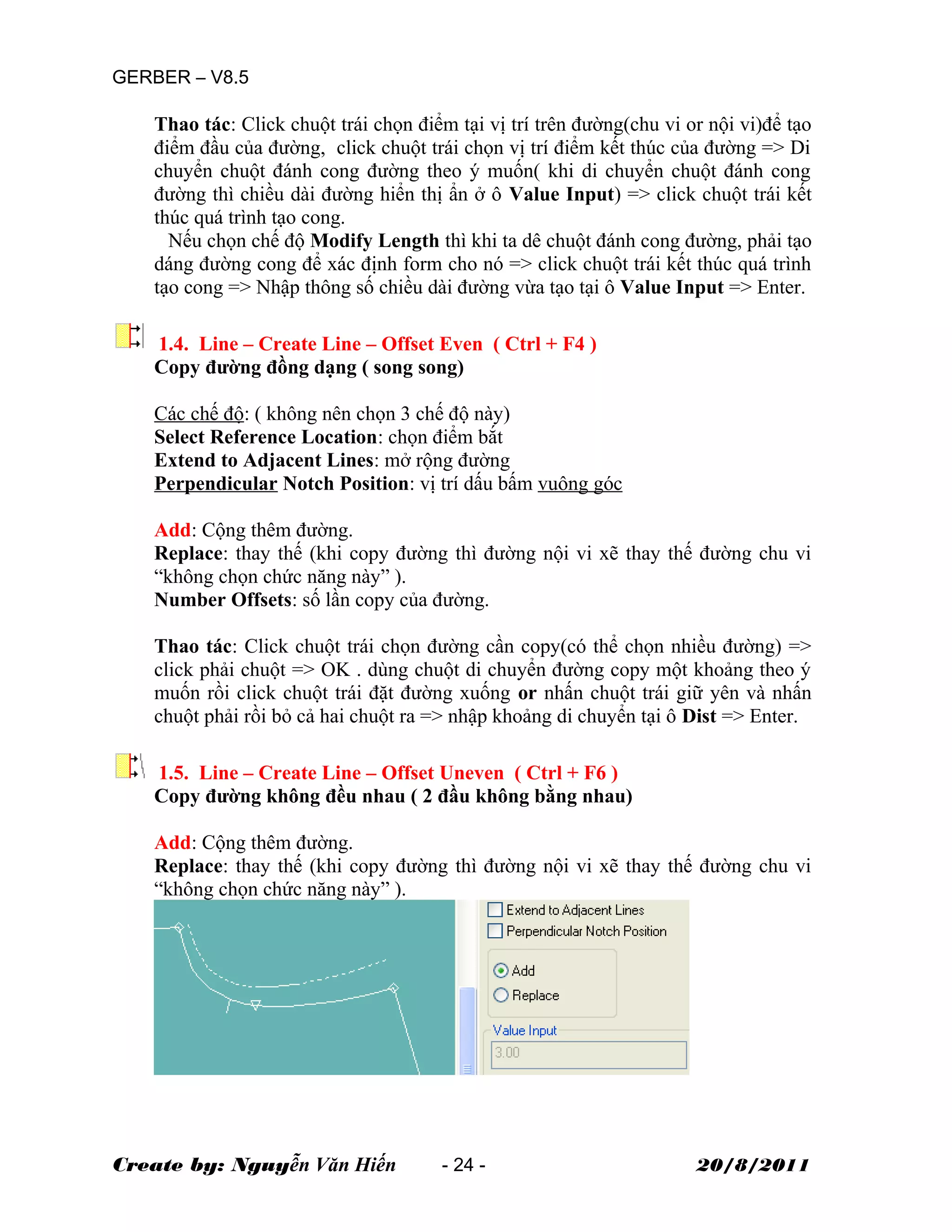 GERBER – V8.5
Thao tác: Click chuột trái chọn điểm tại vị trí trên đường(chu vi or nội vi)để tạo
điểm đầu của đường, click chuột trái chọn vị trí điểm kết thúc của đường => Di
chuyển chuột đánh cong đường theo ý muốn( khi di chuyển chuột đánh cong
đường thì chiều dài đường hiển thị ẩn ở ô Value Input) => click chuột trái kết
thúc quá trình tạo cong.
Nếu chọn chế độ Modify Length thì khi ta dê chuột đánh cong đường, phải tạo
dáng đường cong để xác định form cho nó => click chuột trái kết thúc quá trình
tạo cong => Nhập thông số chiều dài đường vừa tạo tại ô Value Input => Enter.
1.4. Line – Create Line – Offset Even ( Ctrl + F4 )
Copy đường đồng dạng ( song song)
Các chế độ: ( không nên chọn 3 chế độ này)
Select Reference Location: chọn điểm bắt
Extend to Adjacent Lines: mở rộng đường
Perpendicular Notch Position: vị trí dấu bấm vuông góc
Add: Cộng thêm đường.
Replace: thay thế (khi copy đường thì đường nội vi xẽ thay thế đường chu vi
“không chọn chức năng này” ).
Number Offsets: số lần copy của đường.
Thao tác: Click chuột trái chọn đường cần copy(có thể chọn nhiều đường) =>
click phải chuột => OK . dùng chuột di chuyển đường copy một khoảng theo ý
muốn rồi click chuột trái đặt đường xuống or nhấn chuột trái giữ yên và nhấn
chuột phải rồi bỏ cả hai chuột ra => nhập khoảng di chuyển tại ô Dist => Enter.
1.5. Line – Create Line – Offset Uneven ( Ctrl + F6 )
Copy đường không đều nhau ( 2 đầu không bằng nhau)
Add: Cộng thêm đường.
Replace: thay thế (khi copy đường thì đường nội vi xẽ thay thế đường chu vi
“không chọn chức năng này” ).
Create by: Nguyễn Văn Hiến - 24 - 20/8/2011
 