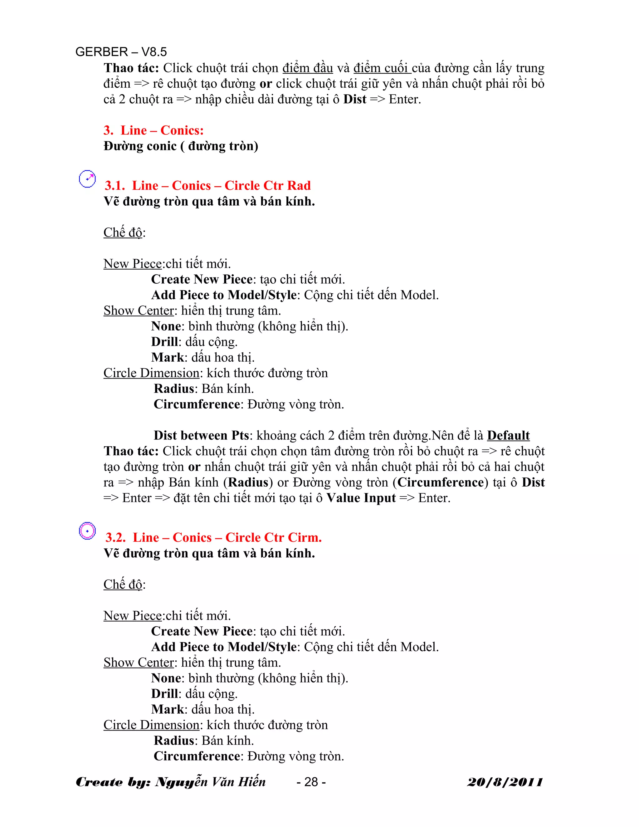 GERBER – V8.5
Thao tác: Click chuột trái chọn điểm đầu và điểm cuối của đường cần lấy trung
điểm => rê chuột tạo đường or click chuột trái giữ yên và nhấn chuột phải rồi bỏ
cả 2 chuột ra => nhập chiều dài đường tại ô Dist => Enter.
3. Line – Conics:
Đường conic ( đường tròn)
3.1. Line – Conics – Circle Ctr Rad
Vẽ đường tròn qua tâm và bán kính.
Chế độ:
New Piece:chi tiết mới.
Create New Piece: tạo chi tiết mới.
Add Piece to Model/Style: Cộng chi tiết dến Model.
Show Center: hiển thị trung tâm.
None: bình thường (không hiển thị).
Drill: dấu cộng.
Mark: dấu hoa thị.
Circle Dimension: kích thước đường tròn
Radius: Bán kính.
Circumference: Đường vòng tròn.
Dist between Pts: khoảng cách 2 điểm trên đường.Nên để là Default
Thao tác: Click chuột trái chọn chọn tâm đường tròn rồi bỏ chuột ra => rê chuột
tạo đường tròn or nhấn chuột trái giữ yên và nhấn chuột phải rồi bỏ cả hai chuột
ra => nhập Bán kính (Radius) or Đường vòng tròn (Circumference) tại ô Dist
=> Enter => đặt tên chi tiết mới tạo tại ô Value Input => Enter.
3.2. Line – Conics – Circle Ctr Cirm.
Vẽ đường tròn qua tâm và bán kính.
Chế độ:
New Piece:chi tiết mới.
Create New Piece: tạo chi tiết mới.
Add Piece to Model/Style: Cộng chi tiết dến Model.
Show Center: hiển thị trung tâm.
None: bình thường (không hiển thị).
Drill: dấu cộng.
Mark: dấu hoa thị.
Circle Dimension: kích thước đường tròn
Radius: Bán kính.
Circumference: Đường vòng tròn.
Create by: Nguyễn Văn Hiến - 28 - 20/8/2011
 