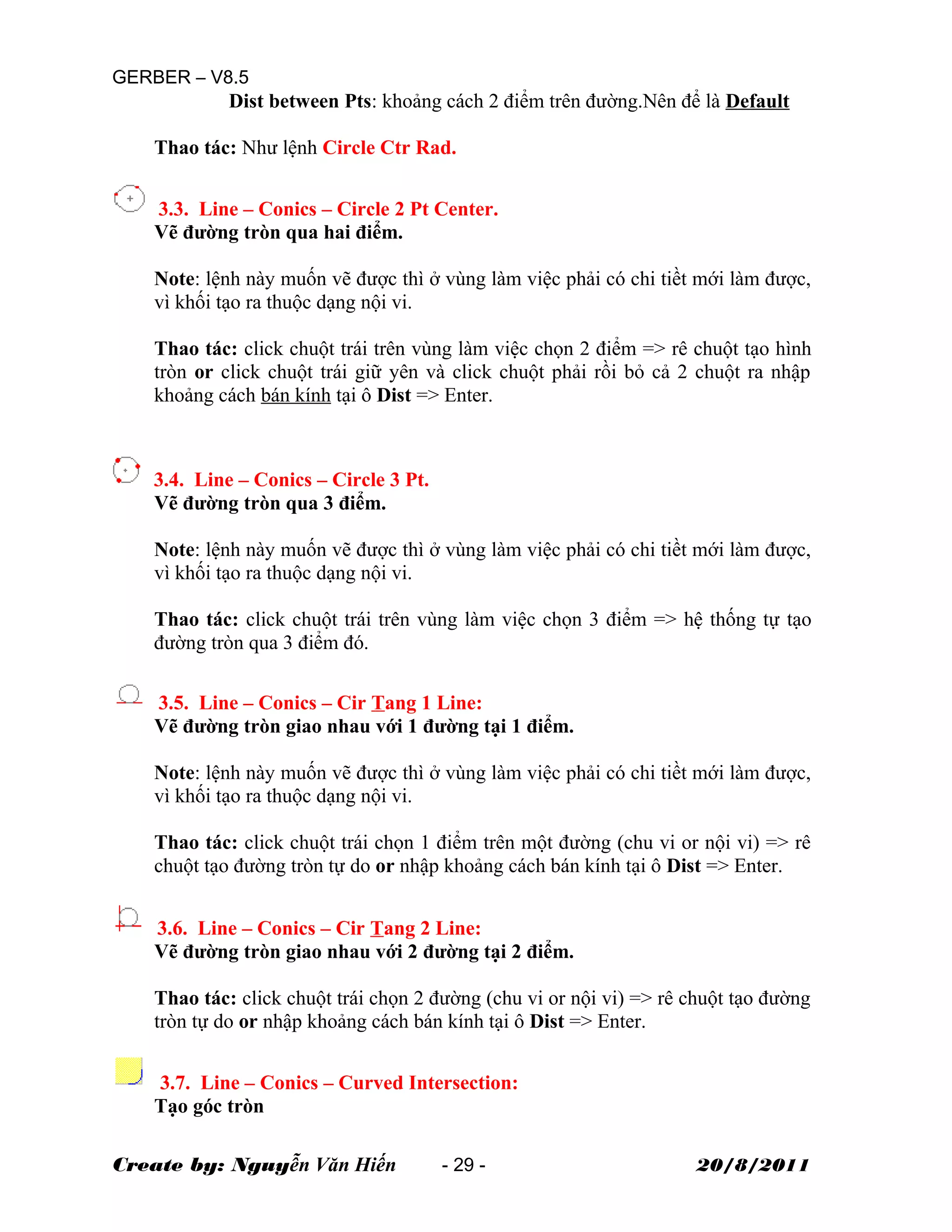 GERBER – V8.5
Dist between Pts: khoảng cách 2 điểm trên đường.Nên để là Default
Thao tác: Như lệnh Circle Ctr Rad.
3.3. Line – Conics – Circle 2 Pt Center.
Vẽ đường tròn qua hai điểm.
Note: lệnh này muốn vẽ được thì ở vùng làm việc phải có chi tiềt mới làm được,
vì khối tạo ra thuộc dạng nội vi.
Thao tác: click chuột trái trên vùng làm việc chọn 2 điểm => rê chuột tạo hình
tròn or click chuột trái giữ yên và click chuột phải rồi bỏ cả 2 chuột ra nhập
khoảng cách bán kính tại ô Dist => Enter.
3.4. Line – Conics – Circle 3 Pt.
Vẽ đường tròn qua 3 điểm.
Note: lệnh này muốn vẽ được thì ở vùng làm việc phải có chi tiềt mới làm được,
vì khối tạo ra thuộc dạng nội vi.
Thao tác: click chuột trái trên vùng làm việc chọn 3 điểm => hệ thống tự tạo
đường tròn qua 3 điểm đó.
3.5. Line – Conics – Cir Tang 1 Line:
Vẽ đường tròn giao nhau với 1 đường tại 1 điểm.
Note: lệnh này muốn vẽ được thì ở vùng làm việc phải có chi tiềt mới làm được,
vì khối tạo ra thuộc dạng nội vi.
Thao tác: click chuột trái chọn 1 điểm trên một đường (chu vi or nội vi) => rê
chuột tạo đường tròn tự do or nhập khoảng cách bán kính tại ô Dist => Enter.
3.6. Line – Conics – Cir Tang 2 Line:
Vẽ đường tròn giao nhau với 2 đường tại 2 điểm.
Thao tác: click chuột trái chọn 2 đường (chu vi or nội vi) => rê chuột tạo đường
tròn tự do or nhập khoảng cách bán kính tại ô Dist => Enter.
3.7. Line – Conics – Curved Intersection:
Tạo góc tròn
Create by: Nguyễn Văn Hiến - 29 - 20/8/2011
 