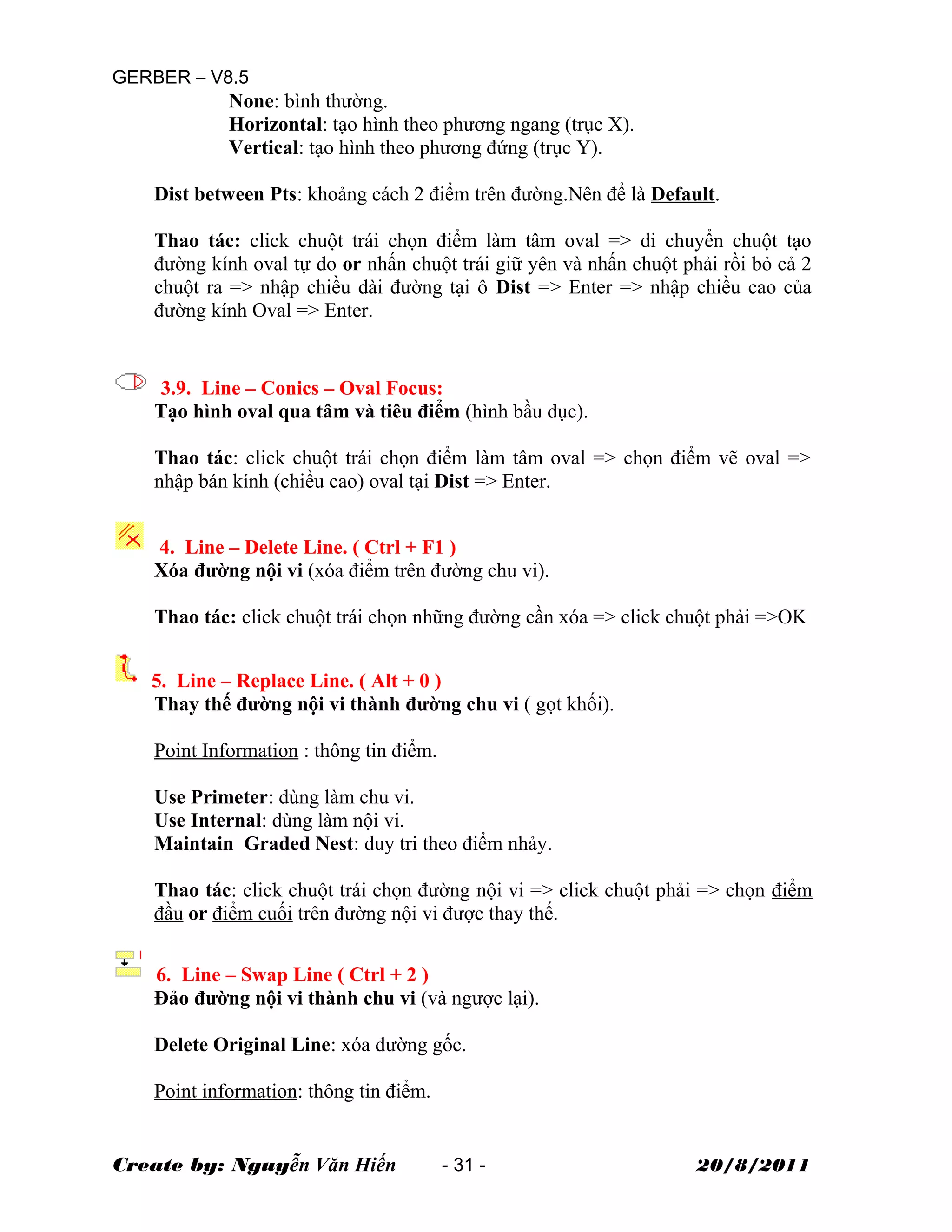 GERBER – V8.5
None: bình thường.
Horizontal: tạo hình theo phương ngang (trục X).
Vertical: tạo hình theo phương đứng (trục Y).
Dist between Pts: khoảng cách 2 điểm trên đường.Nên để là Default.
Thao tác: click chuột trái chọn điểm làm tâm oval => di chuyển chuột tạo
đường kính oval tự do or nhấn chuột trái giữ yên và nhấn chuột phải rồi bỏ cả 2
chuột ra => nhập chiều dài đường tại ô Dist => Enter => nhập chiều cao của
đường kính Oval => Enter.
3.9. Line – Conics – Oval Focus:
Tạo hình oval qua tâm và tiêu điểm (hình bầu dục).
Thao tác: click chuột trái chọn điểm làm tâm oval => chọn điểm vẽ oval =>
nhập bán kính (chiều cao) oval tại Dist => Enter.
4. Line – Delete Line. ( Ctrl + F1 )
Xóa đường nội vi (xóa điểm trên đường chu vi).
Thao tác: click chuột trái chọn những đường cần xóa => click chuột phải =>OK
5. Line – Replace Line. ( Alt + 0 )
Thay thế đường nội vi thành đường chu vi ( gọt khối).
Point Information : thông tin điểm.
Use Primeter: dùng làm chu vi.
Use Internal: dùng làm nội vi.
Maintain Graded Nest: duy tri theo điểm nhảy.
Thao tác: click chuột trái chọn đường nội vi => click chuột phải => chọn điểm
đầu or điểm cuối trên đường nội vi được thay thế.
6. Line – Swap Line ( Ctrl + 2 )
Đảo đường nội vi thành chu vi (và ngược lại).
Delete Original Line: xóa đường gốc.
Point information: thông tin điểm.
Create by: Nguyễn Văn Hiến - 31 - 20/8/2011
 