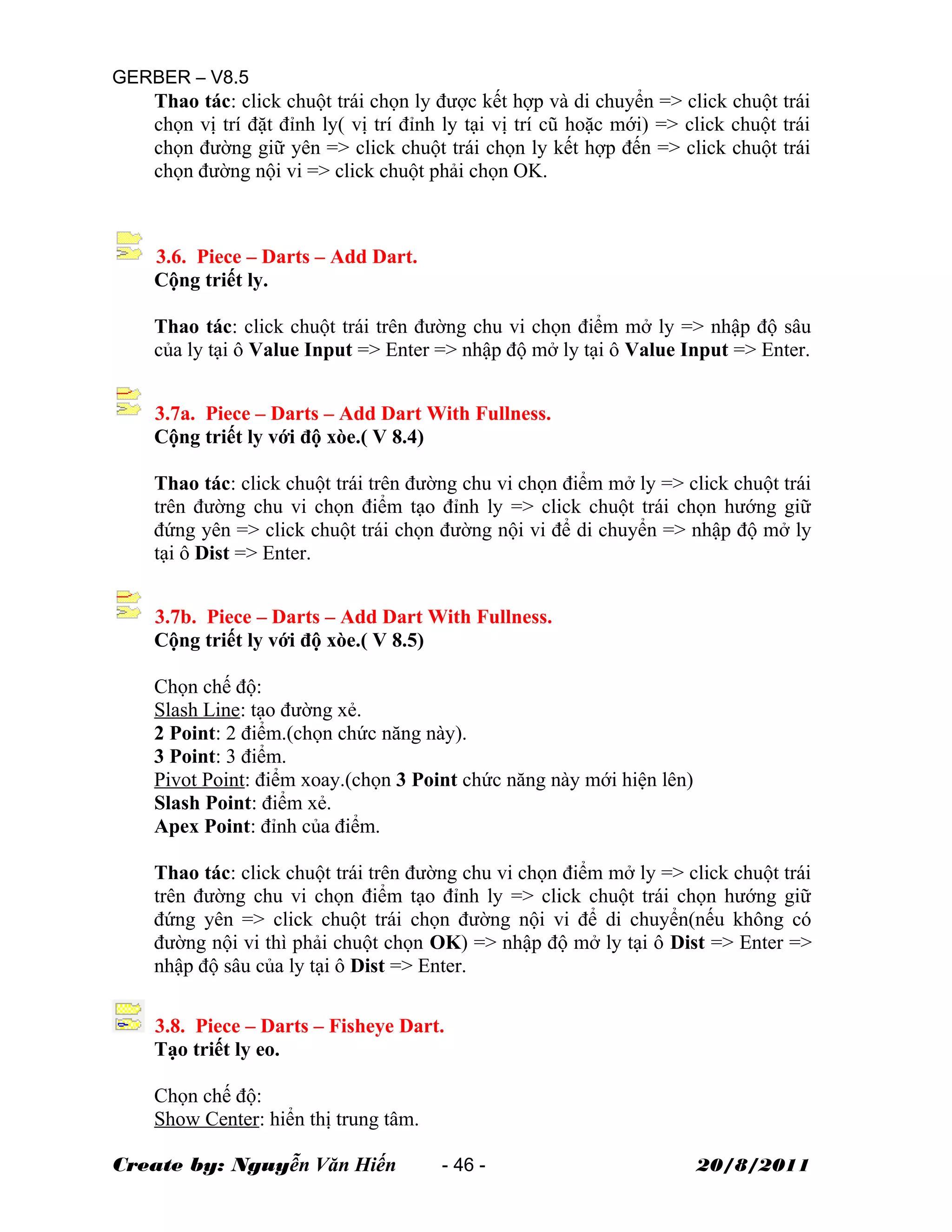 GERBER – V8.5
Thao tác: click chuột trái chọn ly được kết hợp và di chuyển => click chuột trái
chọn vị trí đặt đỉnh ly( vị trí đỉnh ly tại vị trí cũ hoặc mới) => click chuột trái
chọn đường giữ yên => click chuột trái chọn ly kết hợp đến => click chuột trái
chọn đường nội vi => click chuột phải chọn OK.
3.6. Piece – Darts – Add Dart.
Cộng triết ly.
Thao tác: click chuột trái trên đường chu vi chọn điểm mở ly => nhập độ sâu
của ly tại ô Value Input => Enter => nhập độ mở ly tại ô Value Input => Enter.
3.7a. Piece – Darts – Add Dart With Fullness.
Cộng triết ly với độ xòe.( V 8.4)
Thao tác: click chuột trái trên đường chu vi chọn điểm mở ly => click chuột trái
trên đường chu vi chọn điểm tạo đỉnh ly => click chuột trái chọn hướng giữ
đứng yên => click chuột trái chọn đường nội vi để di chuyển => nhập độ mở ly
tại ô Dist => Enter.
3.7b. Piece – Darts – Add Dart With Fullness.
Cộng triết ly với độ xòe.( V 8.5)
Chọn chế độ:
Slash Line: tạo đường xẻ.
2 Point: 2 điểm.(chọn chức năng này).
3 Point: 3 điểm.
Pivot Point: điểm xoay.(chọn 3 Point chức năng này mới hiện lên)
Slash Point: điểm xẻ.
Apex Point: đỉnh của điểm.
Thao tác: click chuột trái trên đường chu vi chọn điểm mở ly => click chuột trái
trên đường chu vi chọn điểm tạo đỉnh ly => click chuột trái chọn hướng giữ
đứng yên => click chuột trái chọn đường nội vi để di chuyển(nếu không có
đường nội vi thì phải chuột chọn OK) => nhập độ mở ly tại ô Dist => Enter =>
nhập độ sâu của ly tại ô Dist => Enter.
3.8. Piece – Darts – Fisheye Dart.
Tạo triết ly eo.
Chọn chế độ:
Show Center: hiển thị trung tâm.
Create by: Nguyễn Văn Hiến - 46 - 20/8/2011
 