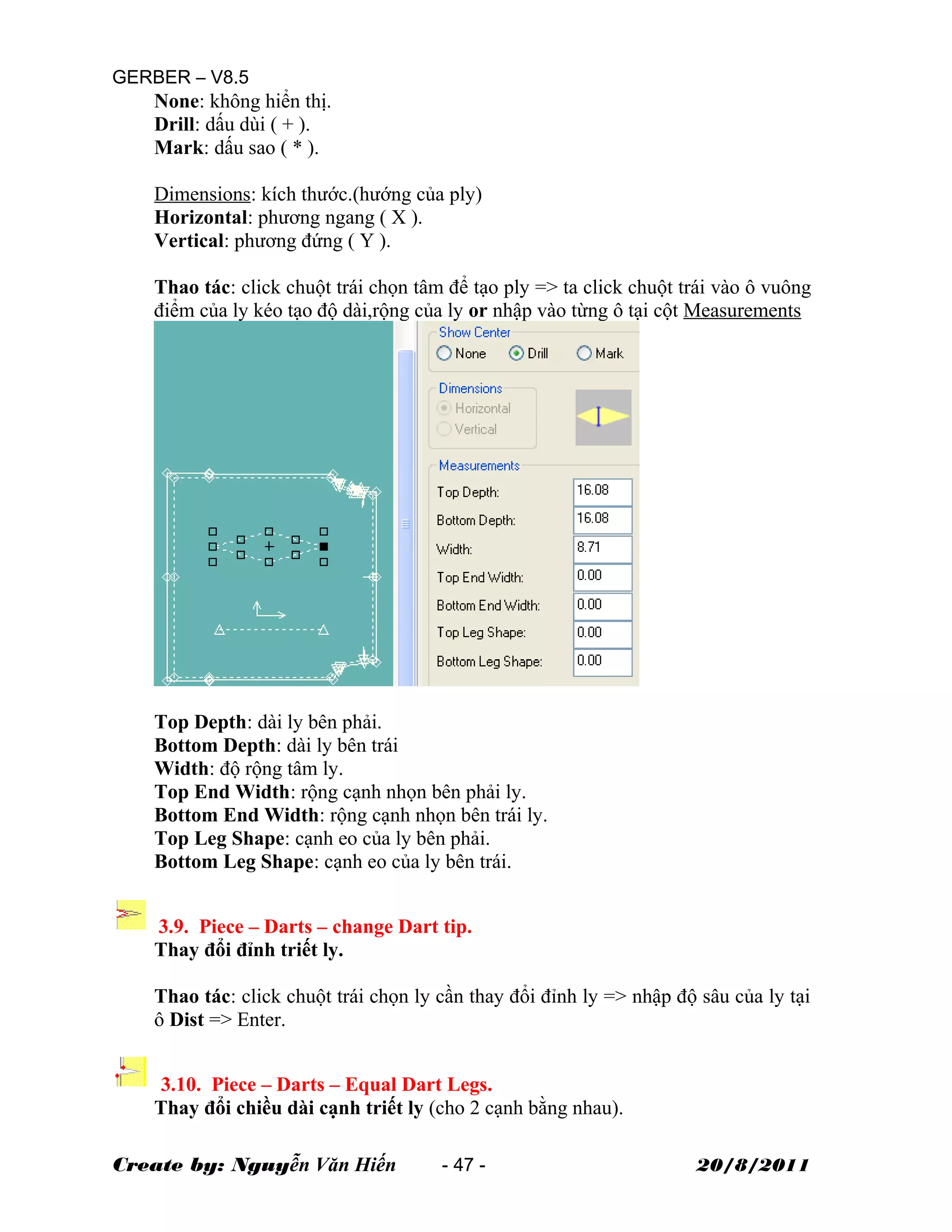 GERBER – V8.5
None: không hiển thị.
Drill: dấu dùi ( + ).
Mark: dấu sao ( * ).
Dimensions: kích thước.(hướng của ply)
Horizontal: phương ngang ( X ).
Vertical: phương đứng ( Y ).
Thao tác: click chuột trái chọn tâm để tạo ply => ta click chuột trái vào ô vuông
điểm của ly kéo tạo độ dài,rộng của ly or nhập vào từng ô tại cột Measurements
Top Depth: dài ly bên phải.
Bottom Depth: dài ly bên trái
Width: độ rộng tâm ly.
Top End Width: rộng cạnh nhọn bên phải ly.
Bottom End Width: rộng cạnh nhọn bên trái ly.
Top Leg Shape: cạnh eo của ly bên phải.
Bottom Leg Shape: cạnh eo của ly bên trái.
3.9. Piece – Darts – change Dart tip.
Thay đổi đỉnh triết ly.
Thao tác: click chuột trái chọn ly cần thay đổi đỉnh ly => nhập độ sâu của ly tại
ô Dist => Enter.
3.10. Piece – Darts – Equal Dart Legs.
Thay đổi chiều dài cạnh triết ly (cho 2 cạnh bằng nhau).
Create by: Nguyễn Văn Hiến - 47 - 20/8/2011
 