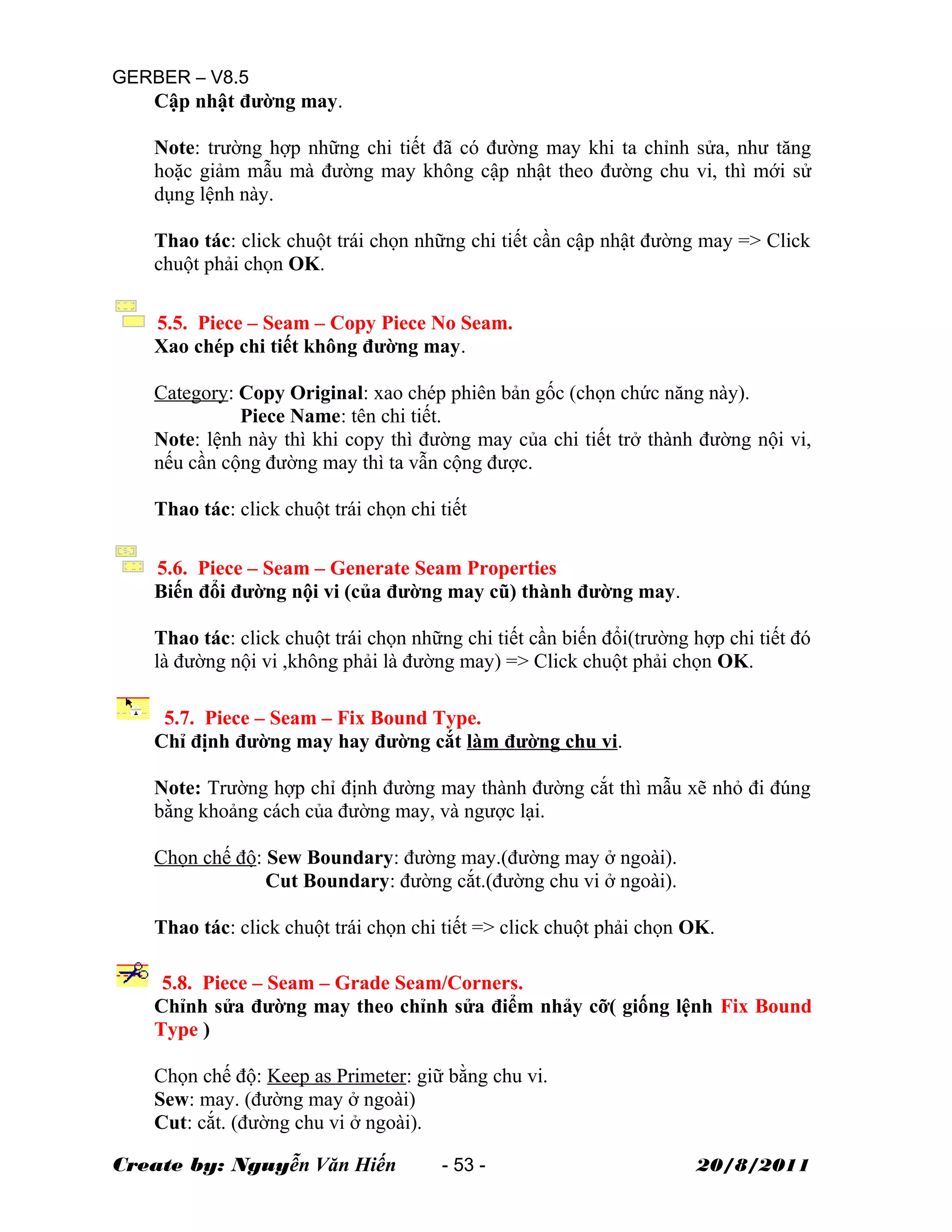 GERBER – V8.5
Cập nhật đường may.
Note: trường hợp những chi tiết đã có đường may khi ta chỉnh sửa, như tăng
hoặc giảm mẫu mà đường may không cập nhật theo đường chu vi, thì mới sử
dụng lệnh này.
Thao tác: click chuột trái chọn những chi tiết cần cập nhật đường may => Click
chuột phải chọn OK.
5.5. Piece – Seam – Copy Piece No Seam.
Xao chép chi tiết không đường may.
Category: Copy Original: xao chép phiên bản gốc (chọn chức năng này).
Piece Name: tên chi tiết.
Note: lệnh này thì khi copy thì đường may của chi tiết trở thành đường nội vi,
nếu cần cộng đường may thì ta vẫn cộng được.
Thao tác: click chuột trái chọn chi tiết
5.6. Piece – Seam – Generate Seam Properties
Biến đổi đường nội vi (của đường may cũ) thành đường may.
Thao tác: click chuột trái chọn những chi tiết cần biến đổi(trường hợp chi tiết đó
là đường nội vi ,không phải là đường may) => Click chuột phải chọn OK.
5.7. Piece – Seam – Fix Bound Type.
Chỉ định đường may hay đường cắt làm đường chu vi.
Note: Trường hợp chỉ định đường may thành đường cắt thì mẫu xẽ nhỏ đi đúng
bằng khoảng cách của đường may, và ngược lại.
Chọn chế độ: Sew Boundary: đường may.(đường may ở ngoài).
Cut Boundary: đường cắt.(đường chu vi ở ngoài).
Thao tác: click chuột trái chọn chi tiết => click chuột phải chọn OK.
5.8. Piece – Seam – Grade Seam/Corners.
Chỉnh sửa đường may theo chỉnh sửa điểm nhảy cỡ( giống lệnh Fix Bound
Type )
Chọn chế độ: Keep as Primeter: giữ bằng chu vi.
Sew: may. (đường may ở ngoài)
Cut: cắt. (đường chu vi ở ngoài).
Create by: Nguyễn Văn Hiến - 53 - 20/8/2011
 