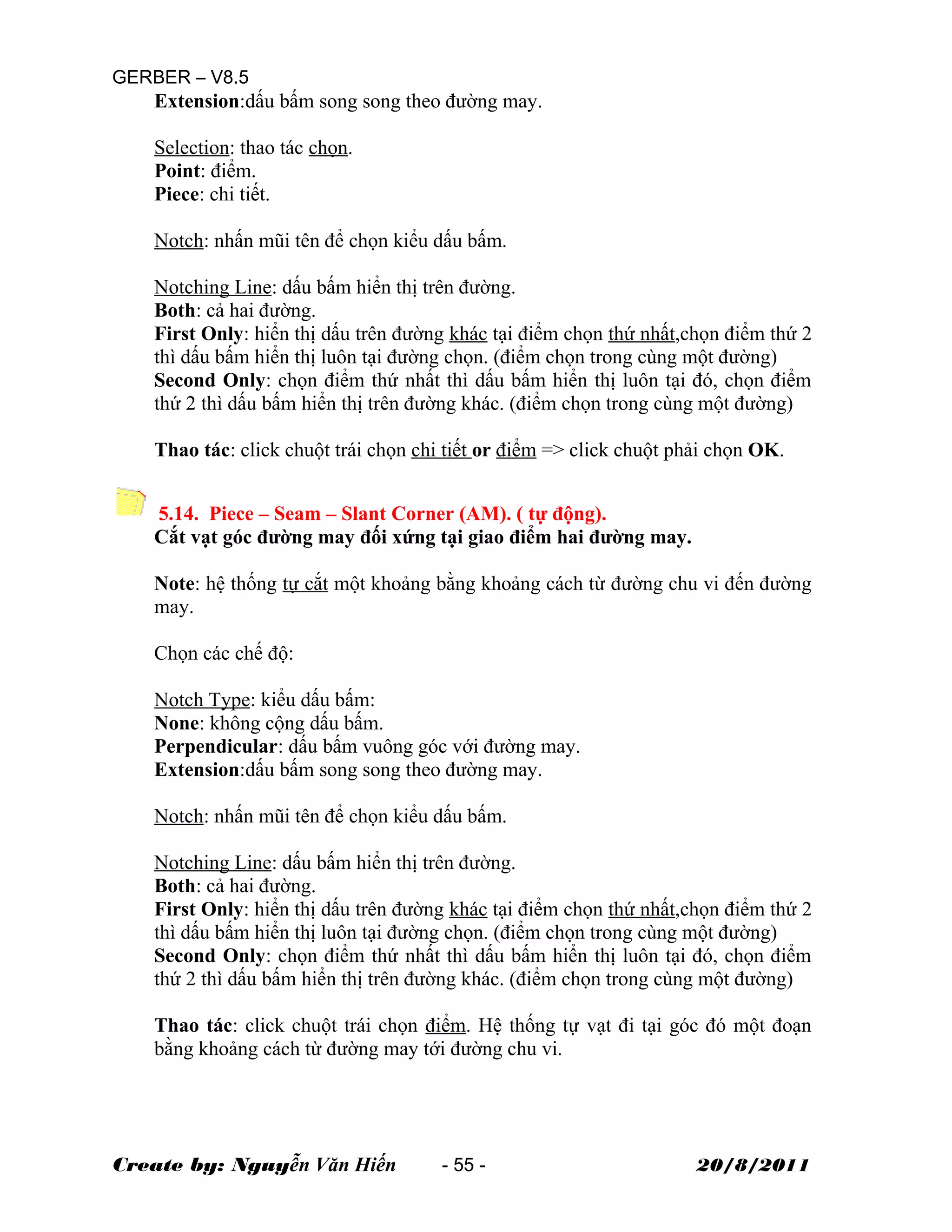 GERBER – V8.5
Extension:dấu bấm song song theo đường may.
Selection: thao tác chọn.
Point: điểm.
Piece: chi tiết.
Notch: nhấn mũi tên để chọn kiểu dấu bấm.
Notching Line: dấu bấm hiển thị trên đường.
Both: cả hai đường.
First Only: hiển thị dấu trên đường khác tại điểm chọn thứ nhất,chọn điểm thứ 2
thì dấu bấm hiển thị luôn tại đường chọn. (điểm chọn trong cùng một đường)
Second Only: chọn điểm thứ nhất thì dấu bấm hiển thị luôn tại đó, chọn điểm
thứ 2 thì dấu bấm hiển thị trên đường khác. (điểm chọn trong cùng một đường)
Thao tác: click chuột trái chọn chi tiết or điểm => click chuột phải chọn OK.
5.14. Piece – Seam – Slant Corner (AM). ( tự động).
Cắt vạt góc đường may đối xứng tại giao điểm hai đường may.
Note: hệ thống tự cắt một khoảng bằng khoảng cách từ đường chu vi đến đường
may.
Chọn các chế độ:
Notch Type: kiểu dấu bấm:
None: không cộng dấu bấm.
Perpendicular: dấu bấm vuông góc với đường may.
Extension:dấu bấm song song theo đường may.
Notch: nhấn mũi tên để chọn kiểu dấu bấm.
Notching Line: dấu bấm hiển thị trên đường.
Both: cả hai đường.
First Only: hiển thị dấu trên đường khác tại điểm chọn thứ nhất,chọn điểm thứ 2
thì dấu bấm hiển thị luôn tại đường chọn. (điểm chọn trong cùng một đường)
Second Only: chọn điểm thứ nhất thì dấu bấm hiển thị luôn tại đó, chọn điểm
thứ 2 thì dấu bấm hiển thị trên đường khác. (điểm chọn trong cùng một đường)
Thao tác: click chuột trái chọn điểm. Hệ thống tự vạt đi tại góc đó một đoạn
bằng khoảng cách từ đường may tới đường chu vi.
Create by: Nguyễn Văn Hiến - 55 - 20/8/2011
 