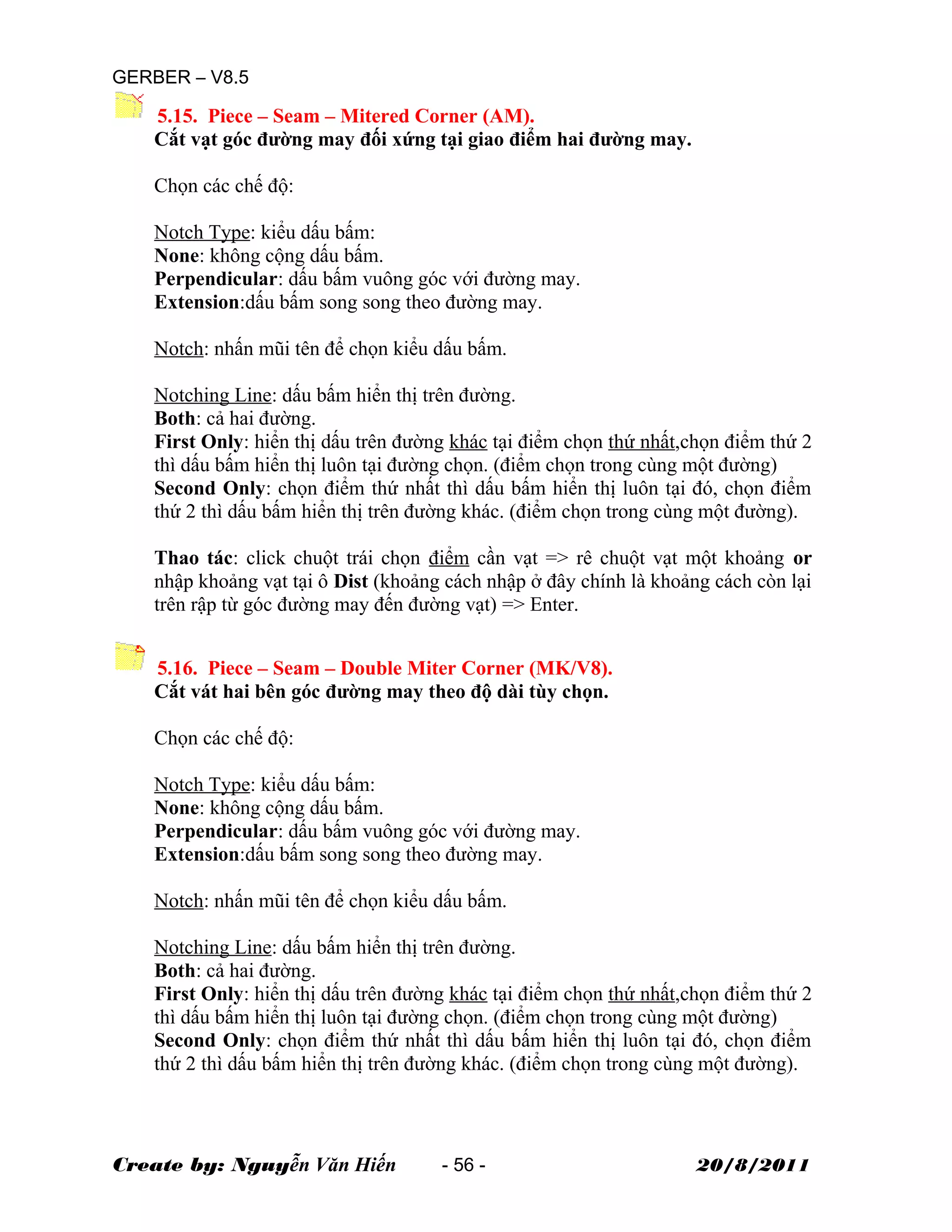 GERBER – V8.5
5.15. Piece – Seam – Mitered Corner (AM).
Cắt vạt góc đường may đối xứng tại giao điểm hai đường may.
Chọn các chế độ:
Notch Type: kiểu dấu bấm:
None: không cộng dấu bấm.
Perpendicular: dấu bấm vuông góc với đường may.
Extension:dấu bấm song song theo đường may.
Notch: nhấn mũi tên để chọn kiểu dấu bấm.
Notching Line: dấu bấm hiển thị trên đường.
Both: cả hai đường.
First Only: hiển thị dấu trên đường khác tại điểm chọn thứ nhất,chọn điểm thứ 2
thì dấu bấm hiển thị luôn tại đường chọn. (điểm chọn trong cùng một đường)
Second Only: chọn điểm thứ nhất thì dấu bấm hiển thị luôn tại đó, chọn điểm
thứ 2 thì dấu bấm hiển thị trên đường khác. (điểm chọn trong cùng một đường).
Thao tác: click chuột trái chọn điểm cần vạt => rê chuột vạt một khoảng or
nhập khoảng vạt tại ô Dist (khoảng cách nhập ở đây chính là khoảng cách còn lại
trên rập từ góc đường may đến đường vạt) => Enter.
5.16. Piece – Seam – Double Miter Corner (MK/V8).
Cắt vát hai bên góc đường may theo độ dài tùy chọn.
Chọn các chế độ:
Notch Type: kiểu dấu bấm:
None: không cộng dấu bấm.
Perpendicular: dấu bấm vuông góc với đường may.
Extension:dấu bấm song song theo đường may.
Notch: nhấn mũi tên để chọn kiểu dấu bấm.
Notching Line: dấu bấm hiển thị trên đường.
Both: cả hai đường.
First Only: hiển thị dấu trên đường khác tại điểm chọn thứ nhất,chọn điểm thứ 2
thì dấu bấm hiển thị luôn tại đường chọn. (điểm chọn trong cùng một đường)
Second Only: chọn điểm thứ nhất thì dấu bấm hiển thị luôn tại đó, chọn điểm
thứ 2 thì dấu bấm hiển thị trên đường khác. (điểm chọn trong cùng một đường).
Create by: Nguyễn Văn Hiến - 56 - 20/8/2011
 