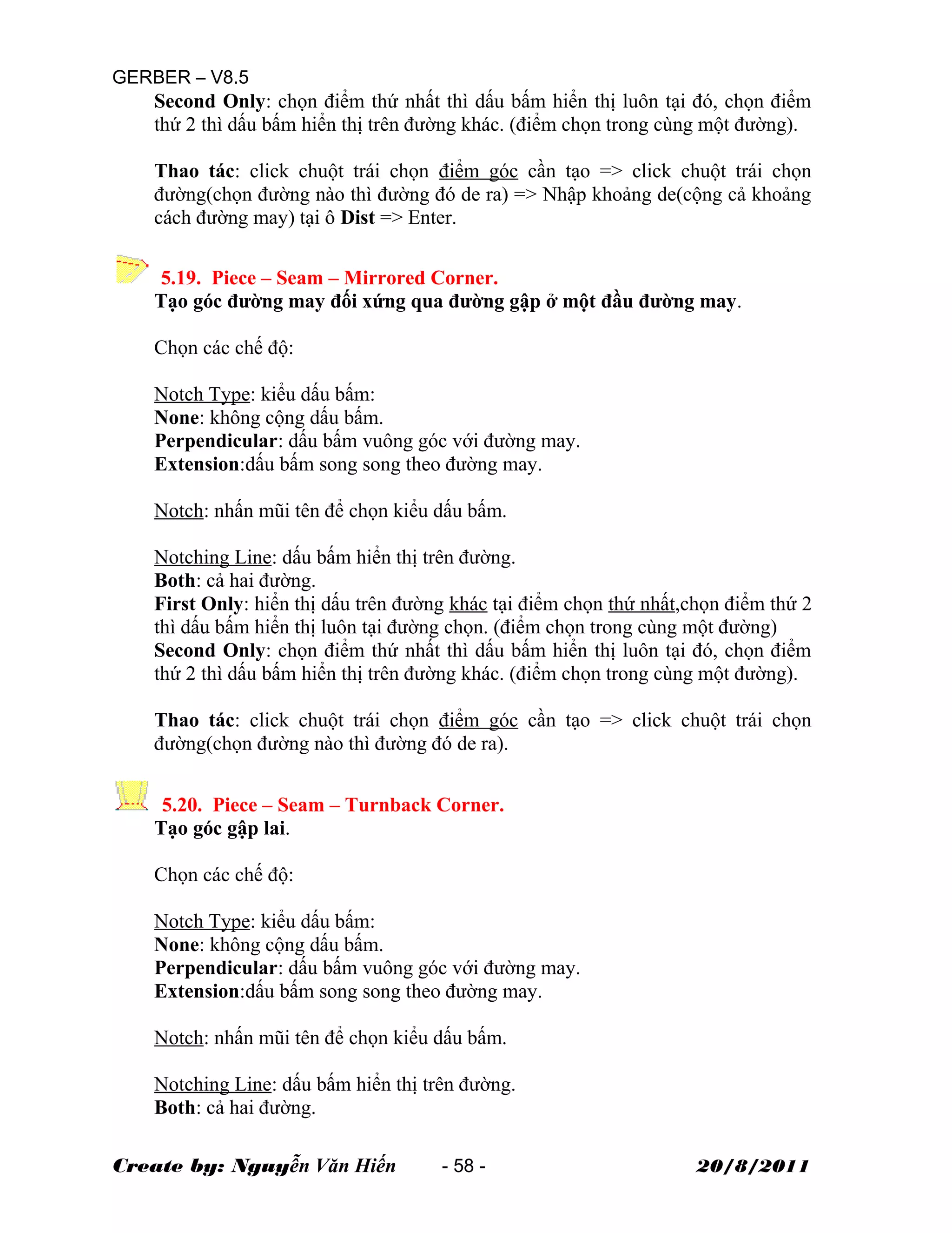 GERBER – V8.5
Second Only: chọn điểm thứ nhất thì dấu bấm hiển thị luôn tại đó, chọn điểm
thứ 2 thì dấu bấm hiển thị trên đường khác. (điểm chọn trong cùng một đường).
Thao tác: click chuột trái chọn điểm góc cần tạo => click chuột trái chọn
đường(chọn đường nào thì đường đó de ra) => Nhập khoảng de(cộng cả khoảng
cách đường may) tại ô Dist => Enter.
5.19. Piece – Seam – Mirrored Corner.
Tạo góc đường may đối xứng qua đường gập ở một đầu đường may.
Chọn các chế độ:
Notch Type: kiểu dấu bấm:
None: không cộng dấu bấm.
Perpendicular: dấu bấm vuông góc với đường may.
Extension:dấu bấm song song theo đường may.
Notch: nhấn mũi tên để chọn kiểu dấu bấm.
Notching Line: dấu bấm hiển thị trên đường.
Both: cả hai đường.
First Only: hiển thị dấu trên đường khác tại điểm chọn thứ nhất,chọn điểm thứ 2
thì dấu bấm hiển thị luôn tại đường chọn. (điểm chọn trong cùng một đường)
Second Only: chọn điểm thứ nhất thì dấu bấm hiển thị luôn tại đó, chọn điểm
thứ 2 thì dấu bấm hiển thị trên đường khác. (điểm chọn trong cùng một đường).
Thao tác: click chuột trái chọn điểm góc cần tạo => click chuột trái chọn
đường(chọn đường nào thì đường đó de ra).
5.20. Piece – Seam – Turnback Corner.
Tạo góc gập lai.
Chọn các chế độ:
Notch Type: kiểu dấu bấm:
None: không cộng dấu bấm.
Perpendicular: dấu bấm vuông góc với đường may.
Extension:dấu bấm song song theo đường may.
Notch: nhấn mũi tên để chọn kiểu dấu bấm.
Notching Line: dấu bấm hiển thị trên đường.
Both: cả hai đường.
Create by: Nguyễn Văn Hiến - 58 - 20/8/2011
 