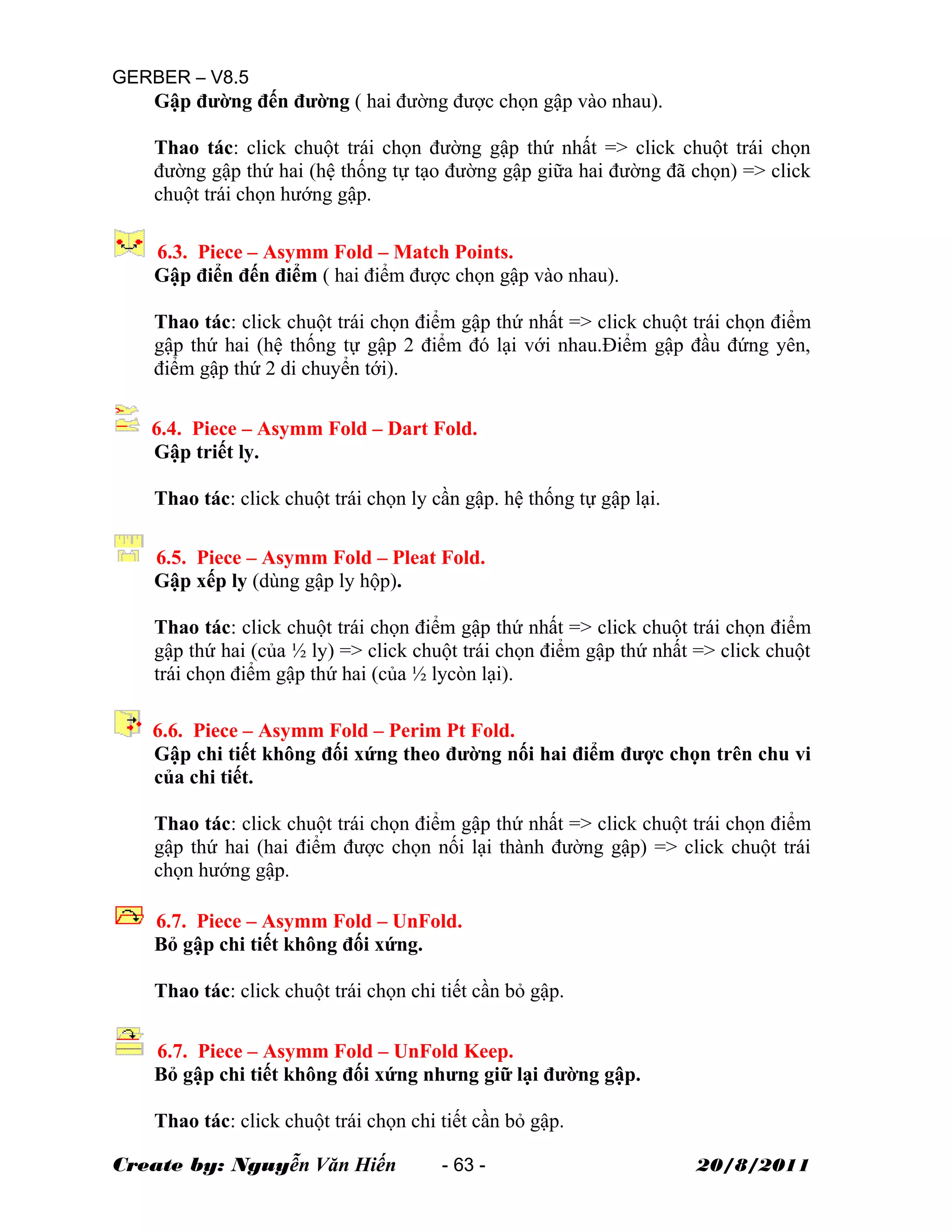 GERBER – V8.5
Gập đường đến đường ( hai đường được chọn gập vào nhau).
Thao tác: click chuột trái chọn đường gập thứ nhất => click chuột trái chọn
đường gập thứ hai (hệ thống tự tạo đường gập giữa hai đường đã chọn) => click
chuột trái chọn hướng gập.
6.3. Piece – Asymm Fold – Match Points.
Gập điển đến điểm ( hai điểm được chọn gập vào nhau).
Thao tác: click chuột trái chọn điểm gập thứ nhất => click chuột trái chọn điểm
gập thứ hai (hệ thống tự gập 2 điểm đó lại với nhau.Điểm gập đầu đứng yên,
điểm gập thứ 2 di chuyển tới).
6.4. Piece – Asymm Fold – Dart Fold.
Gập triết ly.
Thao tác: click chuột trái chọn ly cần gập. hệ thống tự gập lại.
6.5. Piece – Asymm Fold – Pleat Fold.
Gập xếp ly (dùng gập ly hộp).
Thao tác: click chuột trái chọn điểm gập thứ nhất => click chuột trái chọn điểm
gập thứ hai (của ½ ly) => click chuột trái chọn điểm gập thứ nhất => click chuột
trái chọn điểm gập thứ hai (của ½ lycòn lại).
6.6. Piece – Asymm Fold – Perim Pt Fold.
Gập chi tiết không đối xứng theo đường nối hai điểm được chọn trên chu vi
của chi tiết.
Thao tác: click chuột trái chọn điểm gập thứ nhất => click chuột trái chọn điểm
gập thứ hai (hai điểm được chọn nối lại thành đường gập) => click chuột trái
chọn hướng gập.
6.7. Piece – Asymm Fold – UnFold.
Bỏ gập chi tiết không đối xứng.
Thao tác: click chuột trái chọn chi tiết cần bỏ gập.
6.7. Piece – Asymm Fold – UnFold Keep.
Bỏ gập chi tiết không đối xứng nhưng giữ lại đường gập.
Thao tác: click chuột trái chọn chi tiết cần bỏ gập.
Create by: Nguyễn Văn Hiến - 63 - 20/8/2011
 