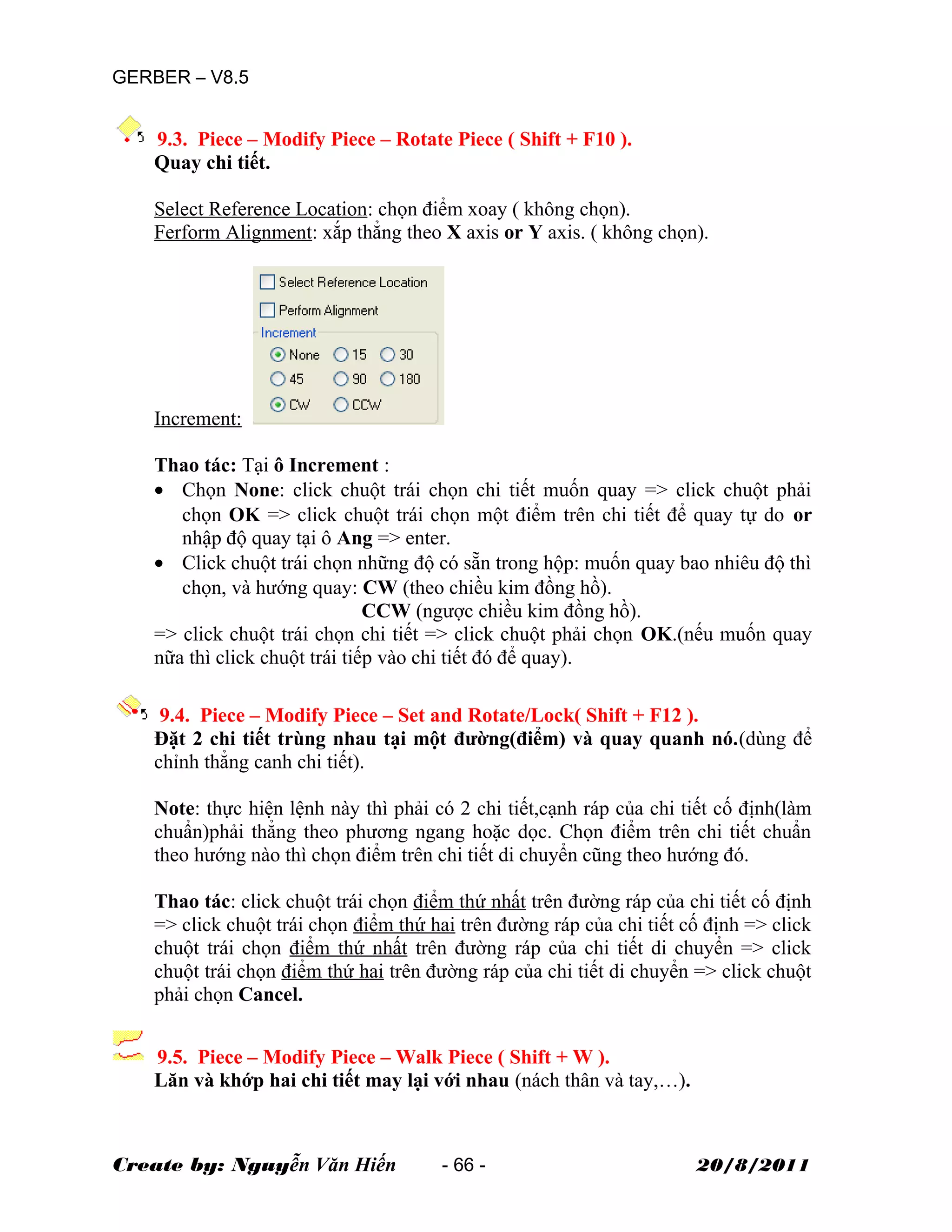 GERBER – V8.5
9.3. Piece – Modify Piece – Rotate Piece ( Shift + F10 ).
Quay chi tiết.
Select Reference Location: chọn điểm xoay ( không chọn).
Ferform Alignment: xắp thẳng theo X axis or Y axis. ( không chọn).
Increment:
Thao tác: Tại ô Increment :
• Chọn None: click chuột trái chọn chi tiết muốn quay => click chuột phải
chọn OK => click chuột trái chọn một điểm trên chi tiết để quay tự do or
nhập độ quay tại ô Ang => enter.
• Click chuột trái chọn những độ có sẵn trong hộp: muốn quay bao nhiêu độ thì
chọn, và hướng quay: CW (theo chiều kim đồng hồ).
CCW (ngược chiều kim đồng hồ).
=> click chuột trái chọn chi tiết => click chuột phải chọn OK.(nếu muốn quay
nữa thì click chuột trái tiếp vào chi tiết đó để quay).
9.4. Piece – Modify Piece – Set and Rotate/Lock( Shift + F12 ).
Đặt 2 chi tiết trùng nhau tại một đường(điểm) và quay quanh nó.(dùng để
chỉnh thẳng canh chi tiết).
Note: thực hiện lệnh này thì phải có 2 chi tiết,cạnh ráp của chi tiết cố định(làm
chuẩn)phải thẳng theo phương ngang hoặc dọc. Chọn điểm trên chi tiết chuẩn
theo hướng nào thì chọn điểm trên chi tiết di chuyển cũng theo hướng đó.
Thao tác: click chuột trái chọn điểm thứ nhất trên đường ráp của chi tiết cố định
=> click chuột trái chọn điểm thứ hai trên đường ráp của chi tiết cố định => click
chuột trái chọn điểm thứ nhất trên đường ráp của chi tiết di chuyển => click
chuột trái chọn điểm thứ hai trên đường ráp của chi tiết di chuyển => click chuột
phải chọn Cancel.
9.5. Piece – Modify Piece – Walk Piece ( Shift + W ).
Lăn và khớp hai chi tiết may lại với nhau (nách thân và tay,…).
Create by: Nguyễn Văn Hiến - 66 - 20/8/2011
 