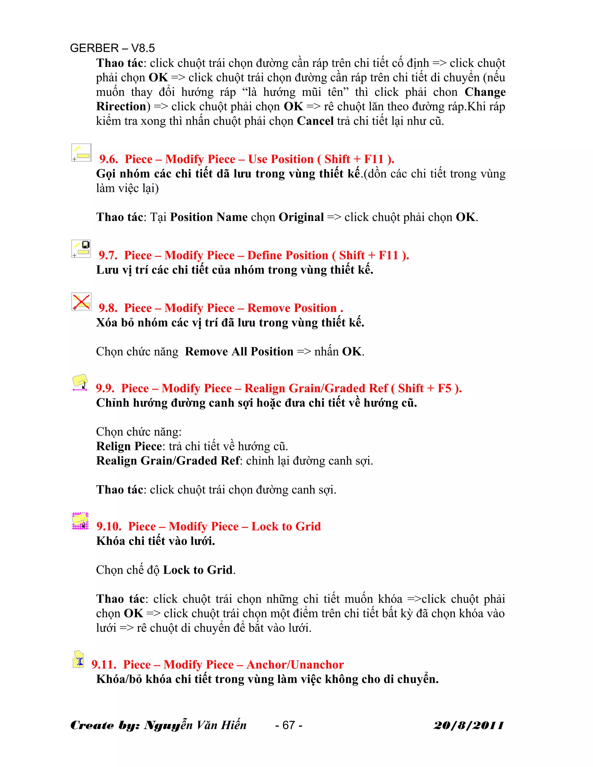 GERBER – V8.5
Thao tác: click chuột trái chọn đường cần ráp trên chi tiết cố định => click chuột
phải chọn OK => click chuột trái chọn đường cần ráp trên chi tiết di chuyển (nếu
muốn thay đổi hướng ráp “là hướng mũi tên” thì click phải chon Change
Rirection) => click chuột phải chọn OK => rê chuột lăn theo đường ráp.Khi ráp
kiểm tra xong thì nhấn chuột phải chọn Cancel trả chi tiết lại như cũ.
9.6. Piece – Modify Piece – Use Position ( Shift + F11 ).
Gọi nhóm các chi tiết dã lưu trong vùng thiết kế.(dồn các chi tiết trong vùng
làm việc lại)
Thao tác: Tại Position Name chọn Original => click chuột phải chọn OK.
9.7. Piece – Modify Piece – Define Position ( Shift + F11 ).
Lưu vị trí các chi tiết của nhóm trong vùng thiết kế.
9.8. Piece – Modify Piece – Remove Position .
Xóa bỏ nhóm các vị trí đã lưu trong vùng thiết kế.
Chọn chức năng Remove All Position => nhấn OK.
9.9. Piece – Modify Piece – Realign Grain/Graded Ref ( Shift + F5 ).
Chỉnh hướng đường canh sợi hoặc đưa chi tiết về hướng cũ.
Chọn chức năng:
Relign Piece: trả chi tiết về hướng cũ.
Realign Grain/Graded Ref: chỉnh lại đường canh sợi.
Thao tác: click chuột trái chọn đường canh sợi.
9.10. Piece – Modify Piece – Lock to Grid
Khóa chi tiết vào lưới.
Chọn chế độ Lock to Grid.
Thao tác: click chuột trái chọn những chi tiết muốn khóa =>click chuột phải
chọn OK => click chuột trái chọn một điểm trên chi tiết bất kỳ đã chọn khóa vào
lưới => rê chuột di chuyển để bắt vào lưới.
9.11. Piece – Modify Piece – Anchor/Unanchor
Khóa/bỏ khóa chi tiết trong vùng làm việc không cho di chuyển.
Create by: Nguyễn Văn Hiến - 67 - 20/8/2011
 