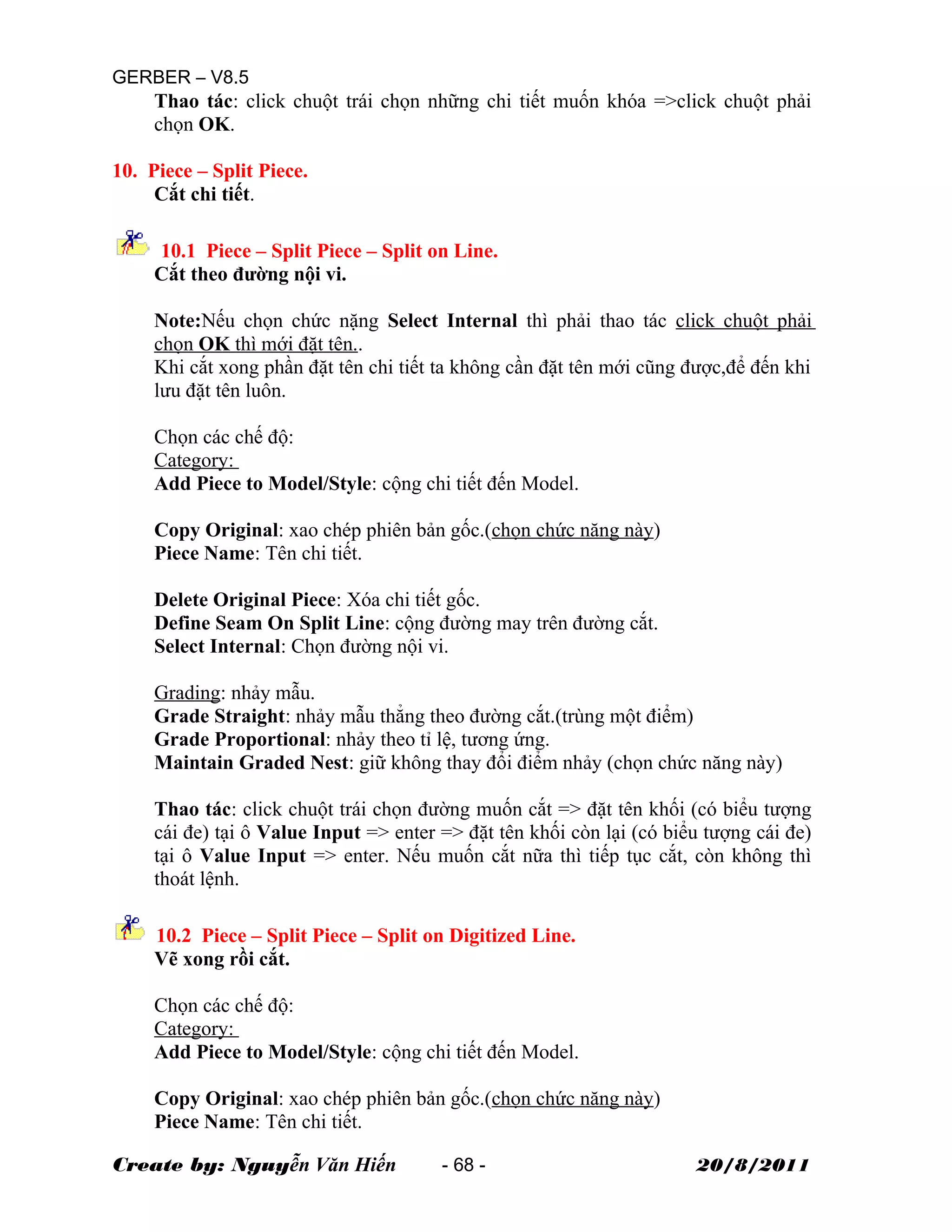 GERBER – V8.5
Thao tác: click chuột trái chọn những chi tiết muốn khóa =>click chuột phải
chọn OK.
10. Piece – Split Piece.
Cắt chi tiết.
10.1 Piece – Split Piece – Split on Line.
Cắt theo đường nội vi.
Note:Nếu chọn chức nặng Select Internal thì phải thao tác click chuột phải
chọn OK thì mới đặt tên..
Khi cắt xong phần đặt tên chi tiết ta không cần đặt tên mới cũng được,để đến khi
lưu đặt tên luôn.
Chọn các chế độ:
Category:
Add Piece to Model/Style: cộng chi tiết đến Model.
Copy Original: xao chép phiên bản gốc.(chọn chức năng này)
Piece Name: Tên chi tiết.
Delete Original Piece: Xóa chi tiết gốc.
Define Seam On Split Line: cộng đường may trên đường cắt.
Select Internal: Chọn đường nội vi.
Grading: nhảy mẫu.
Grade Straight: nhảy mẫu thẳng theo đường cắt.(trùng một điểm)
Grade Proportional: nhảy theo tỉ lệ, tương ứng.
Maintain Graded Nest: giữ không thay đổi điểm nhảy (chọn chức năng này)
Thao tác: click chuột trái chọn đường muốn cắt => đặt tên khối (có biểu tượng
cái đe) tại ô Value Input => enter => đặt tên khối còn lại (có biểu tượng cái đe)
tại ô Value Input => enter. Nếu muốn cắt nữa thì tiếp tục cắt, còn không thì
thoát lệnh.
10.2 Piece – Split Piece – Split on Digitized Line.
Vẽ xong rồi cắt.
Chọn các chế độ:
Category:
Add Piece to Model/Style: cộng chi tiết đến Model.
Copy Original: xao chép phiên bản gốc.(chọn chức năng này)
Piece Name: Tên chi tiết.
Create by: Nguyễn Văn Hiến - 68 - 20/8/2011
 