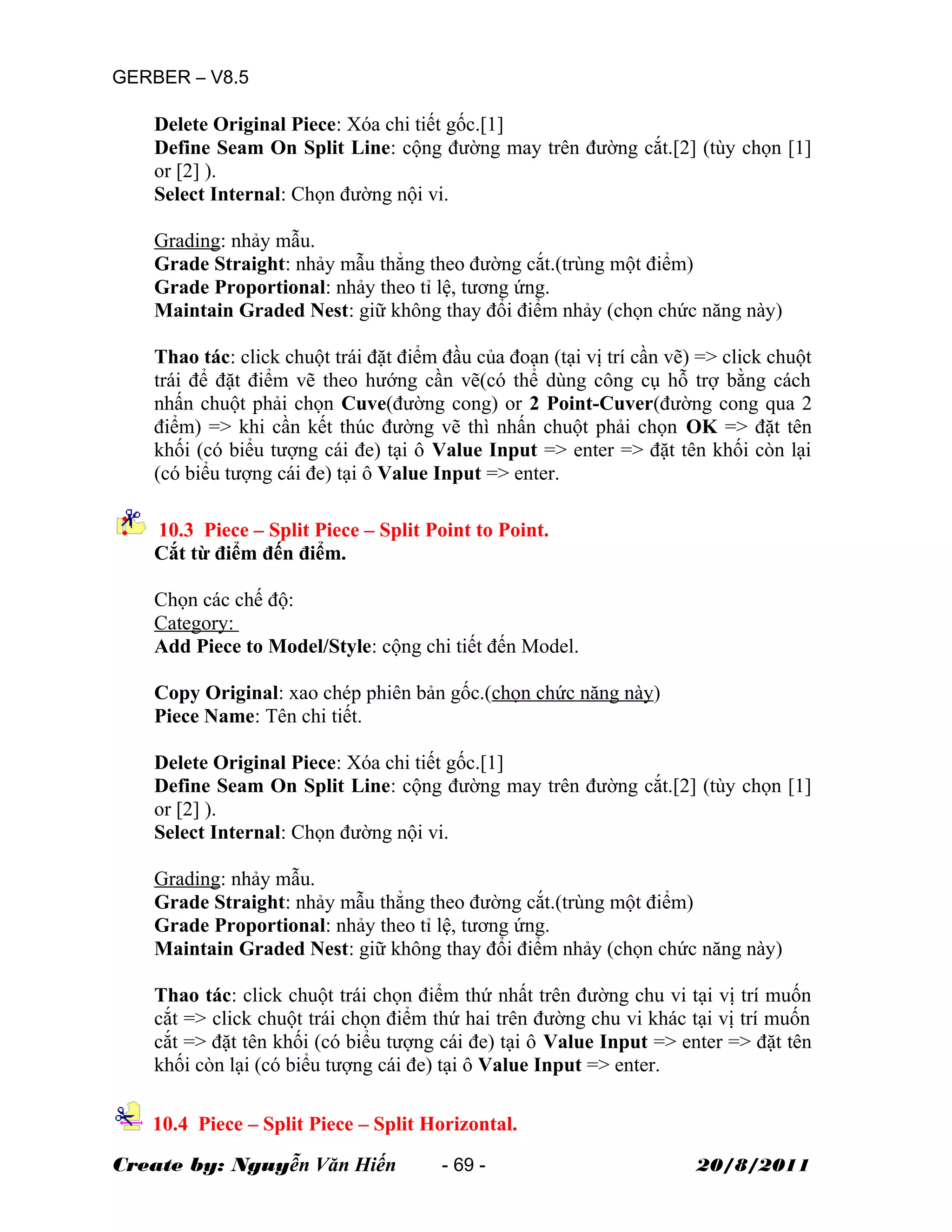 GERBER – V8.5
Delete Original Piece: Xóa chi tiết gốc.[1]
Define Seam On Split Line: cộng đường may trên đường cắt.[2] (tùy chọn [1]
or [2] ).
Select Internal: Chọn đường nội vi.
Grading: nhảy mẫu.
Grade Straight: nhảy mẫu thẳng theo đường cắt.(trùng một điểm)
Grade Proportional: nhảy theo tỉ lệ, tương ứng.
Maintain Graded Nest: giữ không thay đổi điểm nhảy (chọn chức năng này)
Thao tác: click chuột trái đặt điểm đầu của đoạn (tại vị trí cần vẽ) => click chuột
trái để đặt điểm vẽ theo hướng cần vẽ(có thể dùng công cụ hỗ trợ bằng cách
nhấn chuột phải chọn Cuve(đường cong) or 2 Point-Cuver(đường cong qua 2
điểm) => khi cần kết thúc đường vẽ thì nhấn chuột phải chọn OK => đặt tên
khối (có biểu tượng cái đe) tại ô Value Input => enter => đặt tên khối còn lại
(có biểu tượng cái đe) tại ô Value Input => enter.
10.3 Piece – Split Piece – Split Point to Point.
Cắt từ điểm đến điểm.
Chọn các chế độ:
Category:
Add Piece to Model/Style: cộng chi tiết đến Model.
Copy Original: xao chép phiên bản gốc.(chọn chức năng này)
Piece Name: Tên chi tiết.
Delete Original Piece: Xóa chi tiết gốc.[1]
Define Seam On Split Line: cộng đường may trên đường cắt.[2] (tùy chọn [1]
or [2] ).
Select Internal: Chọn đường nội vi.
Grading: nhảy mẫu.
Grade Straight: nhảy mẫu thẳng theo đường cắt.(trùng một điểm)
Grade Proportional: nhảy theo tỉ lệ, tương ứng.
Maintain Graded Nest: giữ không thay đổi điểm nhảy (chọn chức năng này)
Thao tác: click chuột trái chọn điểm thứ nhất trên đường chu vi tại vị trí muốn
cắt => click chuột trái chọn điểm thứ hai trên đường chu vi khác tại vị trí muốn
cắt => đặt tên khối (có biểu tượng cái đe) tại ô Value Input => enter => đặt tên
khối còn lại (có biểu tượng cái đe) tại ô Value Input => enter.
10.4 Piece – Split Piece – Split Horizontal.
Create by: Nguyễn Văn Hiến - 69 - 20/8/2011
 