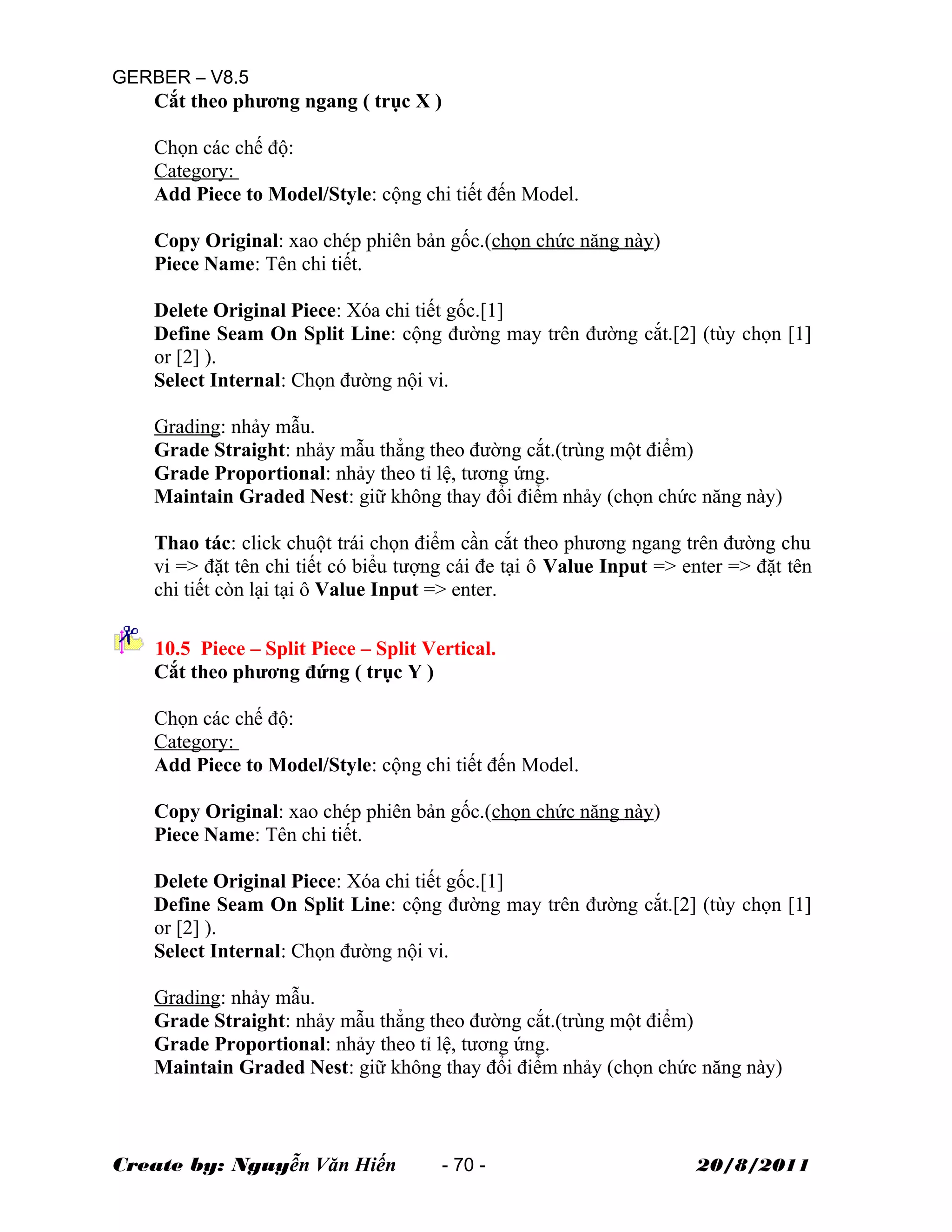 GERBER – V8.5
Cắt theo phương ngang ( trục X )
Chọn các chế độ:
Category:
Add Piece to Model/Style: cộng chi tiết đến Model.
Copy Original: xao chép phiên bản gốc.(chọn chức năng này)
Piece Name: Tên chi tiết.
Delete Original Piece: Xóa chi tiết gốc.[1]
Define Seam On Split Line: cộng đường may trên đường cắt.[2] (tùy chọn [1]
or [2] ).
Select Internal: Chọn đường nội vi.
Grading: nhảy mẫu.
Grade Straight: nhảy mẫu thẳng theo đường cắt.(trùng một điểm)
Grade Proportional: nhảy theo tỉ lệ, tương ứng.
Maintain Graded Nest: giữ không thay đổi điểm nhảy (chọn chức năng này)
Thao tác: click chuột trái chọn điểm cần cắt theo phương ngang trên đường chu
vi => đặt tên chi tiết có biểu tượng cái đe tại ô Value Input => enter => đặt tên
chi tiết còn lại tại ô Value Input => enter.
10.5 Piece – Split Piece – Split Vertical.
Cắt theo phương đứng ( trục Y )
Chọn các chế độ:
Category:
Add Piece to Model/Style: cộng chi tiết đến Model.
Copy Original: xao chép phiên bản gốc.(chọn chức năng này)
Piece Name: Tên chi tiết.
Delete Original Piece: Xóa chi tiết gốc.[1]
Define Seam On Split Line: cộng đường may trên đường cắt.[2] (tùy chọn [1]
or [2] ).
Select Internal: Chọn đường nội vi.
Grading: nhảy mẫu.
Grade Straight: nhảy mẫu thẳng theo đường cắt.(trùng một điểm)
Grade Proportional: nhảy theo tỉ lệ, tương ứng.
Maintain Graded Nest: giữ không thay đổi điểm nhảy (chọn chức năng này)
Create by: Nguyễn Văn Hiến - 70 - 20/8/2011
 