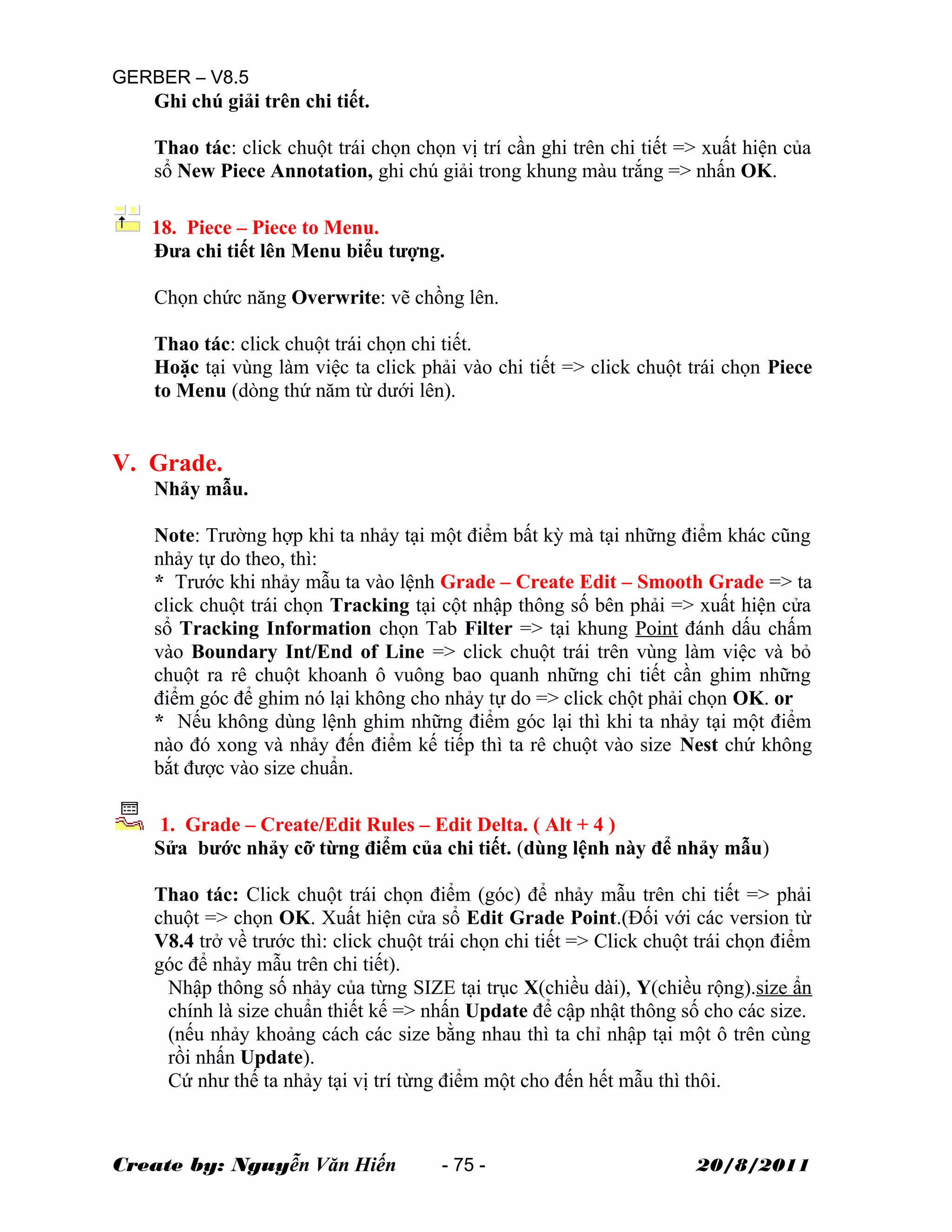 GERBER – V8.5
Ghi chú giải trên chi tiết.
Thao tác: click chuột trái chọn chọn vị trí cần ghi trên chi tiết => xuất hiện của
sổ New Piece Annotation, ghi chú giải trong khung màu trắng => nhấn OK.
18. Piece – Piece to Menu.
Đưa chi tiết lên Menu biểu tượng.
Chọn chức năng Overwrite: vẽ chồng lên.
Thao tác: click chuột trái chọn chi tiết.
Hoặc tại vùng làm việc ta click phải vào chi tiết => click chuột trái chọn Piece
to Menu (dòng thứ năm từ dưới lên).
V. Grade.
Nhảy mẫu.
Note: Trường hợp khi ta nhảy tại một điểm bất kỳ mà tại những điểm khác cũng
nhảy tự do theo, thì:
* Trước khi nhảy mẫu ta vào lệnh Grade – Create Edit – Smooth Grade => ta
click chuột trái chọn Tracking tại cột nhập thông số bên phải => xuất hiện cửa
sổ Tracking Information chọn Tab Filter => tại khung Point đánh dấu chấm
vào Boundary Int/End of Line => click chuột trái trên vùng làm việc và bỏ
chuột ra rê chuột khoanh ô vuông bao quanh những chi tiết cần ghim những
điểm góc để ghim nó lại không cho nhảy tự do => click chột phải chọn OK. or
* Nếu không dùng lệnh ghim những điểm góc lại thì khi ta nhảy tại một điểm
nào đó xong và nhảy đến điểm kế tiếp thì ta rê chuột vào size Nest chứ không
bắt được vào size chuẩn.
1. Grade – Create/Edit Rules – Edit Delta. ( Alt + 4 )
Sửa bước nhảy cỡ từng điểm của chi tiết. (dùng lệnh này để nhảy mẫu)
Thao tác: Click chuột trái chọn điểm (góc) để nhảy mẫu trên chi tiết => phải
chuột => chọn OK. Xuất hiện cửa sổ Edit Grade Point.(Đối với các version từ
V8.4 trở về trước thì: click chuột trái chọn chi tiết => Click chuột trái chọn điểm
góc để nhảy mẫu trên chi tiết).
Nhập thông số nhảy của từng SIZE tại trục X(chiều dài), Y(chiều rộng).size ẩn
chính là size chuẩn thiết kế => nhấn Update để cập nhật thông số cho các size.
(nếu nhảy khoảng cách các size bằng nhau thì ta chỉ nhập tại một ô trên cùng
rồi nhấn Update).
Cứ như thế ta nhảy tại vị trí từng điểm một cho đến hết mẫu thì thôi.
Create by: Nguyễn Văn Hiến - 75 - 20/8/2011
 