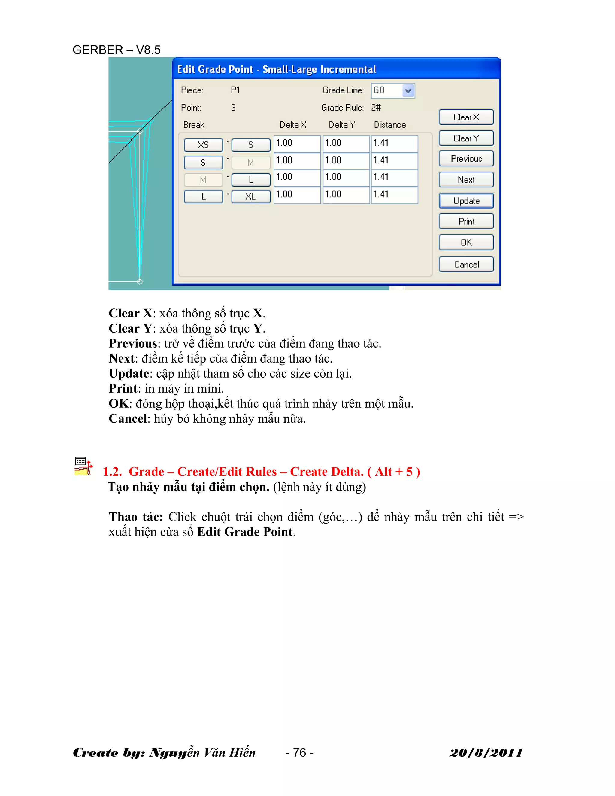 GERBER – V8.5
Clear X: xóa thông số trục X.
Clear Y: xóa thông số trục Y.
Previous: trở về điểm trước của điểm đang thao tác.
Next: điểm kế tiếp của điểm đang thao tác.
Update: cập nhật tham số cho các size còn lại.
Print: in máy in mini.
OK: đóng hộp thoại,kết thúc quá trình nhảy trên một mẫu.
Cancel: hủy bỏ không nhảy mẫu nữa.
1.2. Grade – Create/Edit Rules – Create Delta. ( Alt + 5 )
Tạo nhảy mẫu tại điểm chọn. (lệnh này ít dùng)
Thao tác: Click chuột trái chọn điểm (góc,…) để nhảy mẫu trên chi tiết =>
xuất hiện cửa sổ Edit Grade Point.
Create by: Nguyễn Văn Hiến - 76 - 20/8/2011
 